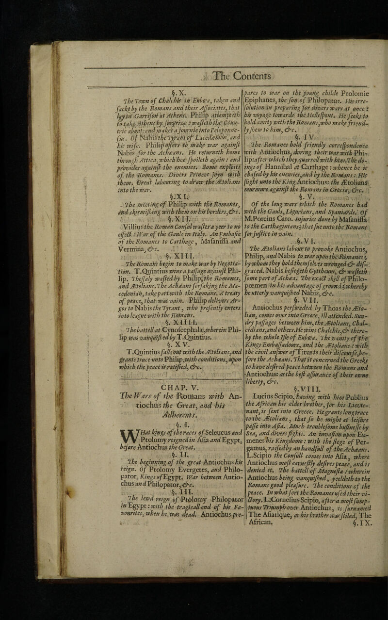 C>1’ The Contents §.x. 7he Town of Chalchis in Euboea, taken and facktby the Romans and their Aflociates, that lay pi Garrifon at Athens. Philip attemptcih to take: Athens by furprize : waffleththe Cdun- trie about:and makes a jonrnie into Pelopontfe- f us. Of Nabi s the Tyrant of Lacedaemon., and his wife. Philip offers to make war againjl Nabis for the Achsans. He retnrneth home through Attica, which hce fpoileth again : and provides againjl the enemies. Some exploits of the Romanes. Divers Princes joyn with them. Great labouring to draw the AEtolians into the war. §. X I. . 7he meeting of Philip with the Romanes, and shir mi fling with them on his borders ,&c. §.xn. Villius the Roman Conful waffles ayeer to no effect: War of the Gauls in Italy. An Embajie of the Romanes to Carthage , Mafaniffa and Vermina, &c. §. XIII. ' The Romans begin to make war by Negotia¬ tion. T.Quintius wins apajfage againjl Phi¬ lip. 7heflaly waffled by Philip, the Romanes, and AEtolians.lhe Ach£ans forjakjng the Ma¬ cedonian, take part with the Romans. A treaty of peace, that was vain. Philip delivers Ar¬ gos to Nabis the Tyrant, who preffently enters into league with the Romans. §. XII11. The batted at Gynoiccph'Ax,wherein Phi¬ lip was vanquifled by T.Quintius. §. XV. T.Quintius/*#/ out with the AEtolians,and grants truce unto Vh\Y\p>,with conditions, upon which the peace is ratified, due. ; . 1 'p[ •' . a ; - -----,--- CHAP. V. * The Wars of the Romans with An- tiochus the Great, and his Adherents. §. I. WHat kings of the races <?/Seleucus and Ptolomy reigned in Alia and Egypt before Antiochus the Great. $. II. The beginning of the great Antiochus his reign, of Ptolomy Evergetes, and Philo- pator, Kings <?/Egypt. War between Antio¬ chus an d Philopator, &c. §. III. The lewd reign of Ptolomy Philopator in Egypt: with the tragicaU end of his Fa¬ vourites, when he was dead. Antiochus pre¬ pares to war on the young childe Ptolomie Epiphanes, the fon <?/Philopator. H/sirre- folution in preparing for divers wars at once : his voyage towards the He/Ieffpont. He feekj to hold amity with the Romans,who make friend¬ ly fljew to him, &c. j §. IV. The Romanes hold friendly correffondence With An tiochus, during their war with Phi- lip'.after which they qmrrellwith him.The do¬ ings of Hannihal at Carthage; whence he is chafed by his enemies,and by the Romans: His flight unto the King Antiochus: the iEtolians murmnre againjl the Romans in Grecia, &c. § • V. Of the loug wars which the Romanes had with the Gauls, Ligurians, and Spaniards.' Of M.Porcius Cato. Injuries done by Mafanifla to the Carthaginiansi thatflue unto the Romans forjuffliccinvain. §.VI. The jEtolians labour to provoke Antiochus, Philip, and Nabis to war upon the Romanes? by whom they hold themfelves wronged & dif- graced. Nabis befiegeth Gyttheum, & waffleth flome part ofAchaa. The exalf sl^ll of Philo- poemen in his advantage of ground $ whereby he utterly vanquifled Nabis, <&c. §. VII. Antiochus perfwaded by Thoas the JEto- • lian, comes over into Greece, ill attended. Sun¬ dry paf ages betweenhim,the Mtolians, ChaU cidians,and others.He wins Chalchis,& there¬ by the whole Ijle of Euboea. 7he vanity of the Kings Embaffjadours, and the AEtolians : with the civil anfwer of Titus to their difeourfe,be¬ fore the Achaans. That it concerned the Greeks to have defired peace between the Romans and -Antiochus: as the beffl afffurance of their owne liberty, &c. §.VIII. Lucius Scipio, having with him Publius the African his elder brother, for his Lievte- n ant, is fentinto Greece. He grants longtruce to the Mtolians, that fo he might at leifure pafffe into Aft a. Much troublefome bufinefffc by Sea, and divers fights. An invafionupon Eu- menes his Kingdome : with the fiege of Per- gamus, raffed by an handful! of the Achaans. L.Scipio theConfnll comes into Aha, where Antiochus moffl earnefflly defires peace, and is denied it. The battellof Magneffia : wherein Antiochus being vanquifled, yeeldeth to the Romans good pleafure. The conditions of the peace. In what fort the Romanes ufed their vi- ttory. L.Cornelius Scipio, after a mofflflump- tuous Triumph over Antiochus, is ffkrnamed The Afiatique, as his brother wasfftiled. The African, §.IX. }