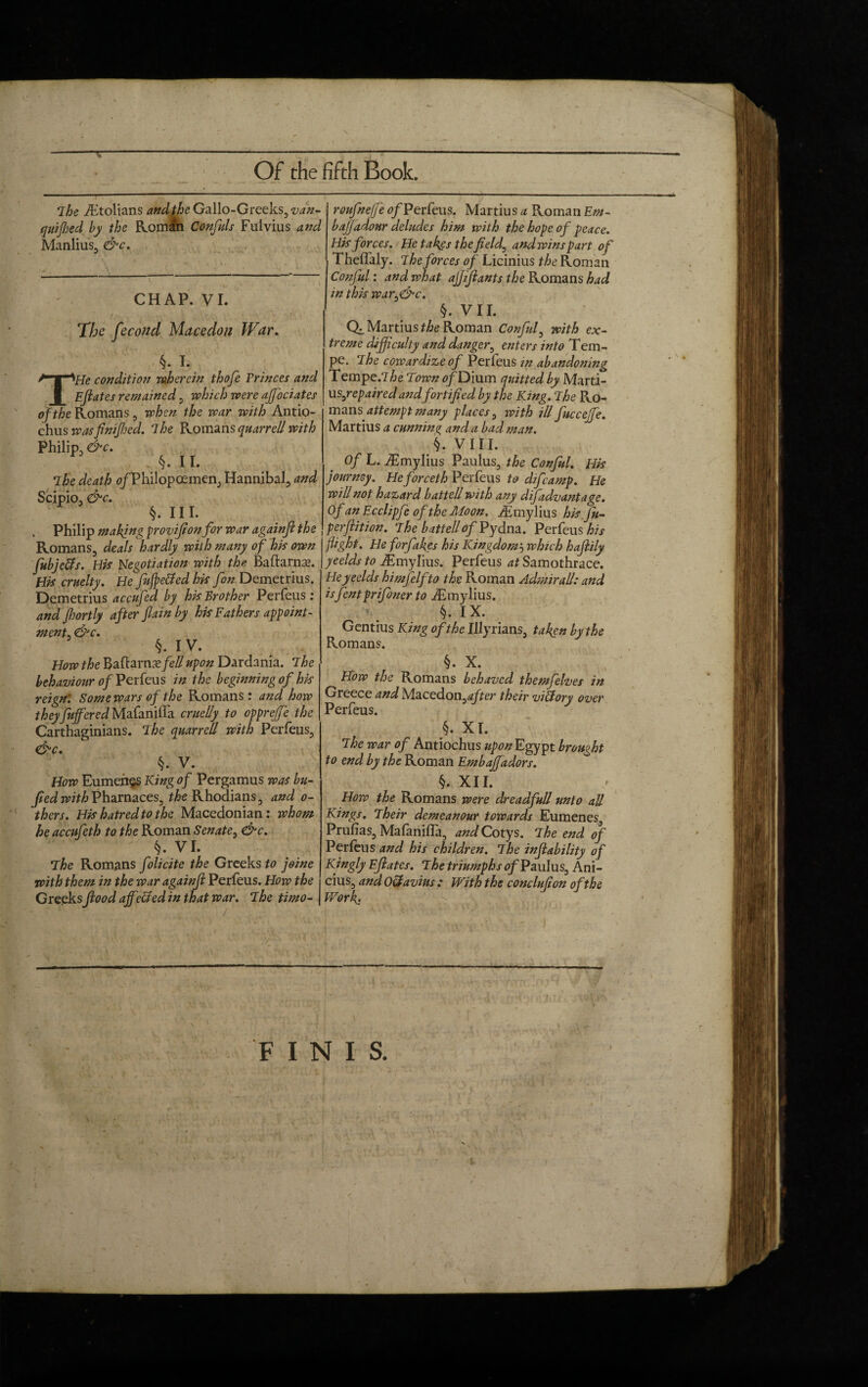 IT Of the fifth Book. The ihtolians and the Gallo-Greeks, ^zz- quifhed by the Romln Confuls Fuivius and Manlius, &c. CHAP. VI. The fecond Macedon War. §. I. THe condition wherein thofe Erinces and Ejiates remained, which were ajfociates of the Romans , when the war with Antio- chus was fin fled. The Romansquarrell with Philip, &c. I §. 11. The death 0/Philopoemen, Hannibal, and Scipio, &c. §. III. „ Philip making proviflon for war againfl the Romans, deals hardly with many of his own fubjc&s. His Negotiation with the. Baftarnae. His cruelty. He fufpe&ed his fan Demetrius. Demetrius accufed by his Brother Perfeus: and Jhortly after fain by his Fathers anoint¬ ment. &c. §. IV. How the Baftarns/e# upon Dardania. The behaviour of Perfeus in the beginning of his reign: Some wars of the Romans: and how they fuffered Mafaniffa cruelly to oppreffe the Carthaginians. The quarrell with Perfeus, &c. §. V. How Eumehes King of Pergamus was bu- fled with Pharnaces, t&e Rhodians , and o- thers. His hatred to the Macedonian: whom he accufeth to the Roman Senate, &c. §. VI. The Romans folicite the Greeks to joine with them in the war againfl Perfeus. How the Greeksflood affected in that war. The timo- roufnejje of Perfeus. Martius a Roman Em- bajjadour deludes him with the hope of peace. His forces. He takes the fields and wins part of Thelfaly. The forces of Licinius the Roman Conful: and what affiants the Romans had in this war,&c. §. VII. Qz. Martius the Roman Conful, with ex¬ treme difficulty and danger, enters into Tem- pe. The cowardizeof Perfeus in abandoning Tempe.7he Town ofDium quitted by Marti- us^repairedand fortified by the King. The Pvo- mans attempt many places, ivith ill fuccejfe. Martius a cunning ancl a bad man. fl. VIII. Of L. iEmylius Paulus, the Conful. His journey. Heforceth Perfeus to difeamp. He will not hazard battell with any difadvantage. Of an Ecclipfe of the Moon, /Emylius hisju- perftition. The battell of Py dna. Perfeus his fight. He forfakgs his Kingdom5 which haflily yeelds to Emylius. Perfeus at Samothrace. He yeelds himfelfto the Roman Admirall: and isflentprifoner to iEmylius. §. IX. Gentius King of the Illyrians, taken by the Romans. §. X. How the Romans behaved themfelves in Greece and Macedon,^er their victory over Perfeus. §. XI. The war of Antiochus upon Egypt brought to end by the Roman Embaffadors. §. XII. How the Romans were dreadfull unto aU Kings. Their demeanour towards Eumenes Prufias, MafanilTa, and Cotys. The end of Perfeus and his children. The inflability of Kingly Eflates. The triumphs of Paulus, Ani¬ cius, and O&avius : With the conclufion of the Work: - FINIS. *1 L