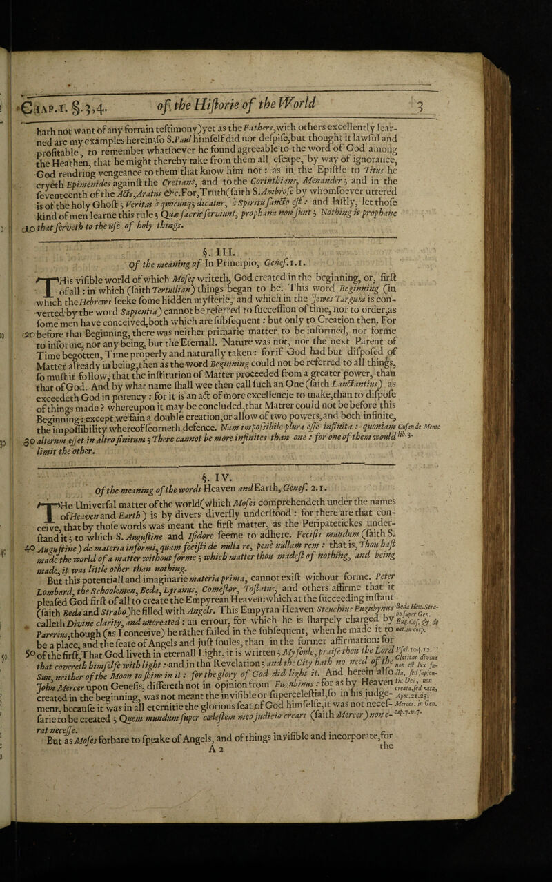 hath not want of any forrain teftimony)yet as the Fathers,with others excellently lear¬ ned are my examples hereintfo S.Paul himfelf did not defpife,but thought it lawful and profitable to remember whatfoever he found agreeable to the word of God among the Heathen, that he might thereby take from them all efcape, by way of ignorance, God rendring vengeance to them that know him not: as in the Epiftle to lit us he crveth Bpimenides againft the Cretians, and to the Corinthians, Menander \ and in the feventeenth of the A£fs,Aratus <£*c.For,Truth(faith S.Ambrofe by whomsoever uttered is of the holy Ghoft 5 Veritas a qudcunq^ dicatur, a Spirit* fdntfo eft : and laftly, letthofe kind of men Iearne this rule 5 Qu<efacrisfervi*nt0 prophana nonfunt} Nothing is prophane 10 that ferveth to the ufe of holy things. §. III. Qf the meaning of In Principio, Genef.1.1. THis vifible world of which Mofes writeth, God created in the beginning, or, firft of all: in which (faith Temllian) things began to be. This word Beginning (in which th e Hebrews feeke fome hidden myfterie, and which in the Jems Tar gum is con¬ verted by the word Sapientia) cannot be referred to fucceilion of time, nor to order,as fome men have conceived,both which are fubfequent: but only to Creation then. For 20 before that Beginning, there was neither primarie matter to be informed, nor forme to informe, nor any being, but the Eternall. Nature was not, nor the next Parent of Time begotten, Time properly and naturally taken. £01 if God had but difpofed ^of Matter already in being,then as the word Beginning could not be referred to all things, fo muft it follow, that the inftitution of Matter proceeded from a greater power, than that of God. And by what name (hall wee then call fuch an One (faith Lanttantius) as exceedeth God in potency: for it is an ad of more excellence to make,than to difpofe of things made ? whereupon it may be concluded,that Matter could not be before this Beginning: except we fain a double creation,or allow of two powers,and both infinite, the impoffibility whereoffcorneth defence. Nam impofsibile ptura effe infinita : quoniam Cufan de Mente 30 altemrn ejjet in altro finitum 5 There cannot be more infinites than one : for one of them would limit the other. \ §. IV. ' Of the meaning of the words Heaven and Earth, Genef. 2.1. THe llniverfal matter of the world(which Mofes comprehendeth under the names of Heaven and Earth) is by divers diverfly underftood: for there are that con¬ ceive thatby thofe words was meant the firft matter, as the Peripatetickes under- ftandWo which S.Auguftine and ifidore feeme to adhere. Fecifti mundum (faith S. 4° Aum (line) demateria inf or mi, quam fecijli de nulla re^ pene nullam rem : that is, Thou hap made the world of a matter without forme j which matter thou made]} of nothing, and being made.it was little other than nothing. But this potentiall and imaginarie materia prima, cannot exift without forme. Petei Lombard, theSchoolemen^Beda^Lyranus, Comefior, Tojlatns, and others affirme that it pleafed God firft of all to create the Empyrean Heaven: which at the fucceeding i.nltant (faith Beda and Strabojhe filled with Angels. This Empyran Heaven •SteuchiusEnggih^ calleth Divine clarity^ and uncreated: an errour, for which he is lharpely charged by Eug.cof.fy de Panrius,though (as I conceive) he rather failed in the fubfequent, when he made it to nut.in coy. be a place, and the feate of Angels and juft foules, than in the former affirmation: for 5° of the firftjThat God liveth in eternall Light, it is written ^Mifaie^atfithm theLordW-to 4^ that covereth himfelfe with light .--and in thn Revelationt and th: City hath no need of the nm f/f ja_ Sun, neither of the Moon to fijine in it: for the glory of God did light it. And herein a o n«, John Mercer upon Genefis, differeth not in opinion from Fmnbwus: for as by Hwen^^^ created in the beginning, was not meant the mvifibleor fuperceleftial?io in his judge- Apoc,2U2^ ment, becaufe it was in all eternitie the glorious featpf God himfelfe,it was not necef- . .. On,. farie to be created 5 Quern mundum fnper caelefiem meojudicio crean (faith Mercei) non c- But is Mofes forbare to fpeake of Angels, and of things in vifible and incorporate,for A 2 the