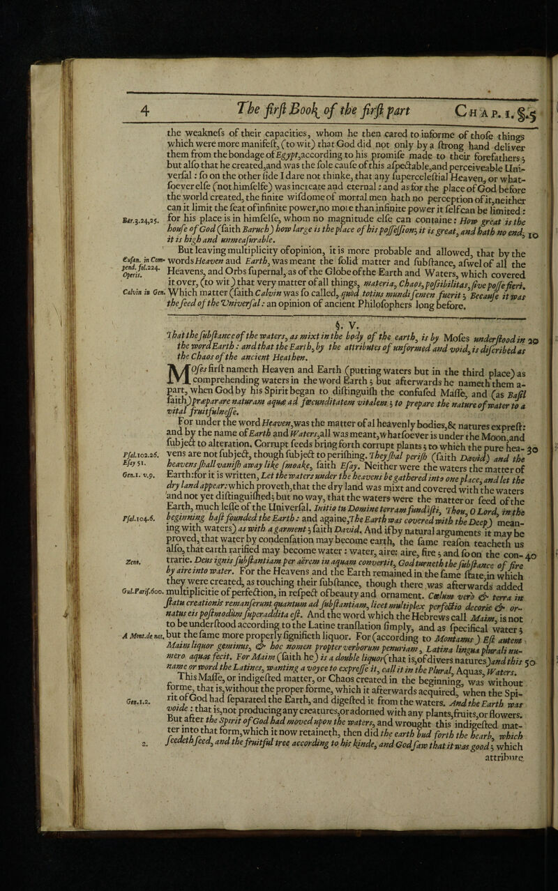 the weaknefs of their capacities, whom he then cared to informe ofthofe things which were more manifeft, (to wit) that God did not only by a ftrong hand deliver them from the bondage of£gj^/,according to his promife made to their forefathers * but alfo that he created,and was the foie caufe of this afpei3table,and perceiveable Uni- verfal: fo on the other fide I dare not thinke, that any fuperceleftial Heaven, or what- foeverelfe (not himfelfe) wasincreate and eternal rand as for the place of God before the world created, the finite wifdome of mortal men hath no perception of it neither can it limit the feat ofinfinite power,no moi e than infinite power it felfcan be limited ; Sir. 3.24,25. for his place is in himfelfe, whom no magnitude elfe can container How great is the houfe of God (faith Baruch) how Urge is the place of his pofejfton3 it is great, and hath no end IO it is high and unmeafurable. 5 0 But leaving multiplicity of opinion, it is more probable and allowed, that by the e“f*n. in Com- words Heaven aud Earth, was meant the folid matter and fubftance, afwelof all the opn£ '224' Heavens, and Orbs fupernal, as of the Globe of the Earth and Waters, which covered it over, (to wit) that very matter of all things, materia,, Chaos, pofsibilitasjve pojfefieri. Calvin in Gen. Which matter (faith Calvin was fo called, quod totius mundifemen fuerit 3 Becaufe it was thefeed of the Vniverfal: an opinion of ancient Philofophers long before. ii v7~ : lhat the fubftance of the waters, as mixtinthe body of the earth, is by Mofes underfiood in 20 the wordEarth: andthat theEarth,by the attributesof unformed and void, isdifcribedas the Chaos of the ancient Heathen. Mofes firft nameth Heaven and Earth (putting waters but in the third place) as comprehending waters in the word Earthy but afterwards he nameth them a- parrwhen God by his Spirit began to diftinguifti the confofed Made, and (as Bafil laith) prtpar are naturam aqu<e ad fecmditatem vitalem 5 to prepare the nature of water to a •vital frmtfulnejfe. J For under the word Heaven,was the matter of al heavenly bodies,& natures expreft: ru - bItbe name °^Earth anc* Waters,all was meant, whatfoever is under the Moon and* lub jed to alteration. Corrupt feeds bring forth corrupt plants 5 to which the pure hea- 20 vens are not fubjeft, though fubjed to periling. Tbtyjhal perijh (faith David) and the heavensJhallvamJh away like fmoake, faith Elay. Neither were the waters the matter of Earth :for it is written, Let the waters under the heavens be gathered into one place and let the dryland appear .-whKhvroveth,that the dry land was mixt and covered with the waters and not yet diftmguifhed^ but no way, that the waters were the matter or feed of the Earth, much letie or the Umverfal. Initio tu Domine terr am fundifti. Thou OLord in the beginning haft founded the Earth : and againe,7 he Earth a,is covered with the Deep) mean¬ ing with waters) as with a garment 5 faith David. And ifby natural arguments it mav be pro ved, that water by condenfation may become earth, the fame reafon teacheth us alio, that earth fanned may becomewater: water, aire: aire, fire5 and foon the con-ao trarie. Dens ignisfubfiantiam per aerem m aquam convertit, God turneth the fub liance of fire' by aire into water. For the Heavens and the Earth remained in the fame (fate in which ...... ^ w«e created, as touching their fubftance, though there was afterwards added o,i.pt„[.6oa. multiphcitie of perfection, in refpect ofbcautyand ornament. Ceelum verb & terra in ftatucreationis remanferunt quantum adfuhjiantiam, licet multiplex perfeSio decork & or- natus etspojimodiimfuperadditaefi. And the word which the Hebrews call Maim isnot to be underftood according to the Latine tranflation limply, and as fpecifical water; AMm.<timt.but the fame more properly figmfieth liquor. For (according to Montams) Eli. autem Maimhquorgeminus, & hoc nomen propterverbommpenuriam, Latina linma thalinu- mero aquas feet. For Maim (faith he) is a double liquorfthu is,ofdivers namres )andthis so name or word the Latines, wanting a voyce to expreffe it, call it in the rlural, Aquas, Waters. This Maffe, or mdigefted matter, or Chaos created in the beginning, was without lsi'?Ithout the proper forme which it afterwards acquiredf when the Spi- motCodhadfeparatedtheEarth^anddigeftedit from the waters. And the Earth was ButafteT^VS«l0t^r?^.UjI?gjn^CrjatUreSl0ra^0rne^'y*than^ plants»fttiits,orflowers. -Met the spirit ofGod had movedupon the waters, and wrought this indigefted mat- TJ'TrEf fo,n’'!hlch ;t now retained, then did the earth bud forth the Bearb, which Jcedethfeed, and the fruitful tree according to his kindt, and Godfaw that it was good-, which 1 attribute. pfdl.102.26. Efay Si. Gen. 1. v.<y. Pfal.104.6. Zens. Gen. \.2.