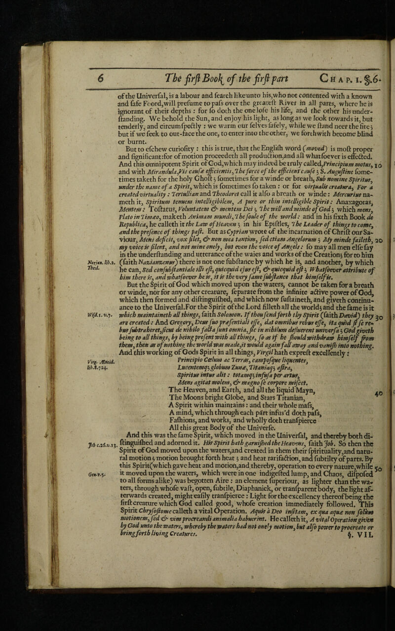 of the Univerfal, is a labour and fearch like unto his,who not contented with a known and fafe Foord,will prefume to pafs over the greatefl River in all parts, where he is ignorant of their depths: for fo doth the one lofe his life, and the other his under- (landing. We behold the Sun, and enjoy his light, as long as we look towards it, but tenderly, and circumfpeftly : we warm our felves fafely, while we (land neer the fires but if we feek to out-face the one, to enter into the other, we forthwith become blind or burnt. But to efchew curiofity : this is true, that the Englifh word (moved) is moft proper and fignificantrfor of motion proceedeth all produ&ion,and all whatfoever is effe&ed. And this omnipotent Spirit of God, which may indeed be truly caXltdfrincipium motns, I0 and with Mirandulafis can fee efficients ,lheforce of the efficient caufe } S. Augufiine fbme- times taketh for the holy Ghoft 5 fometimes for a winde or breath. Sub nomine Spiritsts, under the name of a Spirit, which is fometimes fo taken : or for virtual# creatura, For a created virtuality : Tertullian and Theodoret call it alfo a breath or winde: Mercurius na- meth it, Spiritum tenuem intelligibilem, A pure or thin intelligible Spirit: Anaxagoras, Mentem : T oflatus, Voluntatem & mentem Dei \ 7 he will and minde ofGod } which mens, Vlato in Tint£0, maketh Animam mundi, rlhefoule of the world: and in his fixth Book de Republican he calleth it the Law of Heaven } in his EpiflleS, The Leader of things to come, and the prefence of things pafi. But as Cyprian wrote of the incarnation of Chrift our Sa¬ viour, Mens deficit, vox filet, & non mea tantum, fed etiam Angelorum 3 My minde faileth, 20 my voice is filent, and not mine onely, but even the voice of Angels : fo may all men elfe fay in the underftanding and utterance of the waies and works of the Creation} for to him Xa?uK. lib.i. (faith Nazianzenus) there is not one fubflance by which he is, and another, by which Thcol. he can, Sed confubftantiale ills eft, quicquid ejus eft, & quicquid eft 3 Whatfoever attribute of him there is, and whatfoever he is, it is the very famefubftance that himfelfis. But the Spirit of God which moved upon the waters, cannot be taken for a breath or winde, nor for any other creature, feparate from the infinite adive power of God, which then formed and diftinguifhed, and which now fu(laineth,and giveth continu¬ ance to the Univerfal.For the Spirit of the Lord filleth all the world} and the fame is it which maintaineth all things, faitn Solomon. If thoufendforth thy Spirit (faith David) they oq are created : And Gregory, Deus fuo prafentiali ejje, dat omnibus rebus efie, ita quod ftfe re* busfubtraheretftcut de nihilo faUa funt omnia,ftc in nihilum defluerent miverfa 3 God giveth being to all things, by being prefent with all things, fo as if he Jhould withdraw himfelf from them, then as of nothing the world was made,it would again fall away and vaniftj into nothing. And this working of Gods Spirit in all things, Virgil hath expreft excellently: Vrincipio Ccelum ac Terras, campofque liqnentes, Lncentemq', globum Tuna, Titaniaq3 aftra. Spirit us intus alit: totamqi infufa per artus. Mens agitat molem, & magnofe corpore mifeet. The Heaven, and Earth, and all the liquid Mayn, The Moons bright Globe, and Stars Titanian, * A Spirit within maintains: and their whole mafs, A mind, which through each p£rt infus’d doth pafs, Fafhions, and works, and wholly doth tranfpierce All this great Body of the Univerfe. And this was the fame Spirit, which moved in the Univerfal, and thereby both di- Job C.2&V.13. ftinguifhed and adorned it. His spirit hath garnijhed the Heavens, faith Job. So then the Spirit of God moved upon the waters,and created in them their fpirituality,and natu¬ ral motion} motion brought forth heat 3 and heat rarifa&ion, and fubtiky of parts. By this Spirit(which gave heat and motioiymd thereby, operation to every nature,while *0 it moved upon the waters, which were in one indigefted lump, and Chaos, difpofed to all forms alike) was begotten Aire : an element mperiour, as lighter than the wa¬ ters, through whofe vail, open, fubtile, Diaphanick, or tranfparent body, the light af¬ terwards created, might eafily tranfpierce: Light for the excellency thereofbeingthc firft creature which God called good, whofe creation immediately followed. This Spirit Chryfoftome callcth a vital Operation. AquisaDeo infitam, exquaaquanon folum motionem,fed <& vim procreandi animalia habnerint. He calleth it, A vital Operation given by God unto the waters, whereby the waters had not onely motion, but alfo power to procreate or bring forth living Creatures. ' VII, Wifd.l.v.'j. Virg. JEnoid. lib. 8.724.