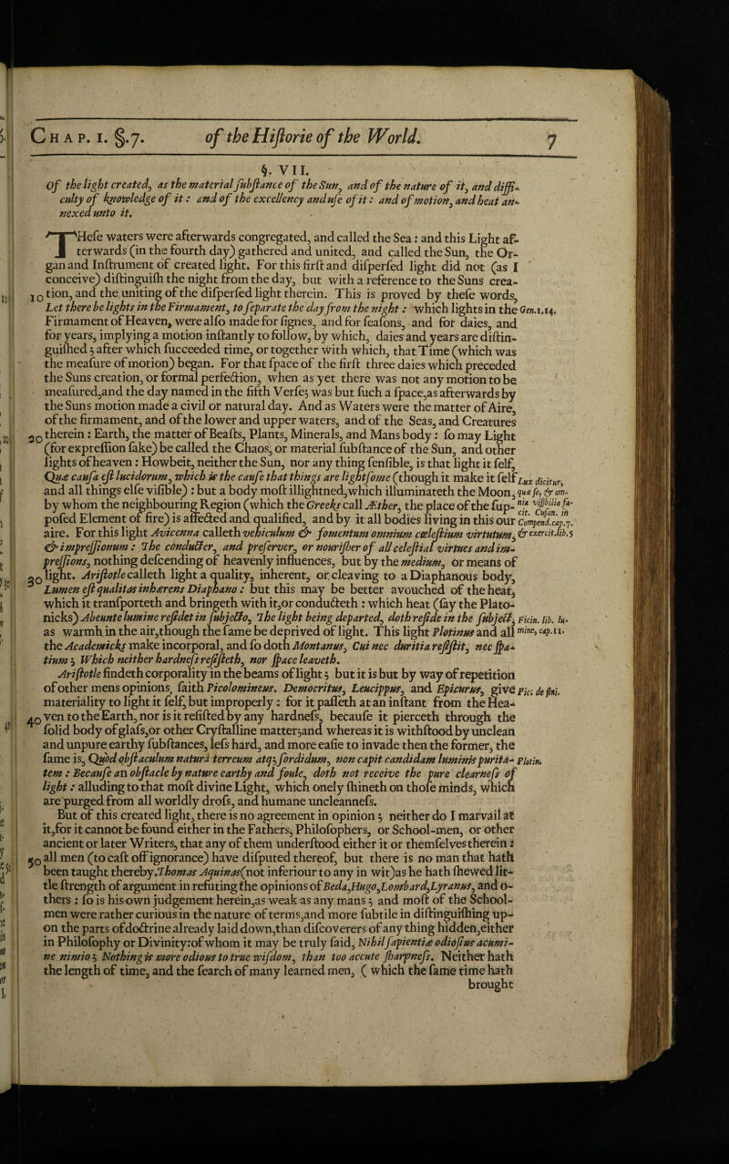 §. VII. Of the light created, as the material fubfiance of the Sun0 and of the nature of it} anddijfi* culty of knowledge of it: and of the excellency andufe of it: and ofmot ion, and heat an- nexedmto it. THefe waters were afterwards congregated, and called the Sea: and this Light af¬ terwards (in the fourth day) gathered and united, and called the Sun, the Or¬ gan and Inftrument of created light. For this firft and difperfed light did not (as I conceive) diftinguilh the night from the day, but with a reference to the Suns crea- 10tion, and the uniting of the difperfed light therein. This is proved by thefe words. Let there be lights in the Firmament, to feparate the day from the night : which lights in the fon.1.14. Firmament of Heaven, were alfo made for lignes, and for feafons, and for daies, and for years, implying a motion inftantly to follow, by which, daies and years are diftin- guiftied 3 after which fucceeded time, or together with which, that Time (which was the meafure of motion) began. For thatfpaceof the firft three daies which preceded the Suns creation, or formal perfe&ion, when as yet there was not any motion to be meafured,and the day named in the fifth Verfe, was but fuch a fpace,as afterwards by the Suns motion made a civil or natural day. And as Waters were the matter of Aire, of the firmament, and of the lower and upper waters, and of the Seas, and Creatures 20 therein: Earth, the matter of Beafts, Plants, Minerals, and Mans body: fo may Light (for expreflion fake) be called the Chaos, or material fubftance of the Sun, and other lights of heaven: Howbeit, neither the Sun, nor any thing fenfible, is that light it felf, Qu£ caufa ejl lucidorum, which if the caufe that things are lightfome (though it make it felf lUx dkitur, and all things elfe vifible) : but a body moft illightned,which illuminateth the Moon by whom the neighbouring Region (which the Greeks call JEther, the place of the fup- vpSa[f pofed Element of fire) is affe&ed and qualified, and by it all bodies living in this our compendia^. aire. For this light Avicenna calleth vehiculum & fomentum omnium coelejlium virtutum, 1st cxercit.n'b.s dfimpretfionum : 7he cbnduBer, and preferver, or nourijher of all celejlialvirtues and im- prejjions, nothing defcending of heavenly influences, but by the medium, or means of 20 light. Arifiotlecalleth light a quality, inherent, or cleaving to a Diaphanous body. Lumen eft qualitas inheerens Diaphano; but this may be better avouched of the heat, which it tranfporteth and bringeth with it,or condufteth: which heat (lay the Plato- nicks) Abeunte lumine refidet in Jubje&o, 7he light being departed^ dothrejideinthe fubjeff Ficin. lib. /#- as warmh in the air,though the fame be deprived of light. This light Plotinus and all m,ne> c*P-lu the Academic ks make incorporal, and fo doth Mont anus^ Cui nec duritia rejljiit, nec Jpa- tium , Which neither hardnefs rejtjleth^ nor jpace leaveth. Ariftotle findeth corporality in the beams of light $ but it is but by way of repetition of other mens opinions, faith Picolomineus. Democritus, Leucippus, and Epicurus, give pjc; defal materiality to light it felf, but improperly: for it paflTeth at an inftant from the Hea- ^0ven to the Earth, nor is it refilled by any hardnefs, becaufe it pierceth through the lolid body of glafs,or other Cryftalline matter^and whereas it is withftood by unclean and unpure earthy fubftances, lefs hard, and more ealie to invade then the former, the lame is, Quodobjlaculum naturi terreum atfrfordidum, non capit candidam luminis purita- plot in. tern ; Becaufe an objlacle by nature earthy and foule, doth not receive the pure clearnefs of light: alluding to that moft divine Light, which onely Ihineth on thofe minds, which are purged from all worldly drofs, and humane uncleannefs. But of this created light, there is no agreement in opinion $ neither do I marvail at it,for it cannot be found either in the Fathers, Philofophers, or School-men, or other ancient or later Writers, that any of them underftood either it or themfelves therein: 5 o all men (to call off ignorance) have difputed thereof, but there is no man that hath been taught therebyJlhomas Aquinas^not inferiour to any in wit)as he hath fhewed lit¬ tle ftrength of argument in refuting the opinions of BedaJJugo^Lombardfyranus, ando- thers : fo is his own judgement herein,as weak as any mans} and moft of the School¬ men were rather curious in the nature of terms,and more fubtile in diftinguiftiing up¬ on the parts ofdo&rine already laid down,than difcoverers of any thing hidden,either in Philofophy or Divinityiof whom it may be truly faid. Nihilfapienti£ odiojlus acumi- nenimio'n Nothing is more odious to true rcifclom^ lhan too accute fharpnefs. Neither hath the length of time, and the fearch of many learned men, ( which the fame time hath brought