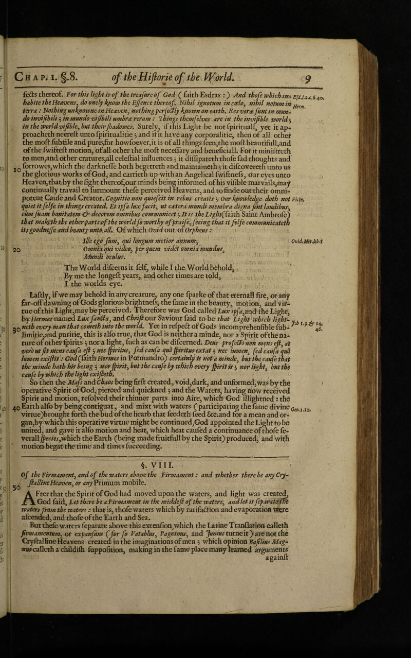 1 10;. [I 20 > l i » ' ’ I * i 1 },| ! r t ■ e c [| e f e5c 1 is iV I It f- C h a p. i. §.8. the Hiftorie of the Vforld. $ feds thereof. For this light is of the treafure of God ( faith Esdras :) And thofe which in- Efd.i.a,c.$.40. habite the Heavens, kjtow the Efjence thereof. Nihil ignotum in coelo, w/A/7 notum in Herm terra : Nothing unknowne in Heaven, nothing perfectly known on earth. Res ver<e funt in mtn- do inviftbili 3 inmundo vijtbili umbr£ rerum : 7kings themfelves are in the invijible worlds in the world viftble, but their fjadowes. Surely, if this Light be not fpirituall, yet itap^ proacheth neereft unto fpiritualitie 3 and it it have any corporalitie, then of all other the moft fubtile and pure^for howfoever,it is of all things leen,the molt beautifull,and of the fwifteft motion, of all other the moft necefiary and beneficiall. For it miniftreth to men,and other cratures,all celeftial influences 5 it diflipateth thofe lad thoughts and j 0 forrowes,which the darknefle both begetteth and maintained! 3 it difcovereth unto us the glorious works of God, and carrieth up with an Angelical fwiftnefs, our eyes unto Heaven,that by the fight thereof,our minds being informed of his vifible marvails,may continually travail to furmount thefe perceived Heavens, and to finde out their omni¬ potent Caufe and Creator. Cognitionon quiefcit in rebus creaiis 5 Our knowledge doth not Fichu quiet it felfe in things created. Et ipfa luxjacit, ut cetera mundi membra digna Jint laudibus, cum fuam bonitatem & decorem omnibus communicet3 It is the Light(iaith Saint Ambrofe) that maketh the other parts of the worldfo worthy ofpraife, feeing that it felfe communicateth itsgoodnejje and beauty unto all. Of which Ovid out of Orpheus : Hie ego fum, qui longum metior annum, Ovid.MetM.i 20 Omnia qui video, per quem videt omnia mundus, Mundi oculus. The World difcerns it felf, while I the World behold. By me the longeft years, and other times are told, I the worlds eye. Laftly, if we may behold in any creature, any one fparke of that eternal! fire, or any far-off dawning of Gods glorious brightnefs, the fame in the beauty, motion, and vir¬ tue of this Light,may be perceived. Therefore was God called lux ipfa, and the Light, by Hermes named Lux fan&a, and Chrift our Saviour faid to be that Light which light- 7b , 20 every man that cometh into the world. Yet in refped of Gods incomprehenfible fub* * 4$! * limitie,and puritie, this is alfo true, that God is neither a minde, nor a Spirit ofthe na* ture of other fpirits 3 nor a light, fuch as can be difcerned. Dens profe&o non mens eft, at verb titJit mens caufaeft 3 nee fpiritus, fed caufa qua ftiritus ext at 3 nec lumen, fed can]a qua lumen eociftit: God (faith Hermes in Pcemandro) certainly is not a minde, but the, caufe that the minde hath his being 3 nor fpirit, but the caufe by which every Jpirit is 3 nor light, but the caufe by which the light exifteth. So then the Mafs and chaos being firft created, void,dark, and unformed,was by the > operative Spirit of God, pierced and quickned 3 and the Waters, having now received Spirit and motion, refolved their thinner parts into Aire, which God illightned : the 40Earth alfo by being contiguat, and mixt with waters (participating the lame divine^ i I0 virtue)brought forth the bud of the hearb that feedeth feed Scc.and for a mean and or¬ gandy which this operative virtue might be continued,God appointed the Light to be united, and gave it alfo motion and heat, which heat caufed a continuance of thofe fe- verall jpecies,which the Earth (being made fruitfull by the Spirit) produced, and with motion begat the time and times fucceeding. §. V 111. < Of the Firmament, and of the waters above the Firmament: and whether there be any Cry- ^^ ftalline Heaven, or any Primum mobile. AFter that the Spirit of God had moved upon the waters, and light was created, God faid. Let there be a Firmament in the middeft of the waters, and let it feparatethe waters from the waters : that is, thofe waters which by rarifadion and evaporation Were afeended, and thofe of the Earth and Sea. But thefe waters feparate above this extenfion, which the Latine Tranflation calleth firm amentum, or expanfum (for fo Vatablus, Vagninus, and Junius turne it) are not the Cryftalline Heavens created in the imaginations of men 3 which opinion Raft line Mag- nus calleth a childifh fuppofition, making in the fame place many learned arguments againft
