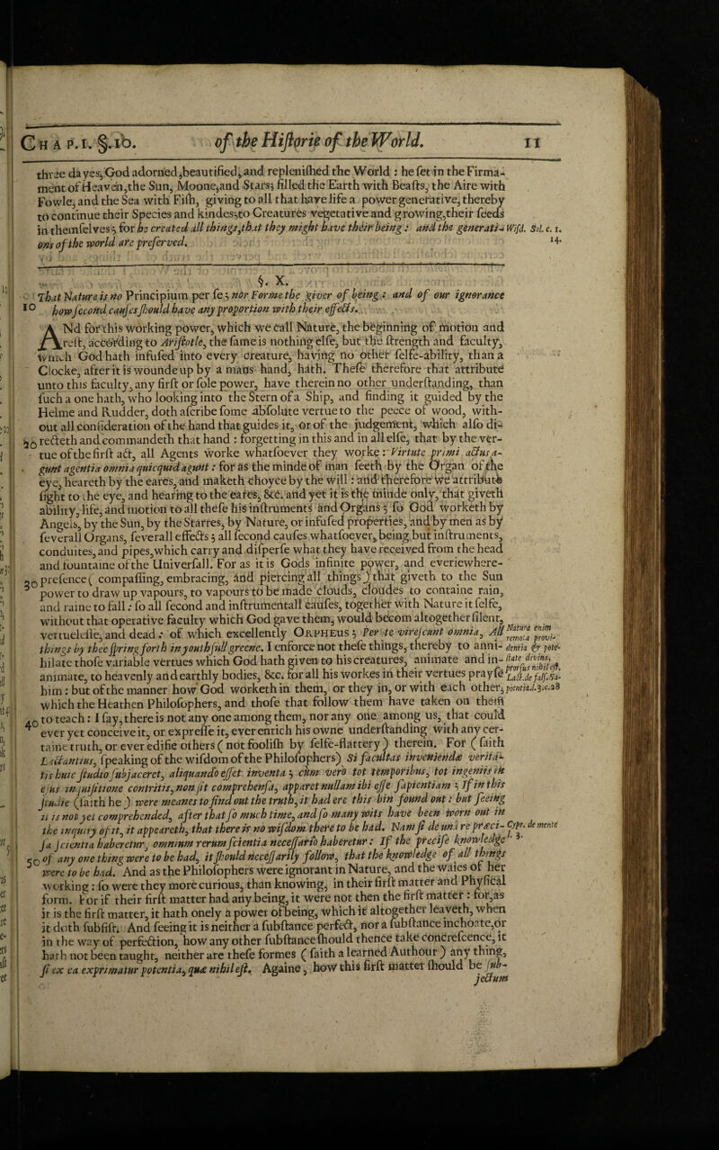 three da yes, God adorned,beautified, and replenifhed the World : he fet in the Firma¬ ment of Heaven,the Sun, Moone,and Stars} filled the Earth with Beafts, the Aire with Fowle, and the Sea with Fifh, giving to all that have life a power generative, thereby to continue their Species and kindes^to Creatures vegetative and growing,their feeds in themfelves3 for he created all thingsjhxt they might have their being : and the generate Wifd. Sol. c. r. ons of the world are prefer ved. .1;; : *4* _ s.^i_ '• ' .C' i' . . ‘  . I : ' -• V<v ' ’ ' ' ‘ ' •««. • > §« X. ' >. ■ lhat Nature is no Principium per fe } nor Forme the giver of being,: and of our ignorance 1 ° howfecond caufesfhould have any proportion with their ejfe&s. ANd for this working power, which we Call Nature, the beginning of rnotion and reft, according to Arifiotle, the fame is nothing elfe, but the ftrength and faculty, tvnich God hath infufed into every creature, having no other felfe-ability, than a Ciocke, after it is woundeupby a mans hand, hath. Thefe therefore that attribute unto this faculty, any firft or foie power, have therein no other underftanding, than fuch a one hath, who looking into the Stern of a Ship, and finding it guided by the Helme and Rudder, doth afcribe fome abfolute vertue to the peece of wood, with¬ out all contideration of the hand that guides it. Or of the judgement, which alfodi- >20 refteth and eommandeth that hand : forgetting in this and in all elfe, that by the ver- tue of the firft ad, all Agents worke wnatfoever they work erVirtute prim aBus.a- • gunt agentia omnia qnicquid agunt: for as the minde of man feeth by the Organ of the eye, heareth by the earcs, and maketh choyce by the will: and therefore We attribute fight to ihe eye, and hearing to the eafCs, 8cC. artd yet it is the minde only, that giveth ability, life, and motion to all thefe his inftrument^ and Organs 5 fo Goa worketh by Angels3, by the Sun, by the Starres, by Nature, or infufed properties, and by men as by1 fevcrall Organs, feverall effeds 5 all fecond caufes whatfoever, being but inftruments, conduites,and pipes,which carry and difperfe what they have received from the head andfountaineofthe Univerfall. For as it is Gods infinite power, and everiewhere- 20 prefence ( compaffing, embracing, and piercing all things ) that giveth to the Sun ^ power to draw up vapours, to vapours to be made clouds, cloudes to containe rain, and raine to fall; fo all fecond and inftrumentall caufes, together with Nature it felfe, without that operative faculty which God gave thems would becom altogether filent, ^ vertuelefie, and dead: of which excellently Orpheus 5 Per te virefcunt omnia, All “ ^ things by thee faringforth inyouthfill greene. I enforce not thefe things, thereby to anni- dentia (pr pots- hilate thofe variable vertues whichGod hath given to his creatures, animate and in- animate, to heavenly and earthly bodies, &c. for all his workes in their vertues prayfe LattJe falgsa- him: but of the manner how God worketh in them, or they in, or with each other, pientkd.3-c.2S which the Heathen Philofophers, and thofe that follow them have taken on the-tfi .0 to teach: I fay, there is not any one among them, nor any one among us, that could * ever yet conceive it, or expreffe it, ever enrich his owne underftanding with any cer- taine truth, or ever edifie others ( not foolifh by felfe-flattery ) therein. For ( faith U&antius, fpeaking of the wifdom of the Philofophers) SifacuUas invenienda verity tishuic Jtudiofubjacerct, aliquand'o ejfet invent a } cum ver'o tot tetnportbus, tot ingeniisiH ejus WjUiJitwne contritis, non ft comprehenfa, apparct nullam ibi ejje fapientiam } if in this Jiudie (faith he f were meanes to fnd out the truths it had ere this bin found out: but feeing u is not yet comprehended, after that fo much time, and fo many wits have been fporn out in the inquiry of it, it appeareth, that there is no wifdom there to be had. Warn ft denni re prieci- Cypn de monte Ja Jcientia habereturj omnium rerum feientia neceffarto haberetur: If the precife know-edge <c of any one thing were to be had, it fould nccefjarily follow, that the knowledge of all things were to be had. And as the Philofophers were ignorant in Nature, and the Waies ot her working: fo were they more curious, than knowing, in their firft matter and Phyfical form, t or if their firft matter had any being, it Were not then the firft matter : for,as it is the firft matter, it hath onely a power of being, which it altogethei leaveth, when it doth fubfift; And feeing it is neither a fubftance perfed, nor a fubftance inchoate,or in ihe way of perfection, how any other fubftancefhould thence take concrefcence, it hath not been taught, neither are thefe formes ( faith a learned Authour ) any thing, Jl ex ea expnmatur potentia, quae nihileji. Againe, how this firft mattei fhould be jub~
