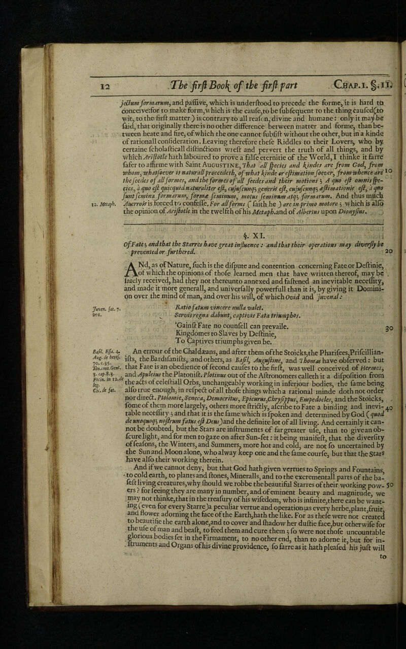 jeUumformarum^ and paffive, which is underftood to precede the forme, it is hard t£t conceiverfor to make form,w hich is the caufe,to be fubfequent to the thing caufedfio wit, to the firft matter ) is, contrary to all reafon, divine and humane: only it maybe faid, that originally there is no other difference between matter and forme, than be¬ tween heate and fire, of which the one cannot fubfift without the other, but in a kinde ofrationallconlideration. Leaving therefore thefe Kiddles to their Lovers, who by certaine fcholafticalldiftin&ions wreft and pervert the truth of all things, and by ■which Arijlotle hath laboured to prove a falfe eternitie of the World, I thinke itfarre fafertoaffirmewith Saint Augustine, tA?* * all faeries and kjndes are from God, from whom, whatfoever is naturallproceedeth^ of what kinde or efimation foever, from whence are'10 theJ'eedes of all formes^ and the formes of all feedes andtheir motions 3 A quo eft omnis fae¬ ries, 4 quo eft quicquid natufaliter eft0 cujufcunqj generis eft, cujufcunq3 aftimationis efty a quo funtfemina formarur,*, forma feminum, motus feminnm atq3 formarum. And thus much i2. Mctapk. Anerrois is forced to confeffe. For all for ms ( faith he ) are in primo motore 3 which is alfo the opinion of Ariftotle in the twelfth of his Metaph. and of Alhertus upon Dionyftus. §. XI. Of Fate 5 andthat the Starres have great influence : and that their operations may diverfty be prevented or furthered. 2 o ANd, as of Nature, fuch is the difpute and contention concerning Fate or Deftinie, of which the opinions of thofe learned men that have written thereof, maybe „ lately received, had they not thereunto annexed and fattened an inevitable neceffity, and made it more general!, and unive,rfally powerfull than it is, by giving it Domini¬ on over the mind of man, and over his will, of which Ovid and Juvenals Juven. fat. 7. soi. Ratio fatum vincere nulla valet. Servis regno, dabunt, captivis Fata triumphos. ’Gainft Fate no counfell can prevaile. 50 Kingdomes to Slaves by Deftinie, To Captives triumphs given be. Bafil. Effa. 4. An errour of the Chaldeans, and after them of the Stoicks,the Pharifees,Prifcillian- 70*f'c%. ifts’ theBardifanifts, and others, as Baftl, Auguftme., and 1 homos have obfervedr but 7bo.cont.Gent. that Fate is an obedience of fecond caufes to the firft, was well conceived of Hermes, V C—\.deand Afulews the Platonift. Plotinus out of the Aftronomers calleth it a difpofition from Fiun. m . tjie a^.s 0pceie(].jap Orbs, unchangeably working in inferiour bodies, the fame being Cic. de fat. alfo true enough, in refpe<ft of all thofe things which a rational ininde doth not order nor direft. Ptolomie, Seneca, Democritus, Epicurus fhryftppus, Empedocles, and the Stoicks, fomeof them more largely, others more ftridly, afcribe to Fate a binding and inevi- table neceffity 3 and that it is the fame which is fpoken and determined by God f quod de unoquoq’-) noftrum fatus eft Densf and the definite lot of all living. And certainly it can¬ not be doubted, but the Stars are inftruments of far greater ufe, than to give an ob- fcure light, and for men to gaze on after Sun-fet: it being manifeft, that the diverfity offeafons, the Winters, and Summers, more hot and cold, are not fo uncertained by the Sun and Moon alone, who alway keep one and the fame courfe, but that the S^rs have alfo their working therein. And if we cannot deny, but that God hath given vertues to Springs and Fountains * *° cold earth, to plants and ftones, Mineralls, and to the excrementall parts of the ba- feft living creatures,why ffiould we robbe the beautiful Starres of their working pow- 5° ers> for feeing they are many in number, and of eminent beauty and magnitude, we may not thinke,that in the treafury of his wifedom, who is infinite,there can be want- mg (even for every Starreja peculiar vertue and operatio^as every herbe,plant fruit and flower adorning the face of the Earth,hath the like. For as thefe were not created to beautifie the earth alone,and to cover and fhadow her duftie face,but otherwife for the ule o^man and beaft, to feed them and cure them 3 fo were not thofe uncountable glorious bodiesfet in the Firmament, to no other end, than to adorne it, but for in- itruments and Organs of his divine providence, fofarreasit hathpleafed his juft will