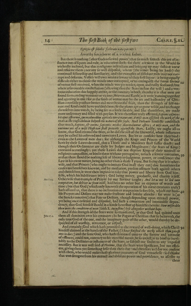 Egrcgia eft foboles fcelerato nut a parcnie : A worthy Ton is borne of a wicked father. , But there is nothing (after Gods referved power) that fo much fetteth this art of in¬ fluence out offquare and rule., as education doth : for there are none in the World fo wickedly inclined;, but that a religious inftruefion and bringing up may fafhion anew and reforme them 5 nor any fo well difpofed, whom (the reines being let loofe) the continuall fellowfhip and familiarity, and the examples of diflolute men may not cor¬ rupt and deforme. Veffels will ever retain a favour of their firft liquor : it being equally difficult either to clenfe the minde once corrupted, of to extinguifh the fweet favour IO ofvertue firft received, when the minde was yet tender, open, and eafily feafoned} but where a favourable conftellation (allowing that the Stars incline the will) and a ver- tuous education doe happily arrive, or the contrary in both, thereby it is that men are found fo exceeding vertuous or Vicious,Heaven and Earth(as it werejrunning together and agreeing in one; for as the feeds of vertue may by the art and hulbandry of Ch'ri- ftiancounfaileproducebetterandmorebeautiful fruit, than the ftrength of felf-na- ture and Kind could have yeelded them} fo the plants apt to grow wilde,and to change themfelves into weeds, by being fet in a foyle futable, and like themfelves, are made more unfavoury and filled with poy fon. It was therefore truly affivmedfapiens adjuva¬ nt opus ajlrorum, quemadmodiim agricola terree naturam} A wife man ajfijleth the work of the 20 Stars as the Hufbandman helpeth the nature of the foyle. And Ptolemie himfelfe confefleth thus much ,Sapiensr>& omina fapientis medici dominabuntur aftrn } A wife man, and the ominous art of a wife Thyfcian jball prevaile againftthe Stars. Laftly, we ought all to know, that God created the Stars, as he did the reft of the Uni verfal, whofe influences may be called his referved and unwritten Lawes. But let us confiderhow they bind.* even as the Lawes of men doe 5 for although the Kings and Princes of the World have by their Lawes decreed, that a Thiefe and a Murderer (hall fuffer death} and though their Ordinances are daily by Judges and Magi ftrates (the Stars of Kings) executed accordingly} yet thefe Lawes doe not deprive Kings of their naturall or religious compaflion, or binde them without prerogative, tofuch afevere execution, 20 as that there Ihould be nothing left of liberty to judgment, power, or confidence: the 6 Law in his owne nature,being no other than a deafe Tyrant. But feeing that it is other- wife, and that Princes (who ought to imitate God in all they can) doe fometimesfor caufes to themfelves knowne, and by mediation, pardon offences both againft others and themfelves, it were then impious to take that power and liberty from God him¬ felfe, which his Subftitutes injoy} God being mercy, goodnefle, and charity itfelf. M*t*. 13. Otherwife that example of Prayer by our Saviour taught} And let us not be led into temptation, but deliver us from evill, had been no other but an expence of words and time} but that God (which only knoweth the operation of his owne creatures truly) hath allured us, that there is no inclination or temptation fo forcible, which' our hum- ble Prayers and Defires may not make fruftrate and breake afunder : for were it(as^ the Stoicks conceive) that Fate or Deftiny, though depending upon eternall power, yet being once ordered and difpofed, had fuch a connexion and immutable depen¬ dency, that God himfelf Ihould in a kinde have (hut up himfelfe therein: How miferable then were the condition of men (faith S. Augujline) left altogether without hope. And if this ftrength of the Stars were fo transferred, as that God had quitted unto John 17.4. them all dominion over his creatures} be he Pagan or Chriftian that fo beleeveth the only true God of the one, and the imaginary gods of the other, would thereby be de- fpoyledofall worlhip, reverence, or refped. And certainly,God which hath promifed us the reward of well-doing, which Chrift 50 himfelfclaimedatthehands ofthe Father, (lhavefinifed the works which thougavefi niee to doe:) and the fame God, who hath threatned unto us the forrow and torment of offences, could not, contrary to his merciful nature,be fo unjuft,as to bind us inevi¬ tably to the Deftinies or influences of the Stars, or fnbjeft our foulesto any impofed neceffity. But it was well faid of Plotinus, that the Stars were fignificant, but not effid- ent, giving them yet fortlething lefle than t hei r due: and therefore as I doe not confent with them, who would make thofe glorious creatures of God vertuelefife:To I thinke that wee derogate from his eternall and abfolute power and providence, to aferibe to ‘ 1 * them