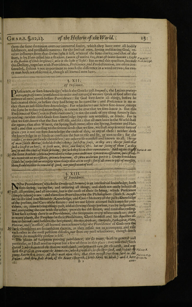 them the fame dominion over our immortal foules, which they have over all bodily fubftances, and perifhable natures: for the fouls of men, loving and fearing God, re¬ ceive influence from that divine light it felf, whereof the Sans clarity, and that of the Stars, is by Plato called but a fhadow. Lumen eft umbra. Da, Deus eft lumen luminis 3 Light PjMpoU6- . is the Jhadow of Gods brightnefs, who is the light of light: But to end this queftion, becaufe Fiah.flfpo!. thisDeftiny, together with Providence, Prefcience,and Predeftination, are often con¬ founded, I think it not impertinent to touch the difference in a word or two 3 for eve¬ ry man hath not obferved it, though all learned men have. 10’ 10 30 30: XU. Of rrefcience. , P\efcience, or fore-knowledge (which the Greeks call Prognofts, the Latin espracog* nitiopxprafcientiayonfidered in order and nature(if we may fpeak of God after the manner of men) goeth before Providence : for God fore-knew all things, before he had created them, or before they had being to be cared for 3 and Prefcience is no o- ther than an infallible fore-knowledge. For whatfoever our felves fore-know, except the fame be to fucceed. accordingly, it cannot be true that we fore-know it. But this Prefcience of God (as jt is Prefcience onely) is not the caufe of any thing futurely fuc- 20 ceeding: neither doth Gods fore-knowledge impole any neceflity, or binde. For in * that we fore-know that the Sun will rife, and fet 3 that all men born in the World {hall die again 3 that after Winter, the Spring (hall come3 after the Spring,Sortlmer and Har- veft 3 and that according to the feveral feeds that we fow, we {hall reap feveral forts of grain 3 yet is not our fore-knowledge the caufe of this, or any of thefe : neither doth the knowledge in us binde or conftrain the Sun to rife and fet^ or men to die 3 for the caufes (as men perfwade themfelves) are otherwife manifeft and known to all. 7he eye of man faith Boetius) beholdethtkofe things fubjecfto fenfe, as they are3 the eye feeth that jnchabeaftisanhorfe, it feeth men, trees, and houfesf&c. but our feeing ofthem( at[they are) is not the caufe of their fo being, for juch they be in their own natures. And again outt^f Bectiiu ie cm* 30 the fame Authbr 3 Divina providentiarebus generandis non ipiuonii necejjitatem, quia font- M nia evenirent ex necejjitate, premia bonorum, & poena malorum periret 3 Divine Providence (faith he) itnpojeth no necejjzty npon things that are to exift 3 for if all come to pafs ofnecejfity, therefhould neither be reward of good, nor punifoment of evil. /.(/' ■ ji ii boO H : -obvf -,r? i r s* A a .T. 31 Oil. 07/ 3 ‘ •nn; v -in >, lorn no: . vl 32'inl It §. XIII. Of, Providence. jin j ji * 1 ’ -11- j .. - . yOw Providence (which the Greets.call Pronoia) is an intellectual knowledge, both 2^ ^ fore-feeing, caring for, and ordering all things, and doth not onely behold all _ , v 40 paft, all prefent, and all to come, but is the caufe of their fo being, which Prefcience (limply taken) ismot : arid therefore Providence by the Philofophers (faith S. Augujt- rne.) is divided into Memririy; Knowledge, and Care: Memoryqf the paft$ Knowledge of the prefent, and Gare of the future-: and we our felves account fuch a man for pro¬ vident, as, remembringi.things paft, arid obferviirg things prefent, can by judgement, and comparing the one with the other, provide for the future, and times fhoceeding* ., ^ That fuch a thing there is as Providence, the Scriptures every where teach us 3 Mops ■ in many places, the Prophets in their Prediction?} Chrift himfelFand his Apoftles aU . >«K fore us hereof: andbefides.the Scriptures, Hermes,.Orpheus, Euripides, Pythagoras, Plato, Plotinus, and (in effeCt) all learned men acknowledge the Providence of God; yea th$ ,59 lurks themfelves are fo confident therein, as they.refufe not to accompany and villt each other in the moft peftilent difeafeyior fhun any peril whatfoever, though death therein do manifeftly prefent it felf. “ f . a . . . ^The placbs of Scripture proving providence,' are fo rirariy, both in general and particular, as I fhall need to repeat but a few of them in this place : Sing untofGod (faith Qdvid) which■fovereth the Heavens with clouds, aiidp.fpparcth rain ftp the earth ,. Und ntT^- feffe tfe graft to grow upon'the Mountain s, which giveph the beafts their food, andfeedeth tfte ^p/. 147.8. yoyng Raven that cries: All thefe wait upon, thee, that thou mayefigive thetyfficd. in due feqftift x And thoq Jhalt drinks of the RiveJT. cheareth. ffcxui God) tfo EJiah ) <uid I have ^ 145,1 j.