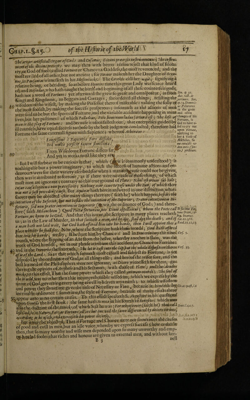 Chap.i. 5- one of V •rte^orTniffdudfddfGod: andCfc/a»Kr, DivmipreaeptimJlmmuMmhlheffffw. mc«tof the divine precept: we may then with better reafon re,eft that kind of Idolai trv or God of fools called Fortune or Chance r a Gnd.iefs,the mod: reverenced, and; the mod: reviled of all other,but not ancient 5 for Homer maketh her the Daughter of Oceue ,m as Paufaniacwitnefleth in hisMe/Jeniacfff TheCrcekes call her *&!.,. figmfymgA relative being, or betiding, fo as before H««rr time this great Lady was fcarce heard of-and He(iodus,v/ho hath taught the birth and beginning ofall thefecounterfeited^ hath not a word oiFortUne: yet afterward (he grew lo great and omnipotent, ns from Kines and Kingdomsto Beggars and Cottages , fheordei ed all things , refilring-pemnace. SetK I0 wifedom ofthe wifeft, by making the PolMor thereof miferable: valuing the folly of^-m- 9 the mod foolilh,by making the fuccefs profperous; anfomuch as the afhons of men ?„ the> grc were fud to be but the fports of Fortune,and the variable accidents happening in mens and often lives but her padimes: of which PaUad.ur, Vitn hominmrhdmfortm^efi-, ibetifeoff™ h,s m is the play of Fortune: and becaufe it often falleth out, that enterprifes guided by faid t0 have u- ill counfels,have equal fuccefs tothofeby thebed judgment condufted, therefore had Fortune the lame externall figure with Sapience 5 whereof Athenevs. Longijfime a Sapicntia Fors dijpdet, Scd nnllU pcrjicif tamcn ji mi Him a: A From Wifedome Fortune differs far,1-^ And yet in works rnoft like they at 20 i ' applying to . her a Verfe of ^fchilus, Tu m extulifH ea-  • 1 dem meis ffen- ■ tio) fcrditum. !ij ii But I will forbear to be curious in that, which (Jtit is commonly urtderdood Yds nothing elfe but a power imaginary , to which theT*:cefsofhuniane aidionsandert^ dei voifrs were for their variety afcribed;for when a mamfc%aufe could not be giVen^ then w'ask attributed to fortune, as if there were no caufe&Aofe^ingS^of Which mod men are ignorant 5 contrary to tbk true ground of Flato : Nlhtl eflorttm fubSole', emut caufa legitim a nontratcefferity Nothing evercamc-topafs under the Sun of which there ■Jut not a jujfprecedingc'dufe. But Atfti** hath herein anfwered in one diftmftion what- foever mav be objefted 5 for many things there are ( fatthhe) whichhappen,6e/*r/fe ,0 intention ofthe Inferior, but not beftdes theintention of the Superior ; Prater intent, omm In¬ ferior k, fed non prater intentioncmSMeriomfa wit,the ordinance of God, Jland there- ... fore ( faith Melanchton ) Quodfoeuformnam,,iosDa,mappellamwi irhom the Poet, Fortunes know to be God. And that this istr.tie,the Scripture m many places teacheth • as in the Law of Murder, He that fmiteth a man.and he,dye.fialldyel the death? and if Sat.io.i66. a men hath not laid wait, but God hath offered him into his hands, then IwtU appoint thee a » place whithlr he Jhall.flee, Now,where.the Scripture haththefcword;., fSod hath offered. limintK fe hands, wefay, Ifhe hurt him by Chanced and mDeutenmemy themne- W teenth where the flipping of an Axe from the helve, whereby a nother. ts flam, was,the work of God himfelf we in our phrafe attribute this accident,to Chance or Fortune: 40 and in the Proverbs the fixteenth, the lotistaft into the la^but the Me tiftofrtion there;. Vcrf., 35. of is ofthe Lord: fo as that which feemeth inoft cafuall and fubjedfc tOvFortune, is yet difpoffd by the ordinance of God,as all things elfe 5 and hereofthewiffr fort, and the beft learned of the P.hilofophers were not ignorant, as Cicero witneffeth ^ thering the opinion tfAriftotleandhis Sedators, with.thofeof Plato. y widths Jcad^ Micks to this effeff;,That the Lime power which they called ammammmdt. 5 foul of the World was no other then that incpmprehenfible wifedom, which we exprefs by the riameofGod go verniiig every being afwell in heaven as in eairth^ to whidiwffedorrv and powSly fometime gavethe^title of Neceffity or Fate,,, becaufe inevitable Qtdinance . fo.metime3the ftyle of Fortune, becaufe of ltiiuiy e c , M ... •_fop^keth S. /Ufdit hne in bis queltions