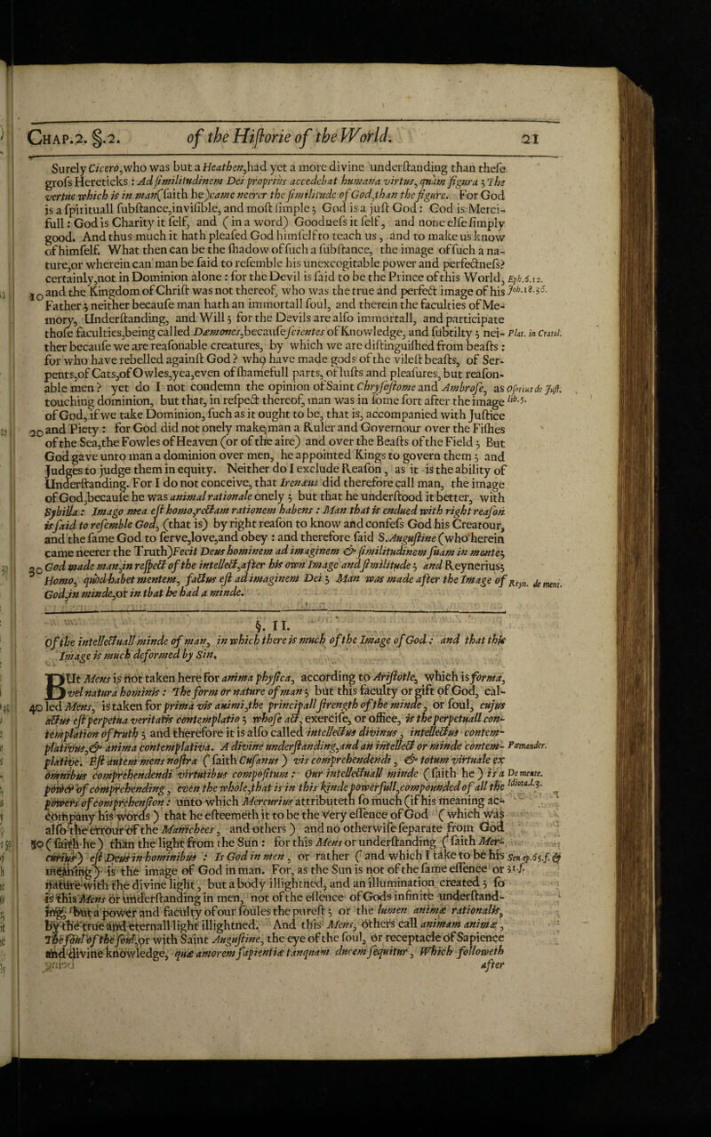 Surely Cicero,who was but a Heathen,had yet a more divine underftanding than thefe grofs Hereticks : Acl fimihtndinem Dei propr his accedcbat hum ana virtus, quant figura 57 he vertue which is in man(Taith hejcame merer the fimilnudc of Godjhan the figure. For God is a fpirituall fubftance,invifible, and moft fimple 5 God is a juft God: God is Merci- full: God is Charity it felf, and (in a word) Goodnefs it felt', and none elfe limply good. And thus much it hath pleafed God himfelf to teach us, and to make us know of himfelf. What then can be the fhadow of fuch a fub ftance, the image of fuch a na¬ ture,or wherein can man be faid to refemble his unexcogitable power and perfeftnefs? certainly,not in Dominion alone: for the Devil is faid to be the Prince of this World, Epb.6.12. IO and the Kingdom of Chrift was not thereof, who was the true and perfect image of his -3& Father 3 neither becaufe man hath an immortall foul, and therein the faculties of Me¬ mory, Underftanding, and Will 3 for the Devils are alfo immortall, and participate thole faculties,being called Damoncsfozcawtefcientes of Knowledge, and fubtilty 3 nei- Pint, in cntol: ther becaufe we are reafonable creatures, by which we are diftinguilhed from beafts : for who have rebelled againft God > wh^ have made gods of the vileft beafts, of Ser- pents,of Cats,of Owles,yea,even oflhamefull parts, of lufts and pleafures, but reafon¬ able men > yet do I not condemn the opinion of Saint Chryfoftome and Ambrofe, as 0forms ck /«/?. touching dominion, but that, in refpeft thereof, man was in fome fort after the image of God, if we take Dominion, fuch as it ought to be, that is, accompanied with Juftice 20 and Piety: for God did not onely makqman a Ruler and Governour over the Fifties of the Sea,the Fowles of Heaven (or of the aire) and over the Beafts of the Field 3 But God gave unto man a dominion over men, he appointed Kings to govern them 3 and Judges to judge them in equity. Neither do I exclude Reafon, as it is the ability of Underftanding. For I do not conceive, that Irenaits did therefore call man, the image of God,becaufe he was animal rat ion ale onely 3 but that he underftood it better, with Sybilla : Imago mea eft homo,rcttam rationem habens : Man that is endued with right reafon is faid to refemble God, (that is) by right reafon to know andconfefs God his Creatour, and the fame God to ferve,love,and obey : and therefore faid S.Auguftine (who herein came neerer the Truth)Fe«7 Deushominem ad imaginem dp fimilitudinem fuam in mentet, o0 God wade man,in refpeB of the intelleB,after his own Image andfimilitude 3 and Reynerius3 Homo, qubd-habet mentem, fattus eft ad imaginem Dei 3 Man was made after the Image of Reyn jemem. Godjn mindegot in that he had a minde. <. 1 §. II. r, v Of the intelleUuaU minde of man, in which there is much of the Image of God : and that this Image is much deformed by Sin. BUt Mens is not taken here for anima phyftca, according to Ariftotle, which is forma, vel natura hominis: The form or nature of man 3 but this faculty or gift of God, cal- 40 led Mens, is taken for prim a vis animi,the principallftrength of the minde, or foul, cujus a&us eft per petua veritatis contemplatio 3 whofe att, exercife, or office, is the perpetuall con¬ templation of truth 3 and therefore it is alfo called intclleBu* divinus, intelle&u* contem- platmif*,& anima contemplativa. A divine underftanding,and an intellect or minde contem- Pmander. plative. Eft autem mens noftra ( faith Cufanus ) vis comprehendendi, <& totum virtuale ex Omnibus comprehendendi virtutibus compojttum: Our mtellettuall minde (faith he) is a De mente. pdri&vf comprehending, even the whole,that is in this kindepowerfull,compounded of all the powers ofcomprehenjion: unto which Mercurius attributetn fo much (if his meaning ac- dortipany his ypords ) that he efteemeth it to be the Very elfence of God ( which wa$ alfo theerrour df the Manichees, and others ) and no otherwife feparate from God 5o(fafthhe) than the light from the Sun : for this Mens or underftanding ( faith Mer- enriiff) eft Deus inhominibm : Is God in men , or rather ( and which I take to be his sentpA^.f. & lntfikihg ) is the image of God in man. For, as the Sun is not of the fame eflence or 3*f- riatftrewith the divine light, but a body illightned, and an illumination created 3 fo isfhisM?»j' or Uiiderftanding in men, not of the eflence of Gods infinite underftand- rbut apower and faculty of our foules the pureft 3 or th e lumen anim<e rationale, byfth’eftrueaud eternall light illightned. And this Mens, others call animam animte, Thefouhfihefottfox with Saint Auguftine, the eye of the foul, or receptacle of Sapience and'divine knowledge, qu£ aniorem fapientise tanqnam dneem fequitnr, Which followeth $rib-J after