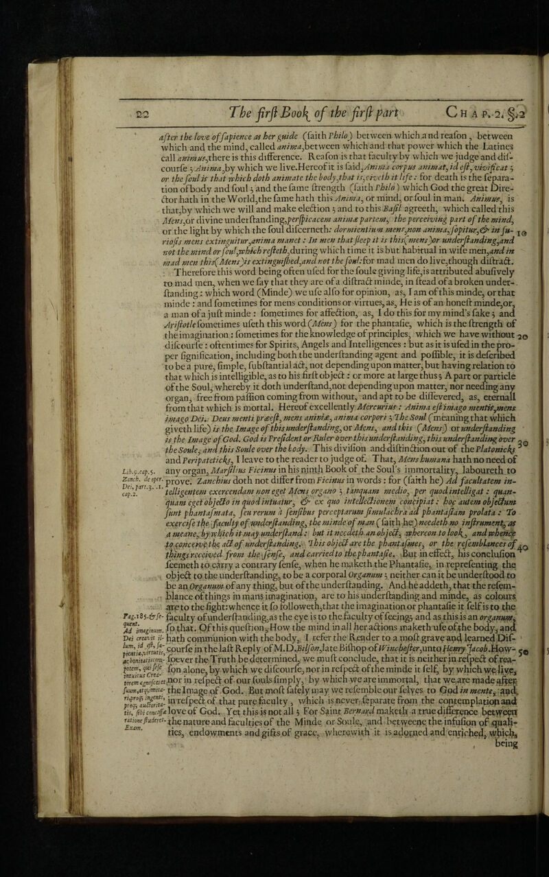 after the love offapience as her guide (faith Philo) between whichn nd reafon , between which and the mind, called anima^between which and that power which the Latines call animus^there is this difference. Reafon is that faculty by which we judge and dif- courfe 5 Anima^by which we live.Hereof it is faidzAnima corpus animat, id eft, vivifeat 3 or the foul is that which doth animate the body.that i snivel h it life: for death is the fepara- tion ofbody and foul 3 and the fame ftrength (faith Philo) which God the great Dire¬ ctor hath in the World,the fame hath this Amnia, or mind, or foul in man. Animus, is that,by which we will and make election 3 and to this Baftl agreeth, which called this Mens jar divine under (landing, perfpicacem amm£ partem, the perceiving part of the mind, or the light by which the foul difeerneth: dormientium menspnon animajopiturin fit- IQ} riojis mens extin guitar ^anima manet: In men that Jleep it is this(mens)or underftanding^and not the mind orfoidychkh refteth,during which time it is but habitual in wife men,and in mad men this(Mens)is extingnijhed^andnot the foul: for mad men do live,though diftrad. Therefore this word being often ufed for the fouk giving life,is attributed abufively to mad men, when we fay that they are of a diftrad minde, in ftead of a broken under-. (binding: which word (Minde) we ufe alfo for opinion, as, I am of this minde, or that minde : and fometimes for mens conditions or virtues, as. He is of an honed: minde,or, a man of a juft minde : fometimes for affedion, as, I do this for my mind’s fake 3 and Ariftotle fometimes ufeth this word {Mens) for the phantafie, which is the ftrength of the imagination: fometimes for the knowledge of principles, which we have without 20 difeourfe: oftentimes for Spirits, Angels and Intelligences : but as it is ufed in the pro¬ per fignification, including both the underftanding agent and poffible, it is deferibed to be a pure, fimple, fubftantial ad, not depending upon matter, but having relation to that which is intelligible, as to his firft objed: or more at large thus 3 Apart or particle ofthe Soul, whereby it doth underftand,not depending upon matter, nor needing any organ, free from paflion coming from without, and apt to be diflevered, as, eternall from that which is mortal. Hereof excellently Mercurius: Anima eft imago mentisjnens imago Dei, Dens menti pr£eft3 mens anim£:> anima corpori jibe Soul (meaningthat which giveth life) is the Image of this underftanding^ or Mens^ and this (Mens) ox underftanding 1 is the Image of God. God is Pr eftdent or Rider over this underftanding, this underftanding over ~ Q the Soule, and this Soule over the body. This divifton and diftindion out of the Platonickj * and Peripatetickjj I leave to the reader to judge of. That, Mens hum ana hath no need of hb.p.rap.i. any organ, Marftlms Ficinus in his ninth Book of the Soul’s immortality, laboureth to ick. de oper. prove> Zanchius doth not differ from Ficinus in words; for (faith he) Ad facultatem in- .pHTt.3. . I/■ . nni, orrnt t/rytriv/ttu mPslm t\pv ivitplli n • /»<.« Zurich, Dei. cap. 2 telligentem exercendam non eget Mens organa 3 tanquam medio, per quod intelhgat: quan- quam eget objeffo in quod intuatur, & ex quo intelle&ionem concipiat: hoc autem obje&um funt phantafmata, feu rerum h fenftbur perceptarum ftmulachra ad phantaftam prolata : To exercife the faculty of underftanding^ the minde of man (faith he) needeth no inftrument0 as a meane, by which it may underftand: but it needeth an ob jcbf whereon to looh.3 and whence to conceive t he a& of underftanding. I his object are the phantafmes, or the refemblances of^0 things received from the ftnfe, and carried to the phantafie. But in effed, his conclufion * feemeth to carry a contrary fenfe, when he maketh the Phantafie, in reprefenting the objed to the underftanding, to be a corporal Organum 3 neither can it be underftood to be an Organum of any thing, but of the underftanding. And he addeth, that the refem- blance of things in mans imagination, are to his underftanding and minde, as colours are to the fight: whence it Co followeth,that the imagination or phantafie it felf is to the faculty of underftanding,as the eye is to the faculty of feeing3 and as this is an organum, Ajntim*ginum. fo that. Of this queftion, How the mind in all her adions maketh ufe ofthe body, and Dei creavit u- hath communion with the body, I refer the Reader to a moft grave and learned Dif- c°urfe in thelaft Reply oCM.D.Bilfonfitc Bifliop of Wine hefterymto Henry Jacob.How- jtebonitatiscom- foever the Truth be determined, we mu ft conclude, that it is neither in.refped of rea- potem, quifefe fon alone, by which we difeourfe, nor in refped of the minde it felf, by which we live, \Temlincfcaet nor in refped of our fouls (imply, by which we are immortal, that we}are made afpep the Image of God. But moft finely may we refiemble our fefiyes to God in mente£?nnd. 'prtqtauStd- in refped of that pure faculty , which is never-Ccparate from the contemplation and emetf* love of God. Yet this is not all 3 For Saint Bernard maketh a true difference between rExm^derCU t^ie nature anc* faculties of the Minde or Soule, and betweene the infufion of quali¬ ties, endowments and gifts of grace, wherewith it is adorned and enriched, whicly, V being