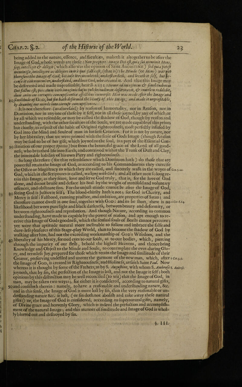 being added to the nature, effence, and faculties, maketh it altogether to be after the Image of God,whofe words are thefe : Nonproptere. / imago Dei ejiyquia fui meminit Mensy fcqy intelligit & diligitf which alfo Was the opinion of Saint Augustine ) fed quia potejt meminijje, intelligere ac diligere eum & quo faff a eji, (that is) '} he Minde (or Mens) was not therefore the Image of God^ becauj'e itremembretlf nnderfiandethy and level hit fclf butbe- caufe it can remember, underjland, and love God, who created it. And that this Image may be deformed and made unprofitable, hear 3 A s I L '.Homo ad imaginem <& fimihtudmem Dei faults ejl^ peccatum verb imaginis hujus pulchr/tudmem deformavit, & inutile m reddidit, dnm animam corruptis concupifcentia affectibus immerfit: Man was made after the Image and lojimihiude of.Godj butfin hath deformed the beauty of this Image, and made it unprofitable, by drawing our minds into corrupt concupijcence. It is not therefore (asaforefaid) by rcafoil of Immortality, nor in Reafon, nor in Dominion, nor in anyone of thefe by it fclf, nor in all thefe joyned,by any of whicb,ot by all which we refemble, or may be called the fhadow of God, though by reafon and underftanding, with the other faculties of the Soule, we are made capable of this print} but chiefly, in refpefr of the habit of Original righteoufnefs, mod: perfectly infufed by God into the Mind and Soule of man in hisiirft Creation. For it is not by nature, nor by her liberality, that we were printed with the feale of Gods Image (though Reafon may be faid to be of her gift, which joyned. to the foul, is a part of the Eflential Con- 20 ftitution of our proper Species) but from the bountiful grace of the Lord of all good- nefs, who breathed life into Earth, and contrived within the Trunk of Duft and Clay, the inimitable liability of his own Piety and righteoufnefs. So long therefore ( for that refemblance which Dominion hath ) do thofe that are powerful retain the Image of God, as according to his Commandments they exercife the Office or Magiftracy to which they are called, and fincerely walk in the wayes of Gtn.5.22, God which in the Scriptures is called, walking with God} and all other men fo long re¬ tain this Image, as they feare, love and ferve God truly, that is, for the love of God alone, and do not bruife and deface his Seal by the weight of manifold and voluntary offences, and obftinate fins. For the un juft minde cannot be after the Image of God, 30 feeing God is Jufticeit felf} The blood-thirfty hath it not} for God is Charity, and Mercy it felf: Fallhood, cunning pradice, and ambition, are properties of Satan} and therefore cannot dwell in one foul, together with God : and to be fhort, there is no 2 0.6.14, likelihood between pure light and black darkne fs, between beauty and deformity, or between righteoufnefs and reprobation. And though Nature, according to common underftanding, have made us capable by the power of reafon, and apt enough to re¬ ceive this Image of Gods goodnefs, which the fenfual fouls of Beafts cannot perceive } yet were that aptitude natural more inclinable to follow and imbrace the falfe and dure-lefs pleafures of this Stage-play World, than to become the fhadow of God by walking after him, had not the exceeding workmanftiip of God’s Wifedom, and the 40 liberality of his Mercy, formed eyes to our fohls, as to our bodies, which, piercing through the impurity of our flclh, behold the higheft Heavens, and thence bring Knowledge and Objeft to the Minde and Soule, to contemplate the ever-during Glo¬ ry, and termlefs Joy prepared for thofe which retain the Image and fimilitude of their Creator, preferving undefiled and unrent the garment of the new man, which, after 2 cor.3.9. the Image of God, is created in Righteoufnefs, and Holinefs, as faith Saint Paul. Now whereas it is thought by fome of the Fathers, as by S. Augufline, with whom S. Ambrofe s. Ambrofe. joyneth, that by fin, the perfection of the Image is loft, and not the Image it felf} both opinions by this diftinftion may be well reconciled (to wit) that the Image of God, in man, may be taken two wayes} for either it is confidered, according to natural gifts, 50 and confifteth therein : namely, to have a reafonable and underftanding nature, &c. and in this fenfe, the Image of God is more loft by fin, than the very reafonable or un¬ derftanding nature See. is loft, (or fin doth not abolilh and take away thefe natural gifts:) or, the Image of God is confidered, according to fupernatural gifts, namely, of Divine grace and heavenly Glory, which is indeed the perfection and accomplilh- ment of the natural Image} and this manner of fimilitude and Image of God is whol¬ ly blotted out and deftroyed by fin. i ^ HI,