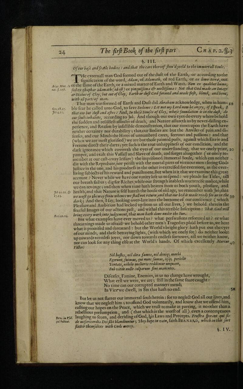 §. hi. ' Of cur bafe andfr rite bodies: and that the care thereof Jhon1dyeeld to the immortall Soule. A~T^He cxternall man God formed out of the duft of the Earth, or according to the _1_ fignification of the word, Adam, of Adamath, of red Earth, or ex limo terrse, out Arias Mom it of the (lime of the Earth, or a mixed matter of Earth and Water. Non ex qualibethumo, mt. f. i $6. fed Cx ghaphar adamath (id eft) ex pinguijfima & ntollijfima : Not that God made an Image or Statue of Clay, but out ofClay, Earth or duft God formed and made flefh, blond, and bone, Gen. 18.27. Job 4-27* Job 10.21. fo 17-13- Eccl. 12.14. with all parts of man. . That man was formed of Earth and Duft did Abraham acknowledge, when in hum- I0 ble fear he called unto God, to fave Sodome : Let not my Lord now be angry, ifljpeak, I that am but duft and ajhes : And, In thefe Houfes of Clay, whofe foundation is in the duft, do our fouls inhabite, according to fob. And though our own eyes do every where behold the fudden and refiftlefs aflaults of death, and Nature aflureth us by never-failing ex¬ perience, and Reafon by infallible demonftration, that our times upon the Earth have neither certainty nor durability 5 that our Bodies are but the Anviles of pain and di- feafes, and our Minds the Hives of unnumbred cares, borrows and paffions : and that (when we are moft glorifiedj we are but thofe painted pofts, againft which Envie and Fortune direft their darts 5 yet fuchis the true unhappinefs of our condition, and the dark ignorance which covereth the eyes of our underftanding, that we onely prize, 20 pamper, and exalt this Vaflall and Slave of death, and forget altogether ( or onely re¬ member at our caft-away leifure) the impriforied immortal Soule, which can neither . die with the Reprobate,nor perilh with the mortal parts of virtuous men : feeing Gods iuftice in the one, and his goodnefs in the other is exercifed for evermore, as the ever- living fubje&s of his reward and punilhment.But when is it that we examine this great account ? Never while we have one vanity left us to fpend: we pleade for Titles, till our breath fail us 5 dig for Riches,while our ftrength inableth us;exercife malice,while we can revenge 5 and then when time hath beaten from us both youth, pleafure, and health,and that Nature it felf hateth the houfe of old age, we remember with fob, that we muft go the way from whence we fhallnot return,and that our bed is made ready for us in the darky And then, I fay, looking over-late into the bottome of our confidence ( which Pleafure and Ambition had locked up from us all our lives,) we behold therein the fearful Images of our addons paft, and withal this terrible Infcription: Lhat God will brin<{ every workjnto judgement, that man hath done under the Sun. Bnt what examples have ever moved us ? what perfwafions reformed us ? or what threatnings made us afraid? we behold other men’s Tragedies plaid before us,we hear what is promifed and threatned : but the World’s bright glory hath put out the eyes of our minds, and thefe betraying lights, (with which we onely feej do neither looke up towards termlefs joyes, nor down towards endlefs forrowes, till we neither know, nor can look for any thing elfe at the World’s hands. Of which excellently Marius ViSlor: Nil hoftes, ni l dir a fames, nil deniqj niorbi Egerunt, fuimus, qui nunc fumus, iifq} periclis Lent at i, nihilo meliores reddimur unquam, Sub vitiis nullo culparum fine manentes. Difeafes, Famine, Enemies, in us no change have wrought. What erft we were, we are 5 ftill in the fame fnare caught: No time can our corrupted manners mend} In Vice'we dwell, in Sin that hath no end. 5© But let us not flatter our immortal fouls herein : for to negledt God all our lives,and know that we negleft him $ to offend God voluntarily, and know that we offend him, calling our hopes on the Peace, which we truft to make at parting, is no other than a rebellious prefumption , and (that which is the worftof all) even a contemptuous Unu.hrfiL laughing to fcorn, and deriding of God, his Laws and Precepts. Eruftrafterantquiftc qui habitat, de mifericordia Deifibi blandiuntur } T hey hope in vain, faith Bern A RD, which in this fort flatter themfelves with Gods mercy.