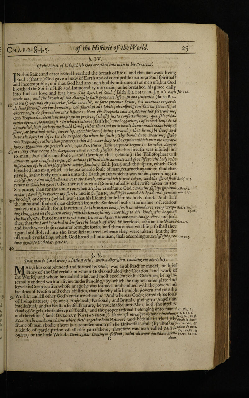 ■■■•' §.IV. ' ;’)* 1 of the Spirit of Life,which God breathed into man in his Creation. IN this frame and carcafs God breathed the breath of life 5 and the man was a living Soul : (that is) God gave a body of Earth and of corruptible matter,a Soul fpirituall and incorruptible 5 not that God had any fuch bodily inftruments as men ufe,but God breathed the Spirit of Life and Immortality into man, as he breathed his grace daily into fuch as love and fear him. The Spirit of God (faith Elihu in Job) hath Job 35.4- mademe, and the breath of the Almighty hath given me life: Inqnafententia (faith Ra- B anus) vitanda eftpaupertasfenfus carnalis, ne forte putemus Deum, vel manibus corpora* IO de limoformtijje corpus hominis, vel faucibus aut labiis fuis infpirajje in faciem formati, ut vivere pojfit & fpiracnlum vitee habere : Nam & Vropheta cum ait,Manm tu£fecerunt me, &c. Tropica hac locutione magis qu)m propria, (id eft) juxta confuetudinem, qua folent ho¬ mines operari, loquntus eft : In which fentence (faith he) the beggarlinefs of carnal fenfe is to be avoided, leaft perhaps weftould thin4, either that God with bodily hands made mans body of jlime or breathed with jaws or lips upon his face ( being formed j that he might live, and have the Spirit of life: for the Prophet alfo when he faith? Thy hands have made me, fake this Tropically, rather than properly (that if) according to the cuftome which men vfe> in wor¬ king. Quantum eft periculi his , qui Scriptural fenfu corporeo legunt ? In what danger or, are they that reade the Scriptures in a carnal fenfe ? By this breath was infufed in¬ to man, both life and foule, and therefore this (Soule) the Philofophers call Animam, qu£ vivificat corpus, gcA animat * Which doth animate and give life to the body. I he infir ation of the Almighty giveth underftanding, faith Job * and this fpirit,. which God breathed into man,which is the reafonable foule of man,returnethagaine to God that gave it, as the body returneth unto the Earth,out of which it was taken 5 according to Eccle fifties : And duft fall ret urne to the Earth, out of which it was taken, andthe fpiritJhall Ecckf. 12.7. return to God that gave it. .Neither is this word (Spirit) ufually otherwife taken in the Scriptures, than for the foule * as when Stephen cried unto God : Dominefufcipe fpiritum ASs'j^o. meum * Lord jefus receive my fpirit: and in S. John, And Jefus bowed his head and gave up John the Ghoft, or Spirit 5 (which was) that his life and foule left his body dead. And that 30 the immortall foule of man differeth from the Soules of beafts, the manner of creation maketh it nianifeft : for it is written, Let the waters bring forth in abundance every creep- Qen. 1.20. ing thing, and let the Earth bring forth the living thing, according to his kjnde, the beaft of the Earth, &c. But of man it is written, Letus makemaninourowne Image,&c. andfur- ther, thatffo Lord breathed in his face the breath of life. Wherefore, as from the Water £02.2.7. and Earth were thofe creatures brought forth, and thence received life 5 fo (hall they again be diffolved into the fame fiffo matter, whence they were taken: but the life of breath everlafting, which God breathed intO'inan, fhall according toEccltftaftes, re-^iCiA2.j turn again to God that gave it. * 7 24.25; 40. c > §. V. That man is (as it were) a little World: with a digrejfion touching our mortality. MAn, thus compounded and formed by God, was anabftraff or model, or biieF Story of the Univerfal: in whom God concluded the Creation, and work or the World, and whom he made the laft and moft excellent of his Creatures, being in¬ ternally endued with a divine underftanding, by which he might contemplate and ferve his Creator, after whofe image he was formed, and endued with the powers and faculties of Reafon and other abilities, that thereby alfo he might govern and rule the -Q World and all other God’s creatures therein. And whereas God created three lorts of living natures, (to wit) Angelical, Rational, and Brutal* givihg to Angels an mtelleftual, and to Beafts a fenfual nature, he vouchfafed unto Man, both the lntelle- ftual of Angels, the fenfitive of Beafts, and the proper rational belonging unto man : Ar. phf 1.2. and therefore ( faith Gregory Nazianzenb,) Homo eft tOrtufqtte Man is the bond and chaine which tieth together both Natures: and became lri the littl&omnisin homi- frameof man’s bodie there is a reprefentation of the Univerfal, and (by alkmon) a kinde of participation of all the parts there, therefore was man called Micro- Augj.qu.s3. 4* cofmos, or the little World. Deus igitur hominem fattum, velut alterum quendam mm- 6i.wt. u.c.2. . \ ' C dum.