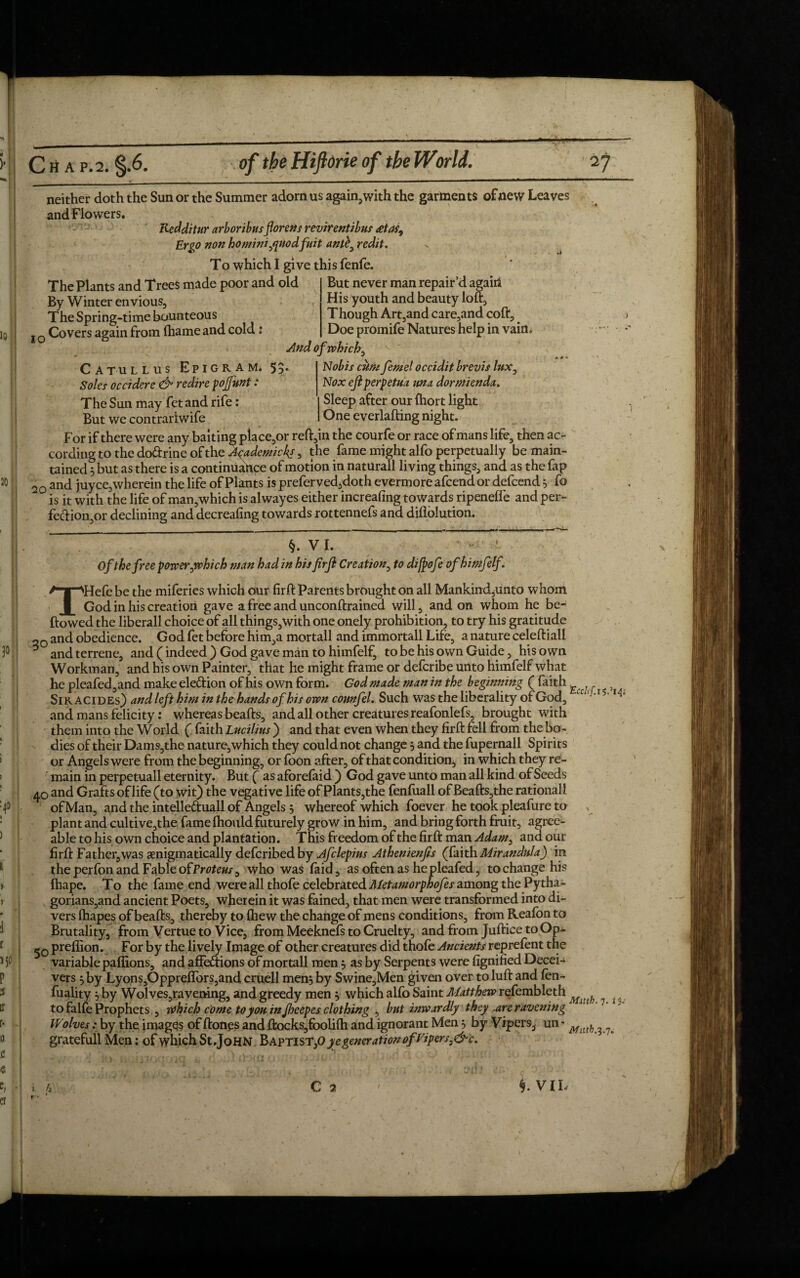 neither doth the Sun or the Summer adorn us again,with the garments of new Leaves andFlowers. Redditur arboribus forens revirentibus £tai9 Ergo non hominiyjuodfuit antb0 redit. To which I give this fenfe. The Plants and Trees made poor and old By Winter envious, The Spring-time Bounteous I0 Covers again from (hameand cold: Catullus Epigram* 53* Soles occiderc & redire fojfunt: The Sun may fet and rife: But we contrariwife But never man repair’d again His youth and beauty loft, T hough Art,and care,and coft. Doe promife Natures help in vain. And of which ^ Nobis cum femel occidit brevis lux, Nox ejlperpetua unx dormienda. Sleep after our fhort light One everlafting night. For if there were any baiting place,or reft,in the courfe or race of mans life, then ac¬ cording to the doftrine of the Aqademicks, the fame might alfo perpetually be main¬ tained 3 but as there is a continuance of motion in naturall living things, and as the fap 20 and juyce, wherein the life of Plants is prefer ved,doth evermore afcend or defcend 3 fo is it with the life of man,which is alwayes either increafing towards ripeneffe and per- fe&ion,or declining and decreafing towards rottennefs and diflolution. §. VI. Of the free power fwhich man had in his firjl Creation, to di/pofe ofhimfelf. THefe be the miferies which our fir ft Patents brought on all Mankind,unto whom God in his creation gave a free and unconftrained will, and on whom he be- flowed the liberall choice of all things,with one onely prohibition, to try his gratitude 20 and obedience. God fet before him,a mortall and immortall Life, a nature celeftiall ^ and terrene, and (indeed ) God gave man to himfelf, to be his own Guide, his own Workman, and his own Painter, that he might frame or defcribe unto himfelf what he pleafed,and make election of his own form. God made man in the beginning ( faith f Sir acides) and left him in the hands of his own counfel. Such was the liberality of God, tC' ' and mans felicity: whereas beafts, and all other creatures reafonlefs, brought with them into the World ( faith Lucilins ) and that even when they firft fell from the bo¬ dies of their Dams,the nature,which they could not change 3 and the fupernall Spirits or Angels were from the beginning, or foon after, of that condition, in which they re¬ main in perpetuall eternity. But ( as aforefaid ) God gave unto man all kind of Seeds 40 and Grafts oflife (to wit) the vegative life of Plants,the fenfuall of Beafts,the rationall of Man, and the intelle&uall of Angels 3 whereof which foever he took pleafure to plant and cultive,the fame Ihould futurely grow in him, and bring forth fruit, agree¬ able to his own choice and plantation. This freedom of the firft man Adam, and our firft Father,was enigmatically deferibedby Afclepius Athenienjls (faith Mirandula) in the perfon and Fable ofProteus^ who was faid, as often as hepleafed, to change his fhape. To the fame end were all thofe celebrated Metamorphofes among the Pytha- gorians,and ancient Poets, wherein it was fained, that men were transformed into di¬ vers Ihapes of beafts, thereby to {hew the change of mens conditions, from Reafon to Brutality, from Vertue to Vice, from Meeknefs to Cruelty, and from Juftice toOp- preflion. For by the lively Image of other creatures did thofe Ancients reprefent the variable paffions, and affections of mortall men 3 as by Serpents were fignified Decei¬ vers 3 by Lyons,Oppreflbrs,and cruell men3 by Swine,Men given over toluft and fen- fuality 3 by Wolves,ravening, and greedy men 3 which alfo Saint Matthew refembleth ^ ^ to falfe Prophets , which come to you in Jljcepes clothing , but inwardly they .are ravening Wolves: by the images of ftones and ftocks,foolifh and ignorant Men 3 by Vipers, un • Math gratefuil Men: of which St .John Baptist}0 ye generation ofEipersj&c. C 2 i VIL