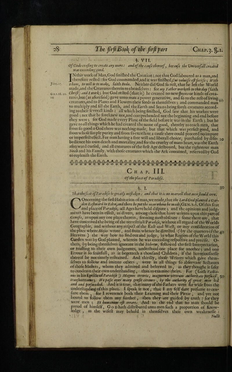 VII. Of Cods ceafng to create any more : and of the caufe thereof, hecaufe the Vniverfall created ivas exceeding good. IN this work of Man,God finilhed the Creation 5 not that God laboured as a man,and therefore refted : for God commanded,and it was fini(hed,C«/' voluijfe ejifecijje With Jjkns.i-;. whom, to will is to make, faith Beda. Neither did God fo reft, that he left the World made,and the Creatures therein to themfelves: for my Bather worketh to this day (faith Gen. 1.28.22. Chrifi) and I wdrky, but God refted (that is) he created no newjpeciesor kinds of crea- =4- tureSjbut (as aforefaid) gave unto man a power generative, and fo to the reft ofliving creatures,and to Plants and Flowers their feeds in themfelves 5 and commanded man 10 to multiply and fill the Earth, and the Earth and Sea to bring forth creatures accord¬ ing to their feverall kinds : all which being finifhed, God law that his workes were good 5 not that he foreknew not,and comprehended not the beginning and end before they were 5 for God made every Plant of the field before it was in the Earth , but he gave to all things which he had created the name of good, thereby to teach men, that from fo good a God there was nothing made, but that which was perfect good, and from whofe fimple purity and from fo excellent a caufe there could proceed no impure or imperfeft efteft. For man having a free will and liberall choice, purchafed by difo- 20 bedience his own death and mortality,and for the cruelty of mans heart, was the Earth afterward curfed, and all creatures of the firft Age deftroyed, but the righteous man Noah and his Family, with thofe creatures which the Ark contained, refervedby God to replenilh the Earth. Chap. III. Of the place of Paradife. §. I. 30 That the feat of Paradife is greatly miftaken : and that it is no snarvell that menJhould erre. Concerning the firft Habitation of man,we reade,that the Lord God planted a Gar¬ den Eajlrvard in Eden,and there he put the man whom he made,GEN. 2.6. Of this feat and place of Paradife, all Ages have held difpute 5 and the opinions and judg¬ ments have been in effeft, as divers, among thofe that have written upon this part of Genejis, as upon any one place therein, feemingmoftobfcure : fome there are, that have conceived the being of the terreftriall Paradife, without all regard of the Worlds Geographic, and without any refpett of the Eaft and Weft, or any confideration of the place where Mofes wrote, and from whence he directed ( by the quarters of the 40 Heavens ) the way how to find out and judge, in what Region of the World this ^ Garden was by God planted, wherein he was exceeding refpeiftive and precife. Ci¬ thers, by being themfelves ignorant in the Hebrew, followed the firft Interpretation, or trufting to their own judgments, underftood one place for another 5 and one Errouris fo fruitfull, as it begetteth a thoufand Children, if the licentioufnefle thereof be not timely reftrained. And thirdly, thofe Writers which gave them¬ felves to follow and imitate others , were in all things fo abfervant Senators of thofe Mafters, whom they admired and beleeved in, as they thought it fafer to condemn their ownunderftanding, than to examine theirs. For (faith Vadia- nus 'mh'isEpiMeofParadife ) Magnos errores, magnorum virorum authoritate perfkafi,50 tranfmjttwms j Wepafe over many grojfe err ours , by the authority of great men led and and perfwaded. And it is true, that many of the Fathers were rar wide from the underftanding of this place. I {peak it not, that I my felf dare prefume to cen- fure them , for I reverence both their Learning and their Pietie , and yet not bound to follow them any further, then they are guided by truth : for they were men 5 Et humanum efl errare. And to the end that no man fhould be proud of himfelf, God hath diftributed unto men fuch a proportion of Know¬ ledge , as the wifeft may behold in themfelves their own weakenelfe : ‘. i v ’ mu k