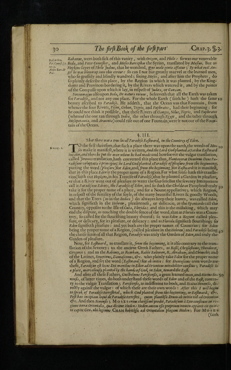 Bed in Gen. Rabanus, were both fick of this vanity , with Origen, and Philo : fo was our venerable Pft.comejU.x. Beda, and Peter Comejlcr , and MofesBarcephas the Syrian, tranflated by Majius. But as Ear( ^ Hopkins fayes of Philo Judeus, that he wondred, Quo malogemo afflatus 3 By what evilAn- JfjT. gel he was blown tip into this errour : fo can I not but greatly marvel at the learned men, who fo groffely and blindly wandred 3 feeing Mofes, and after him the Prophets , do fo plainly deferibe this place, by the Region in which it was planted, by the King¬ doms and Provinces bordering it, by the Rivers which watered it, and by the points of the Compafle upon which it lay, in refpeft of Judaa, or Canaan. Noviomagus alfoupon Beda, De natura rerum , beleeveth that all the Earth was taken for Paradife,, and not any one place. For the whole Earth (faith he) hath the fameio beauty aferibed to Paradife. He addeth, that the Ocean was that Fountain, from whence the four Rivers, Pifon, Gehon, Tigris, and Euphrates, had their beginning : for he could not think it poffible, that thefe Rivers of Ganges, Nilus, Tigris, and Euphrates (whereof the one ran through India, the other through Egypt, and the other through Mesopotamia, and Armenia) could rife out of one Fountain,were it not out of the Foun¬ tain of the Ocean. §. 111. &;'n.Olp. 2. 7-hat there was a true local! Paradife Eajlward, in the Countrey of Eden. T'O the firffc therefore,that ftich a place there was upon the earth,the words ofMo* 2o fes make it manifefl, where it is written, And the Lord God planted aGarden Eajlward int.detfand there he put the man whom he had made: and howfoever the vulgar tranllation, called Jeromes tranllation,hath converted this place thus. Plant aver at Do minus Deus Pa- radifum voluptatis h principio'fl he Lord God planted aParadife ofpleafurefrom the beginnings putting the word (pleajure)for Eden,and(from the beginningjfor Eaflward:it is manifeft, that in this place Eden is the proper name of a Region.For what fenfe hath this tranfla- tion(faith our Hopkinsfm h\s,Trcati£eo£Paradife)that he planted aGarden in pleafure^ s or that a River went out of pleafure to water the Garden:But the feventy Interpreters call it Paxadifum Edenis, the Paradife of Eden, and fo doth the Chaldaan Paraphraft truly take it for the proper name of a place, and for a Noune appellative 3 which Region, in refped of the fertility of the foyle, of the many beautiful Rivers & goodly Woods, and that the Trees (as in the Indies ) do alwayes keep their leaves, was called Eden, which fignifieth in the Hebrew, pleafantnefs, or delicacie, as the Spaniards call the Country, oppofite to the Ifle ofCuba, Florida: and this is the miftaking, which may end the difpute, as touching the double fence of the word,that as Florida was a Coun¬ trey, fo cal led for the flourilhing beauty thereof 5 fo was Eden a Region, called plea¬ fure, or delicacy, for its pleafure, or delicacy: and as Florida fignifieth flourilhing^ fo Eden fignifieth pleafure : and yet both are the proper names of Countries 5 for Eden being the proper name of a Region, (called pleafure in the Hebrew) and Paradife being ,0 the choife feate of all that Region, Paradife was truly the Garden of Eden,and truly the ^ Garden of pleafure. Now, for Eajlward, to tranflate it, from the beginning, it is alfo contrary to the tran- flation of the Seventy 3 to the ancient Greek Fathers, as Bafil,ChryfoJlome,Theodoret, Gregorie 3 and to the Rabines, as Ramban, Rabbi Salomon, R. Abraham, and Chimchis and of the Latines, Severinus, Damafcenus, <&c. who plainly take Eden for the proper name of a Region, and fet the word (Eajlward) for ab initio: for Damafcens own words are thefe, Paradifus ejl locus Dei manibns in Eden ad Orientem mirabiliter conjltus 3 Paradife is a place, marvelloujly planted by the hands of God, in Eden, toward, the Eajl. And after all thefe Fathers, Guilhelmus Parijienjis, a great learned man,and Sixtus Se- 50- nenfs, of latter times, do both underhand thefe words of Eden and of the Eajl, contra¬ ry to the vulgar Tranllation 3 Parifienjis, as indifferent to both, and Sixtus Senenfls, di- reffly againff the vulgar: of which thefe are their own words : After this I will begin to fpeaf. of Paradife terrejlrial, which God plantedfrom the beginning, or Eajlward, &c. Pojl hac in dpi am loqui de Paradifo terrejlri, quern plantaffe Deum ab initio vel ad Orientem &c. And then Senenjis 3 MosEs enim clarijjime prodit, Parad fum a Deo conf turn in re- gione terra Orientalis, quadicitur Heden: Hedenautem cjjeproprium nomen apparet ex quar¬ to capitc Gen. ubi legimus Cham habitajfe ad Qrientalem plagam Heden 3 For M o s e $ (faith