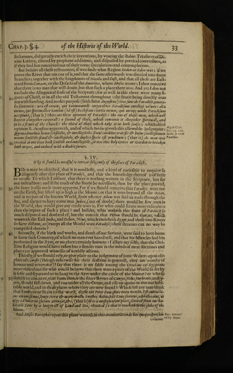 Se&atours, did greatly enrich their inventions, by venting the ftolne Treafures of Di¬ vine Letters, altered by prophane additions, and difguifed by poetical converfions, as if they had bin conceived out of their owne (peculations and contemplations. But befides all thefe teftimonies, if wee finde what Region Heden or Eden was 5 if we prove the River that ran out of it,and that the fame afterwards was divided into foure Branches3 together with the kingdomes of Havila and Cufl;, and that all thefe are Eaft- wardfrom Canaan, or the Defarts of theAmorites, where Mofes wrote $ I then conceive that there is no man that will doubt,but that fuch a place there was. And yet I doe not exclude the Allegorical fenfe of the Scripture 5 for as well in this there were many fi- IGgures ofChrift, as in all the old Teftament throughout : the Storie being dire&ly true notwithftanding. And to this purpofe (faith Saint Anguftine) Tres funt de Paradifo genera- lesfententi£ : unaeft eorum, qui tantummodo corporaliter Paradifum intelligi vo'unt: alia corum, qui fpiritna liter tantbn (id eft) Eccleftam : tertia eorum, qui utroq3 modo Par ad;fun; accipiunt, (that is) 7 here are three opinions of Paradzfe : the one of thofe men, which will have it altogether corporall : a fecond of thofe, which conceive it altogether (pzritualf, and to he a figure of the Church: the third of thofe which take it in both fenfes3 which third opinion S. Auguftine approveth, and of which Suidas gi veth this allowable judgement: ffuemadmodum homo fenfibihs, <& intelligibilis fimul cond/tus erat.fic & hujus fankijfinmm Suidas in ver nemus fenjibile fimul & intelligibile, & duplici fpecie eft pr£ditum 3 (that is) As man was p*'aclifHS' 20 created at one time both fenfible and intelligible ,fo was this holy Grove or Garden to be taken both wayes, and endued with a double forme. §. IV. Why it fijould be needful to intreat diligently of the place of Paradife. Blit it may beobje&ed, that it is needlefle, and a kind of curiofitie to enquire fo diligently after this place of Paradife, and that the knowledge thereof is of little or no u(e. To which I anfwer, that there is nothing written in the Scripture, but for our inftru&ion 3 and if the truth of the Storie be neceflarie, then by the place proved, 30 the fame is alfo made more apparent.For if we fhould conceive that Paradife were not on the Earth, but lifted up as high as the Moone 3 or that it were beyond all the Ocean and in no part of the known World, from whence Adam was faid to wade through the Sea, and thence to haye come into jud£a,(o\it of doubt) there would be few men in the World, that would give any credit unto it. For what could feeme more ridiculous than the report of fuch a place ? and befides, what maketh this feate of Paradife fo much difputed and doubted of, but the conceit that Pifhon fhould be Ganges, which watereth the Eaft India, and Gehon, Nilus, which enricheth Egypt^and thefe two Rivers fo farre diftant, as (except all the World were Paradife) thefe ftreames can no way be comprifed therein > 40 Secondly, if the birth and works, and death of our Saviour, were faid to have beene in feme fuch Countrey,of which no man ever heard tell, and that his Miracles had bin performed in the Ayre, or no place certainly knowne: I allure my felfe, that the Chri- ftian Religion would have taken but a (lender root in the mindsof men: for times and places are approved witnefles of worldly aftions. Thirdly,if we fhould rely ,or give place to the judgement of feme Writers upon this place of Genefis (though otherwife for their do&rine in generall, they are worthy of honour and reverence)! fay that there is no fable among the Grecians or Egyptians more ridiciilous:for who would beleeve that there were a piece of the World fo fet by it felfe and feparated as to hang in the Ayre under the circle of the Moone ? or who (o 50 doltiih to conceive,that from thence the foure Rivers ofGanges,Nilus,.Euphrates,,and’//- gris, (hould fall down, and run under all the Ocean,and rife up againe in this our habi¬ table world,and in thofeplaces where they are now found ^ Which left any man think that I enforce or (train to'the word, thefe ate Peter Comcftors oWn words. Eft auttm lo¬ cus am<enijfimusJonzo terrse & marts traUu d noftra habitabili Zona fecrettls,adet) elevatHs, Ut volumns ed by