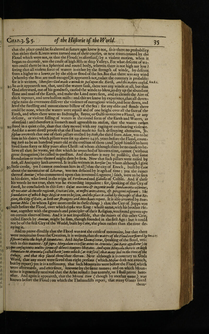 10 20 35 that the place could be To altered as future ages knew it not, fo is there no probability that either thefe Rivers were turned out of their courfes, or new rivers created by the Floud which were not, or that the Floud (as aforefaid) by a violent motion, when it began to decreafe, was the caufe of high Hils or deep Valleys. For what defcent of wa¬ ters could there be in a Spherical and round body, wherein there is nor high nor low > feeing that all violent force of waters is either by the ftrength of winde, by defcent from a higher to a lower,or by the ebb or floud of the Sea.But that there was any wind (whereby the Seas are moft enraged)it appeareth not,ratker the contrary is probable: tor it is written, Therefore God made a winde to pafiupon the Earth, and the waters ceafed. Gen. J o So as it appeareth not, that, until the waters fank, there was any winde at all^ but that God afterward, out of his goodnefs, caufed the winde to blow,to dry up the abundant flime and mud of the Earth, and make the Land more firm, and to cleanfe the Aire of thick vapours, and unwholfom mifts: and this we know by experience,that all down¬ right rains do evermore difiever the violence of outragious winds,and beat down, and level the fwefling and mountainous billow of the Sea : for any ebbs and floods there could be none, when the waters were equall and of one height over all the face of the Earth, and vvhen there were no Indraughs, Bayes, or Gulfs to receive a Floud, or any defcent, or violent falling of waters in the round form of the Earth and Waters, as aforefaid: and therefore it feemeth mod: agreeable to reafon, that the waters rather, 20 ftood in a quiet calm, than that they moved with any raging or overbearing violence. And for a more di-red proofe that the Flood made no fuch deftroying alteration, Jd- fephus avoweth that one of thofe pillars erefted bySeM,the third from Adam0 was to be feen in his daies* which pillars were fet up above 1426. years before the Flood, count¬ ing Seth to be an hundred years old at the eredion of them* and Jojeph himfelf to have lived fome forty or fifty years after Chrifl:: of whom although there be no caufe to be¬ lieve all that he wrote, yet that which he avouched of his own time, cannot (without great derogation) be called in queftion. And therefore it may be pofiible, that fome foundation or ruine thereof might then be feen. Now that fuch pillars were raifed by Seth, all Antiquity hath avowed. It is alfo written in Berofus (to whom although I give go little credit, yet I cannot condemn him in all) that the city of Enoch, built by Cain about the mountains of Libanus, was not defaced by length of time: yea the mines thereof Annius (who commented upon that invented fragment,) faith, were to be feen in his daies, who lived in the reign of Ferdinand and ifabella of Caftile. And if thefe his words be not true, then was he exceeding impudent: for, fpeaking of this City of Enoch, he concludeth in this fort: Cujus maxima & ingentk moUs fundament a mfuntur^ . & vocatur ab incolis regionk^ Civitas Cain^ ut noftri mercatores, <& peregnni referunt * The foundation of which huge Mafs k now to befeen, and the place k called by the people of that Re-* gion, the City ofCain, as both ourftr angers and Merchants report. It is alfo avowed by Pom-, ponius Mela (to whom I give more credit in thefe things ) that the City of Joppa was 40 built before the Flood, over which Cepha was King : wnofe nanae,with his brother Phi- neus0 together with the grounds and principles of their Religion, was found graven up¬ on certain altars of ftone. And it is not impofitble, that the mines of this other Citic, called Enoch by Annius, might be feen, though founded in thefirft Age;: but it could not be of the firft City of the World, built by Cainy the place rather than the time de- nyingit. ' 1 (. And to prove direftly that the Ftood was not the caufe of mountains, but that there were mountains from the Creation, it is written,that the waters of the Floud oveifowed by OenA fifteen Cubits the higheji Mountains. And Mafius Dawafcenus, fpeaking of the floud, wri- teth in this mannerEft fupra Minyadam excelfus mons in Armenia (qui Bark appellatur) in 50 quo confugientes multosj 'erppo eft diluvii tempore liberatos. And upon Minyada there is an high Mountain in Armenia (called Bark} unto which (as itkfaid) that many fled in the time o f the deluge, and that they faved themfeher thereon. Now although it is contrary to Gods Word, that any more were faved than eight perform (which Maftus doth not avouch, but by report) yet it is a teftimony, that fuch Mountains were before the Flood, which were afterwards, and ever fin ce, knowne bythe (ame names* and on which Moun¬ after. And again it appeareth, that the Mount Sion (though by another name ) was known before the Floud* on which the Thalmudifts report, that many Giants faved <« them- 8.1.