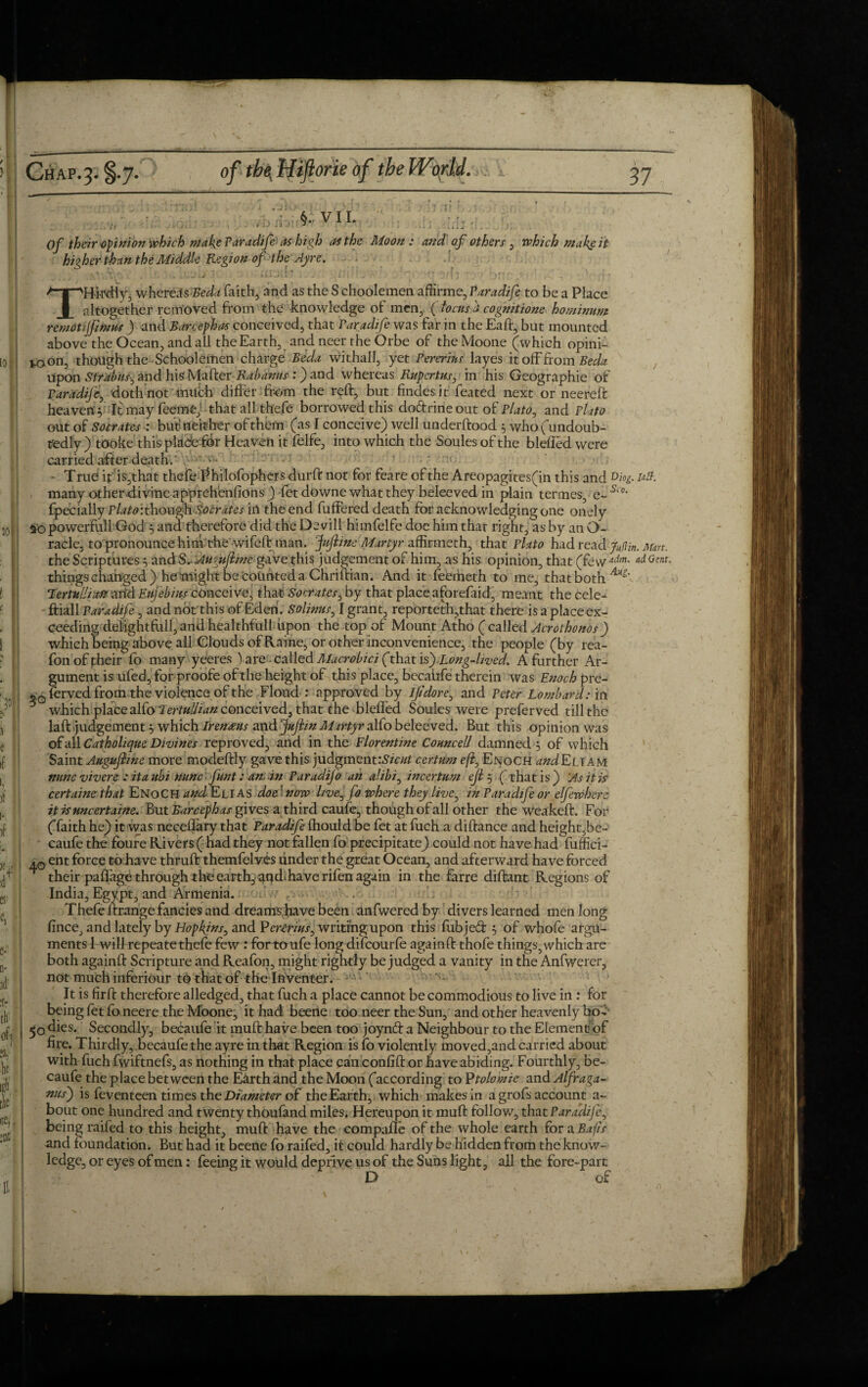 / Chap. J. §.7. of the, Htflorie of the World., 37 higher than the Middle Region of the Ayre. THirdiy, whereas Beda faith, and as the S choolemen affirme, Paradife to be a Place altogether removed from the knowledge of men, ( locus a cognitione hominum remotijjitnus ) and Barcephas conceived, that Paradife was far in the Eaft, but mounted above the Ocean, and all the Earth, and neer the Orbe of the Moone (which opini- *oon, though the Schoolemen charge Beda withall, yet Pererius layes it off from Beda Upon Strabus^ and hisMafter :) and whereas Rupcrtus, in his Geographic of Paradife, doth not milch differ from the reft, but findesit feated next or neereft heaven'} It may feeme)-that all thefe borrowed this doftrine out of Plato, and Plato out of Socrates : but? neither of them (as I conceive) well underftood } who (undoub¬ tedly )tOoke this place tor Heaven it felfe, into which the Soules of the bleffed were carried after death.' 4 - - True it is,that thefe Philofophers durft not for feare of the Areopagites(in this and Diog. utt. many other.divine apprehensions) -fet downe what they beleeved in plain termes, e~ Si0’ fpecially Plato':thoughSocrdtes in the end buffered death for acknowledging one onely ao powerfull God } and therefore did the De vill himfelfe doe him that right, as by an co¬ racle, to pronounce him the wifeft man. Juftine Martyr affirmeth, that Plato had read ju(lin. Mart. the Scriptures } and Sr Augujline gave this judgement of him, as his opinion, that (few adm- GenL things changed) he might be counted a Chriftian. And it feemeth to me, that both Aiig' TermlHatt add Eujebius conceive, that Socrates, by that place aforefaid, meant the cele- ftiall Paradife, and not this of Eden. Solinus, I grant, reporteth,that there is a place ex¬ ceeding del'ightfull, and healthfull upon the top of Mount Atho ( called Acrothonos) which being above all Clouds of Raine, or other inconvenience, the people (by rea- fon of their fo many yeeres ) are called Macrobici (that is). Long-lived. A further Ar¬ gument is ufed, for proofe of the height of this place, bccaiife therein was Enoch pre- * 0fervedfrom the violence of the Floud : approved by Ijidore, and Peter Lombard: in which place alfo Ter/«#z4« conceived, that the bleffed Soules were preferved till the laft judgement} which Irenteus and Juftin Martyr aKo beleeved. But this opinion was of all Catholique Divines reproved, and in the Florentine Councell damned } of which Saint Augujline more modeftly gave this judgment:.^/# certum efl3 Enoch and Eli am nunc vivere : itaubi nunc funt: an. in Paradijo an alibi, incertum ejl } ( thatis) As it is certaine that Enoch and Elias doe 1 now hve^ fa where they live, in Paradife or elfewherc itisuncertaine. But Barcephas gives a third caufe, though of all other the weakeft. For (faith he) it was necelfary that Paradife fhould be fet at fuch a diftance and height,be- caufe the foure Rivers ( had they not fallen fo precipitate) could not have had fuffici- .0 ent force to have thruft themfelves under the great Ocean, and afterward have forced their pafffage through the earth, and haverifen again in the farre diftant Regions of India, Egypt, and Armenia. f . Thefeftrange fancies and dreams have been anfweredby divers learned men long fince, and lately by Hopkins, and Pcrerius, writing upon this fubjed } of whofe argu¬ ments 1 will repeatethefe few : for toufe long difcourfe againft thofe things, which are both againft Scripture and Reafon, might rightly be judged a vanity in the Anfwerer, not much inferiour to that of the Inventer. It is firft therefore alledged, that fuch a place cannot be commodious to live in : for being fet foneere the Moone, it had beene too neer the Sun, and other heavenly bo- fjo dies. Secondly, becaufe it muff: have been too joynft a Neighbour to the Element of fire. Thirdly, becaufe the ayre in that Region is 10 violently moved,and carried about with fuch fwiftnefs, as nothing in that place pain confift or have abiding. Fourthly, be¬ caufe the place between the Earth and the Moon (according to Ptolomie and Alfraga- nus') is feventeen times the Diameter of the Earth, which makes in a grofs account a~ bout one hundred and twenty thoufand miles. Hereupon it muff: follow, that Paraclifc, being raifed to this height, muff: have the compafle of the whole earth fora Bafis and foundation. But had it beene fo raifed, it could hardly be hidden from the know¬ ledge, or eyes of men: feeing it would deprive us of the Suns light, all the fore-part D of • A