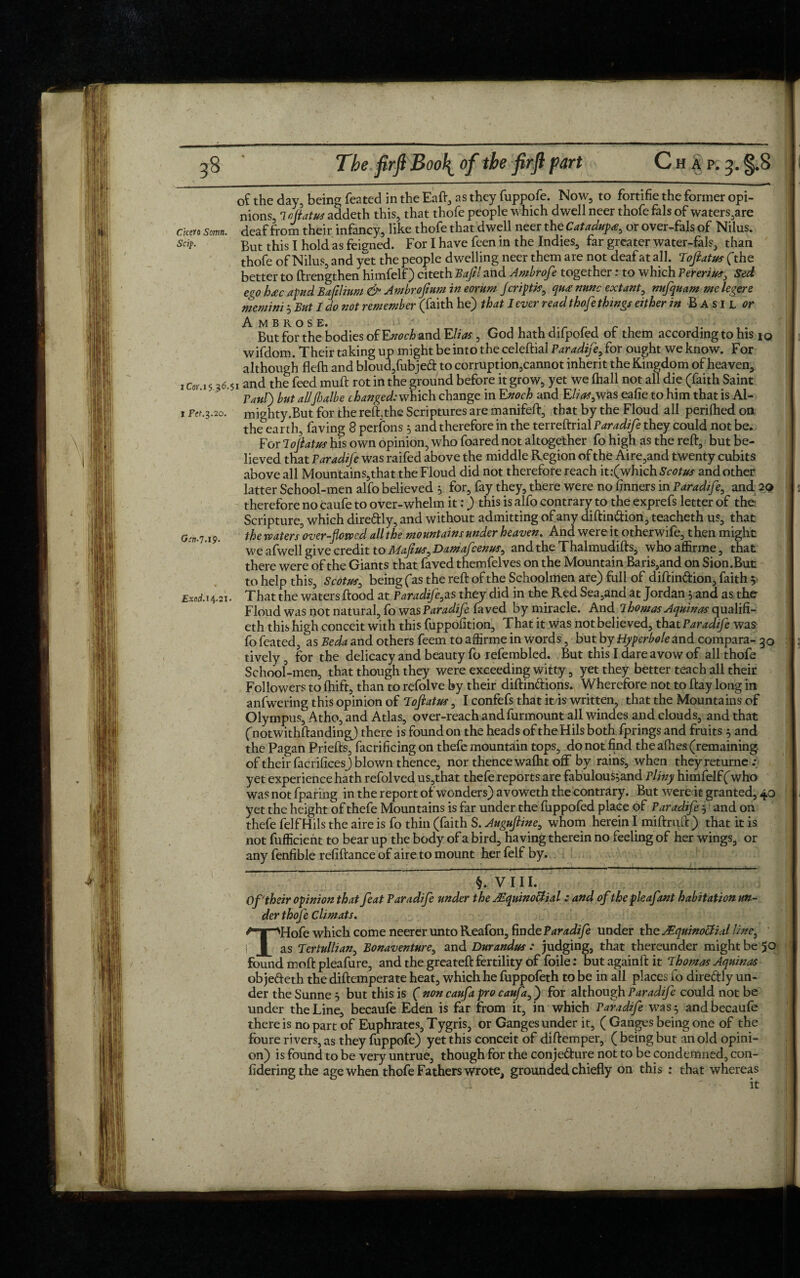 of the day, being feated in the Eaft, as they fuppofe. Now, to fortifie the former opi¬ nions, 7 oflatus addeth this, that thofe people which dwell neer thofe fals of waters,are ckm Somn. deaf from their infancy, like thofe that dwell neer the Catadupa, or over-fals of Nilus. sap■ But this I hold as feiened. For I have feen in the Indies, far greater water-fals, than thofe of Nilus, and yet the people dwelling neer them are not deaf at all. Tofiatus (the better to ftrengthen himfelf) citeth Bafd and Ambrofe together: to which Fererius, Sed ego h£c a pud Bajilium & Ambrofium in eorum Jcriptis, qu£ nunc extant, nufquam me legere memini 5 But I do not remember (faith he) that 1 ever read thofe things either in Basil or jAt M BROS E* y But for the bodies o(Enoch and Elias, God hathdifpofed of them according to his iq wifdom. Their taking up might be into the celeftial Paradife? for ought we know. For although flefh and bloud,fubje<ft to corruption,cannot inherit the Kingdom of heaven, 1 c0) 15 36.51 and the feed mult rot in the ground before it grow, yet we (hall not all die (faith Saint Taut) but allflalbe changed: which change in Enoch and E/^,was eafie to him that is Al- 1 Fff.3.20. mighty.But for the reft,the Scriptures are manifeft, that by the Floud all perilhed on the^earth, faving 8 perfons 5 and therefore in the terreftrial Faradife they could not be. For lojlatus his own opinion, who foared not altogether fo high as the reft, but be¬ lieved that Faradife was raifed above the middle Region of the Aire,and twenty cubits above all Mountains, that the Floud did not therefore reach it .'(which Scotus and other latter School-men alfo believed 5 for, fay they, there were no finners in Faradife, and 2$ therefore no caufe to over-whelm it:) this is alfo contrary to the exprefs letter of the Scripture, which dire&ly, and without admitting of any diftin&ion, teacheth us, that Gin,7>i9. the waters over-flowed all the mountains under heaven. And were it otherwile, then might we afwell give credit toMafius^Damafcenus^ andthe Thalmudifts, whoaffirme, that there were of the Giants that faved themfelves on the Mountain Baris,and on Sion.But to help this, Scotus, being (as the reft of the Schoolmen are) full of diftin&ion, faith 5 Exod. 14.21. That the waters ftood at Paradife.as they did in the Red Sea,and at Jordan yand as the Floud was not natural, fo was Faradife faved by miracle. And 1 homos Aquinas qualifi¬ er h this high conceit with this fuppofition, That it was not believed, that Faradife was fo feated, as Beda and others feem to affirme in words, but by Hyperbole and compara- 30 tively, for the delicacy and beauty fo refembled. But this I dare avow of all thofe School-men, that though they were exceeding witty, yet they better teach all their Followers to fhift, than to refolve by their diftin&ions. Wherefore not to ftay long in anfwering this opinion of Toftatus, I confefs that it is written, that the Mountains of Olympus, Atho, and Atlas, over-reach andfurmount all windes and clouds, and that (notwithftanding) there is found on the heads of theHils both fprings and fruits 5 and the Pagan Priefts, facrificing on thefe mountain tops, do not find the afhes (remaining of their facrificesj blown thence, nor thence walht off by rains, when theyreturne .* yet experience hath refolved us,that thefe reports are fabulousjand Pliny himfelf ('who was not fparing in the report of wonders) avoweth the contrary. But were it granted, 40 yet the height of thefe Mountains is far under the fuppofed place of Faradife5 and on thefe felfHils the aire is fo thin (faith S. Augufline, whom herein I miftruft ) that it is not fufficient to bear up the body of a bird, having therein no feeling of her wings, or any fenfible refiftance of aire to mount her felf by. §. VIII. Of their opinion that feat Faradife under the MquinoUial : and of the pie afant habitation un¬ der thofe Climats. THofe which come neerer unto Reafon, finde Faradife under the JEquinoffial line, as Tertullian, Bonaventure, and Durandus : judging, that thereunder might be 50 found moft pleafure, and the greateft fertility of foile: butagainftit A homos Aquinas objedeth the diftemperate heat, which he fuppofeth to be in all places fo dire&ly un¬ der the Sunne 5 but this is ( non caufapro caufa,) for although Paradife could not be under the Line, becaufe Eden is far from it, in which Faradife was 5 andbecaufe there is no part of Euphrates, Tygris, or Ganges under it, ( Ganges being one of the foure rivers, as they fuppofe) yet this conceit of diftemper, ( being but an old opini¬ on) is found to be very untrue, though for the conje&ure not to be condemned, con- fideringthe age when thofe Fathers wrote, grounded chiefly on this : that whereas