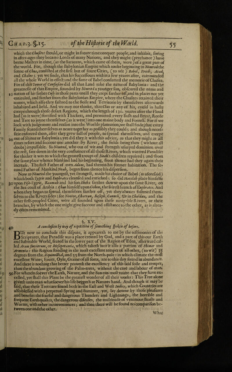 4 !» 13 '20 ! which the chufites fhould,or might in future time conquer people, and inhabit, feeing in after-ages they became Lords of many Nations, and they might (perchance ) have beetle Matters in time, (as the Saracens, which came of them, were ) ofa great part of the world. For, though the Babylonian Empire which tooke beginning in Nimrod the fonne of Chus, confifted at the firft but of foure Cities, (to wit) Babel, Erech, Acad> and Chalne 5 yet we finde, that his Succeffours within a few yeares after, commanded all the whole World in effe<ft:and the fame of Babel confumed the memorie of Chufea. For of t\h$Tower of Confujion did. all that Land take the name of Babylonia: and the greatnefie of that Empire, founded by Nimrod a younger fon, obfcured the name and I o nation of his father Cup in thofe parts untill they crept farther off,and in places not yet entituled, and farther from the Babylonian Empire, where the Chufites retained their names, which alfo they fattned to the Soile and Territorieby themfelves afterwards inhabited and held. And we may not thinke, that thus or any of his, coiild in hafte creepethrough thofe defart Regions, which the length of 1 go. yeares after the Floud had (as it were) fortified with Thickets, and permitted every Bufh and Bryar, Reedc and Tree to joyne themfelves (as it were) into one maine body and Forrett. For if we look with judgement and reafon into the Worlds plantation,we fhall finde,that every Family feated themfelves as neare together as poffibly they could 5 and though necef- fitie enforced them, after they grew full of people, to fpread themfelves, and creepe 20 out of Shinar or Babylonia 5 yet did they it with this advice, as that they might at all times refort and fuccour one another by River, the fields being then ( without all doubt) impaffable. So Nimrod, who out of wit and ftrength ufurped dominion over the reft, fate down in the very confluence of all thofe Rivers, which watered Paradife: for thither it was to which the greateft troups of Noah's children repaired 5 and from the fame place whence Mankind had his beginning, froni thence had they again their increafe. The firft Father of men Adam, had therein his former habitation. The fe- cond Father of Mankind Noah, began from thence his difperfion. Now as Nimrod the youngeft, yet ftrongeft, made his choice of Babel (as aforefaid) which both Tygris and Euphrates cleanfed and enriched 5 fo did Havilah place himfelfe coupon Vifo-lygris, Raamah and his fon Sheba farther downe upon the fame River, on the Sea coaftof Arabia : Ch/ss himfelfuponGe/><w, the faireft branch of Euphrates. And when they began to fpread themfelves farther off, yet they alwaies fattened them¬ felves to the Rivers fides : for Ninive, Charran, Refeph,Canneh, Vr in Chaldea, and the other firft-peopled Cities, were all founded upon thefe navigable Rivers, or their branches, by which the one might give fuccour and afliftance to the other, as is alrea¬ dy often remembred. 40 §. XV. , , - A conclujton by way of repetition of fomething fj>okcn of before. BUt now to conclude this difpute, it appeareth to me by the teftimonies of the Scriptures, that Paradife was a place created by God, and a part of this our Earth and habitable World, feated in the lower part of the Region of Eden, afterward cal¬ led Aram fluviorum, or Mefopotamia, which taketh into it alfo a portion of shinar and Armenia: this Region Handing in the moft excellent temper of all other, (to wit) 3 5 degrees from the AEquinotfial, and 5 5 from the North-pole : in which climate the moft excellent Wines, Fruits, Oyle, Graine of all forts, are to this day found in abundance. And there is nothing that better proveth the excellency of this faid foile and temper, than the abundant growing of the Palm-trees, without the car£ and labour of maru 50 For wherein foever the Earth, Nature, and the Sun can moft vaunt that they have ex-, celled, yet fhall this Plant be the greateft wonder of all their works: This Tree alone giveth unto man whatfoeverhis life beggeth at Natures hand. And though it may be laid, that thefe Trees are found both in the Eaft and Weft Indies, which Countries are alfoblefled with a perpetual Spring and Summer, yet, lay downe by thofe pleafures and benefits thefearful and dangerous Thunders and Lightnings, the horrible and frequent Earthquakes, the dangerous difeafes, the multitude of venimous Beafts and Worms, with other inconveniences 3 and then there will be found no comparifon be¬ tween one and the other* ‘ 1 jft-i What