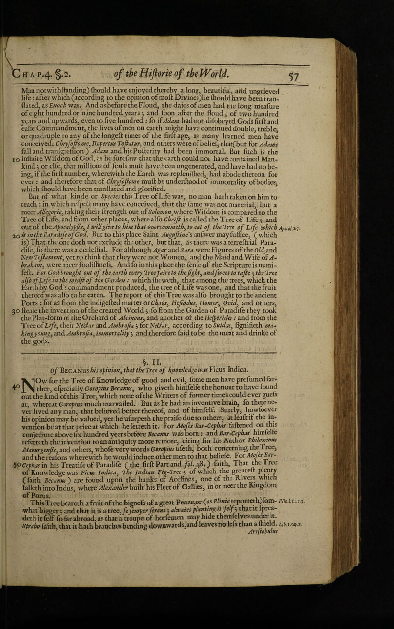 Man notwithftanding) fhould have enjoyed thereby a long, beautiful, arid ungrieved life: after which (according to the opinion of mod: Divines)he Ihould have been trail- dated, as Enoch was. And as before the Floud, the daies of men had the long meafure of eight hundred or nine hundred years 5 and foon after the floud, of two hundred years and upwards, even to five hundred: fo i(Adam had not difobeyed Gods firft and eafie Commandment, the lives of men on earth might have continued double, treble, or quadruple to any of the longeft times of the firft age, as many learned men have conceived. Chryfoftome, Rupertus Fofiatus, and others were of belief, that(but for Adams fall and tranfgreflion ) Adam and his Pofterity had been immortal. But fuch is the 10 infinite Wifdom of God, as he forefaw that the earth could not have contained Man¬ kind , or elfe, that millions of fouls muft have been ungenerated, and have had no be¬ ing, if the firft number, wherewith the Earth was replenilhed, had abode thereon for ever : and therefore that of Chryfofiome mu ft be under flood of immortality of bodies, which fhould have been tranflated and glorified. But of what kinde or Specks this Tree of Life was, no man hath taken on him to teach : in which refped many have conceived, that the fame was not material, but a meer Allegoric, taking their ftrength out of Solomon,where Wifdom is compared to the Tree of Life, and from other places, where alfo Chriji is called the Tree of Life, and out of the Apocalypfis, I Will give to him that overcommeth, to eat of the Tree of Life which Apocsi^, 20 k in the Paradife of God. But to this place Saint Auguftines anfwer may fuffice, (which is) That the one doth not exclude the other, but that, as there was a terreftrial Para- dife, fo there was a cceleftial. For although -Agar and Sara were Figures of the Old,and New Fefitament, yet to think that they were not Women, and the Maid and Wife of A- bra ham, were meer foolifhnefs. And fo in this place the fenfe of the Scripture is mani- feft. For God brought out of the earth every Free fair e to the fight, andfweet to tajie 5 the Free alfo of Life in the midfi of the Garden : which (heweth, that among the trees, which the Earth by God’s commandment produced, the tree of Life was one, and that the fruit thereof was alfo to be eaten. The report of this Tree was alfo brought to the ancient Poets : for as from the indigefted matter or Chaos, Hefiodus, Homer, Ovid, and others, 30 fteale the invention of the created World 5 fo from the Garden of Paradife they took the Plat-form of the Orchard of Alcinous, and another of the Hebrides : and from the Tree of Life, their Ke&ar and Ambrofia *, for Neffar, according to Suidas, fignifieth ma¬ king young, and Ambrofia, immortality 3 and therefore faid to be the meat and drinke of the gods. r • ■; f V- j# X X • Of Bec anus his opinion, that theFree of knowledge was Ficus Indica. NOw for the Tree of Knowledge of good and evil, fome men have prefumed far¬ ther, efpecially Goropius Bec anus, who giveth himfelfe the honour to have found out the kind of this Tree, which none of the Writers of former times could ever guels at, whereat Goropius much marvailed. But as he had an inventive brain, fo there ne¬ ver lived any man, that believed better thereof, and ofhimfelf. Surely, howfoever his opinion may be valued, yet he ufurpeth the praife due to others, at leaft if the in¬ vention be at that price at which hefettethit. For Mofes Bar-Cephas faftened on this conje&ure above fix hundred yeers before Becanus was born:, and Bar-Cephas himfelle referreth the invention to an antiquity more remote, citing for his Author Philoxenus Maburgenfis, and others, whofe very words Goropius ufeth, both concerning the Tree, and the reafons wherewith he would induce other men to that beliefe. For MojesBai - 50 Cephas in his Treatife of Paradife (the firft Part and fol. 48*) faith. That the 1 ree of Knowledge was Ficus Indica, I he Indian Fig-Free’-, of which the greatelt plenty ( faith Becanus ) are found upon the banks of Acefin.es, one of the Rivers which iaileth into Indus, where Alexander built his Fleet of Gallies, in or neer the Kingdom ofPorus. > , ... ,Nr ThisTree beareth a fruit of the bignefs of a great Peaze,or (as Vlime i<eportethjlom- Plm.l. 1 i.c.?. what bigger; and that it is a tree, fe femper ferens alwaies planting it Jelfj that it iprea- deth it felf fo far abroad, as that a troupe of horfemen may hide themlelves under it. Strabo faith, that it hath branches bending downwards,and leaves no lefs than a uneld^Lih.x.cap.2,