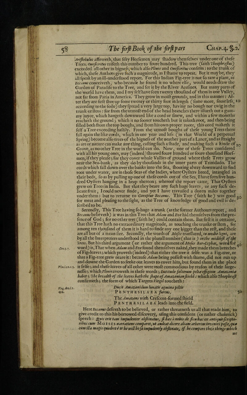 Arijlobulns affirmeth, that fifty Horfemen may fhadow themfelves under one of thefe Trees. Onejicritus raifeth this number to foure hundred. This tree (faith iheophrajlus')^ exceeded all other in bignefs, which alfo Tlinie and Onejicritus confirm : to the trunk of which, thefe Authors give fuch a magnitude, as I fhame to repeat. But it may be, they all fpeak by an ill-underftood report. For this Indian Fig-tree is not fo rare a plant, as Becanus conceiveth, who becaufe he found it no where elfe, would needs draw the Garden of Paradife to the Tree, and fet it by the River Acefines. But many parts of the world have them, and I my felfhave feen twenty thoufand of them in one Valley, not far from Paria in America. They grow in moift grounds, and in this manner: Af¬ ter they are firft (hot up fome twenty or thirty foot in length ( fome more, fomelefs, io according to the foile) they fpread a very large top, having no bough nor twig in the trunk or ftem : for from theutmoft end of the head branches there illueth out a gum- my juyce, which hangeth downward like a cord or finew, and within a few moneths reacheth the ground 3 which it no fooner toucheth but it taketh root, and then being filled both from the top boughs, and from his own proper roote, this cord maketh it felf a Tree exceeding haftily. From the utmoft boughs of thefe young Trees there fall again the like cords, which in one year and lefs (in that World of a perpetual Spring) become alfo trees of the bignefs of the neather part of a Lance, and as ftraight as art or nature can make any thing, calling fuch a (hade, and making fuch a kinde of 20 Grove, as no other Tree in the world can do. Now, one of thefe Trees confidered with all his young ones, may (indeed) fhrowd foure hundred or foure thoufand Horf- men,ifthey pleale 3 for they cover whole Vallies of ground where thefe Trees grow near the Sea-bank, as they do by thoufands in the inner parts of Trinidado. The cords which fall down over the banks into the Sea, ihooting alway downward to find root under water, are in thofe Seas of the Indies, where Oyfters breed, intangled in their beds, fo as by pulling up one of thefe cords out of the Sea, I have feen five hun¬ dred Oyfters hanging in a heap thereon 3 whereof the report came, That Oyfters grew on Trees in India. But that they beare any fuch huge leaves, or any fuch de¬ licate fruit, I could never finde, ana yet I have travailed a dozen miles together under them: but to returne to Goropius Becanus. This Tree (faith he) was good^0 for meat and pleafing to the fight, as the Tree of knowledge of good and evil is de- fcribed to be. Secondly, This Tree having fo huge a trunk (as the former Authours report, and Becanus believeth) it was in this Tree that Adam and Eve hid themfelves from the pre¬ fence of God 3 for no other tree (faith he) could contain them. But firft it is certaine, that this Tree hath no extraordinary magnitude, as touching the trunke or ftem, for among ten thoufand of them it is hard to finde any one bigger than the reft, and thefe are all but of a mean fize. Secondly, the words of Mofes tranllated, in medio ligni, are by all the Interpreters underftood in the plurall number (that is ) in the tniddcfl of the Irees. But his third argument (or rather the argument of Mofes Bar-Cephas, word for .0 Cen.3.7. word) is,That when Adam and Eve found themfelves naked,they made them breeches * of Figfleaves 3 which proveth (indeed) that either the tree it felfe was a Fig-tree, or that a Fig-tree grew neare it: becaufe Adam being pofleft with fhame, did not run up - and downe the Garden to feeke out leaves to cover him, but found them in the place p/i«./.i2.f.5. it felfe 3 and thefe leaves of all other weremoft commodious by reafbn of their large- neffe3 which P//>z?avoweth in thefe words 3 Datitudo foliorum pelt£ effigiem Amazoni£ habet 3 rlhe breadth of the leaves hath the fhape of Amazonian field : which alfo Theophraji confirmeth 3 the form of which Targets Virgil toucheth : Vhg.Acn.1.1 • Ducit Amazonidum lunatis agmina peltis 494. Penthesilaea fitrens. 5© The Amazons with Crefcent-fbrmed fhield Penthesilaea leads into the field. i ' 1 . -*«»•*•• w .VU , . » S Here Becanus defireth to be believed, or rather threatneth us all that reade him, to give credit to this his borrowed difcovery, ufing this confident (or rather cholerick) ipeech : gtuis erit tarn impudenter objiinatus0 Ji h<ec a nobis de feu hac ex antiqueferipto- ribus cum M o I s 1 s narratione comparet, ut audeat dicere aliam arborem invemri pojje^qus cum ilia magis quadret t Who will be fo impudently obfiinate, if he compare thefe things which we