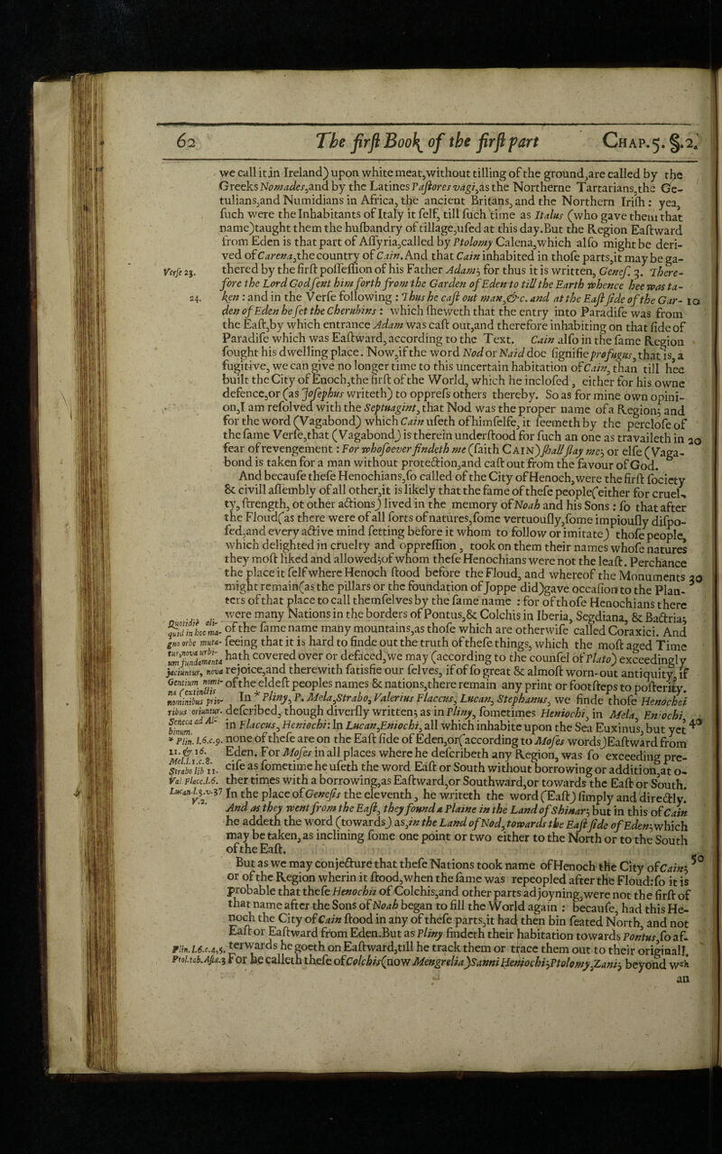 we call itjn Ireland) upon white meat,without tilling of the ground,are called by the Greeks Nomades,ana by the Latines Paftores vagi^s the Northerne Tartarians,the Ge- tulians,and Numidians in Africa, the ancient Britans, and the Northern Irilh : yea, fuch were the Inhabitants of Italy it felf, till fuch time as It aim (who gave them that name)taught them the hufbandry of tillage,ufed at this day.But the Region Eaftward from Eden is that part of Affyria,called by Pf0/<wiyCalena,which alfo might be deri¬ ved of C arena, the country of Cain. And that Cain inhabited in thofe parts,it maybe ga- Vtrfe 23. thered by the firft podeffion of his Father Adam', for thus it is written, Genef. 3. There¬ fore the Lord Godfent him forth from the Garden of Eden to till the Earth rohence hee wasta- 24. ken: and in the Verfe following : Thus he caft out man,&c. and at the Eaftfide of the Gar- 10 den of Eden hefet the cheruhins : which fheweth that the entry into Paradife was from the Eaft,by which entrance Adam was call: out,and therefore inhabiting on that fide of Paradife which was Eaftward, according to the Text. Cain alfo in the fame Region fought his dwelling place. Now,if the word Nod or Naid doc Cignifteprofugus, that is a fugitive, we can give no longer time to this uncertain habitation ofCain, than till hee built the City of Enoch,the firft: of the World, which he inclofed, either for his owne defence,or (as Jofephus writeth) to opprefs others thereby. So as for mine own opini- on,I am refolved with the Septnagint, that Nod was the proper name ofa Region; and for the word (Vagabond) which Cain ufeth ofhimfelfe, it feemeth by the perclofe of the fame Verfe,that (Vagabond) is therein underftood for fuch an one as travaileth in 20 fear of revengement: For whofoeverfindeth me (faith Cain)fioaUflay me; or elfe (Vaga¬ bond is taken for a man without prote<ftion,and caft out from the favour of God. And becaufe thefe Henochians,fo called of the City of Henoch, were the firft fociety 8c civill aflembly of all other,it is likely that the fame of thefe peoplefeither for cruel- ty, ftrength, ot other a&ions) lived in the memory of Noah and his Sons: fo that after the Floudfas there were of all forts of natures,fome vertuoufly,fome impioufly difpo- fed,and every a&ive mind fetting before it whom to follow or imitate) thofe people which delighted in cruelty and oppreffion , took on them their names whole natures they moft liked and alio wed ;of whom thefe Henochians were not the leaft. Perchance the place it felf where Henoch ftood before theFloud, and whereof the Monuments 20 might remain(as the pillars or the foundation of Joppe did)gave occafion to the Plan- * ters of that place to call themfelvesby the fame name : for of thofe Henochians there were many Nations in the borders of Pontus,8c Colchis in Iberia, Segdiana, & Baftria; fidinlcmlof fame name many mountains,as thofe which are otherwife called Coraxici. And gno orbe mnu- feeing that it is hard to finde out the truth of thefe things, which the moft aged Time Z'fSmnu ha.th. covered over or defaced, we may (according to the counfel of Plato) exceedingly jaciuntur, nova rejoice,and therewith fatisfie our felves, if of fo great & almoft worn-out antiquity if SrmiJ/T°fthecldeft PeoPles names & nations,thereremain any print or footfteps to poftenty. nominibus prio- Mela,Strabo3 Valerius Elaccus, Lucan, Stephanas, we finde thofe Henochei nbus oriuntur. deferibed, though diverlly written; as in Pliny, fometimes Heniochi, in Mela, En/ochi binum a * *n Flaccus0 Heniochi: In Lucan,Entochi, all which inhabite upon the Sea Euxinus, but yet ^ * Pim. 1.6.C.9• none of thefe are on the Eaft fide of Eden,orf according to Mofes words)Eaft ward from u.& 16. Eden. For Mofes in all places where he deferibeth any Region, was fo exceeding pre- simboiib 11. ci^e as. fometime he ufeth the word Eaft or South without borrowing or additional t o- Vai.FUcc.l6. ther times with a borrowing,as Eaft ward,or Southward,or towards the Eaft or South. Lucan-p.v-v In the place of Genefs the eleventh, he writeth the word (Eaft) limply and dire&ly! And as they went from the Eaft, they found a Plaine in the Land ofS binary but in this of Cain he addeth the word (towards) a s3in the Land of Nod,towards the Eaftfide of Eden, which may be taken, as inclining fome one point or two either to the North or to the South of the Eaft. But as we may conjefture that thefe Nations took name ofHenoch the City of Cain', 5° or of the Region wherin it ftood, when the fame was repeopled after the Floud.-fo it is probable that thefe Henochn of Colchis,and other parts ad joyning,were not the firft of that name after the Sons of Noah began to fill the Wor|d again : becaufe, had this He¬ noch the City of Cain ftood in any of thefe parts,it had then bin feated North, and not Eaft or Eaftward from Eden.But as Pliny findeth their habitation towards Pontusfo aft piin.L6.c44. ter wards hegoeth on Eaft ward,till he track them or trace them out to their original!. Ptoi.tab.Ap.$ For he calleth thefe ofColchisQxoYf Mengrdia)Sanni Heniochi',Ptolomy,Zanr, beyond w«k ^ an