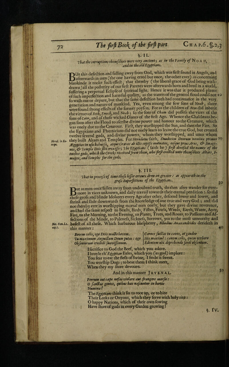 T2 The firfi Boo\ of the firft part C h a p.6 . §.2,3 §. 11. That the corruptions themfelves were very ancient 5 as in the Family of Noah, and in the old Egyptians. ►Ut this defection and falling away from God, which was firft found in Angels, and J afterwards in men (the one having erred but once, the other ever) as concerning Mankinde it tooke fuch effeCt, that thereby (the liberal grace of God being with¬ drawn) all the pofterity of our firft Parents were afterwards born and bred in a world, fuffering a perpetual Eclipfeof fpiritual light. Hence it was that it produced plants of fuch rmperfeftion and harmful quality, as the waters of the general floud could not 10 fo wafh out or depure, but that the fame defection hath had continuance in the very generation and nature of mankind. Yea, even among the few fons of Noah , there were found ftrong effefts of the former poyfon. For as the children of Sem did inherit the virtues of Seth, Enoch, and Noah 5 fo the fons of Cham did poflefs the vices of the fons o(Cain, and of thofe wicked Giants of the firft Age. Whence the Chaldeans be¬ gan foon after the Floud to afcribe divine power and honour to the Creature, which was onely due to the Creatour. Firft, they worlhipped the Sun, and then the Fire. So the Egyptians and Phoenicians did not onely learn to leave the true God, but created twelve feveral gods, and divine powers, whom they worlhipped, and unto whom Herod in they built Altars and Temples. For Herodotus faith, Duodecim Deorunt nomina primos™ terpt.' JEgyptios in ufu habuife, atque Grnecos ab illis cepijfe mutuatos, eofque prius Aras, & Imagi¬ nes & Templa Diisfibi erexijjc } 1 he Egyptians (faith he) firft devifed the names of the twelve gods, which the Greeks received from them, who firft erected unto themfelves Altars, I- mages, andTemples for the gods. Hat. Com. l.i. cap.'!. §. HI. That in procefs of time thefe lejfer errours drew on greater : as appeareth in the grofs Superftitions of the Egyptians. But as men once fallen away from undoubted truth, do then after wander for ever¬ more in vices unknown, and daily travail towards their eternal perdition : fo did thefe grofs and blinde Idolaters every Age after other, defeend lower and lower, and Ihrink and Hide downwards from the knowledge of one true and very God 5 and did not thereby erre in worlhipping mortal men onely, but they gave divine reverence, and had the fame refpeft to Beafts, Birds, Fifties, Fowls, Winds, Earth, Water, Ayre, Fire, to the Morning, to the Evening, to Plants, Trees, and Roots, to Pafiions and Af¬ fections of the Minde, to Palenefs, Sicknefs, Sorrows, yea to the moft unworthy and bafeft of all thefe. Which barbarous blafphemy, Rhodius Anaxandrides derideth in this manner: Carnes fuillas tu caves, at gaudeo 30 Bovem colis, ego Deis maUo bovem. Hismaxime : canem colis, quern vzrbero Edentem ubi deprehendo forte obfonium. Tu maximum AnguiUam Deum put as : ego Obfoniorum credidi fuavijftmum. IfacrificetoGodtheBeef, which you adore. I broyle th* Egyptian Eeles, which you (*as god) implore: You fear to eat the flelh of Swine, I finde it fweet. You worlhip Dogs, to beat them I think meet. When they my (tore devoure. And in this manner Juvenal. for rum aut c£pe nefas violare aut frangere morfn : 0 fan&as gentes, quibus h<£C nafeuntur inhortis Numina / The Egyptians think it fin to root up, or to bite Their Leeks or Onyons, which they ferve with holy rite: O happy Nations, which of their own fowing Have ftore of gods in every Garden growing 1 f n 40 50 §. tv.