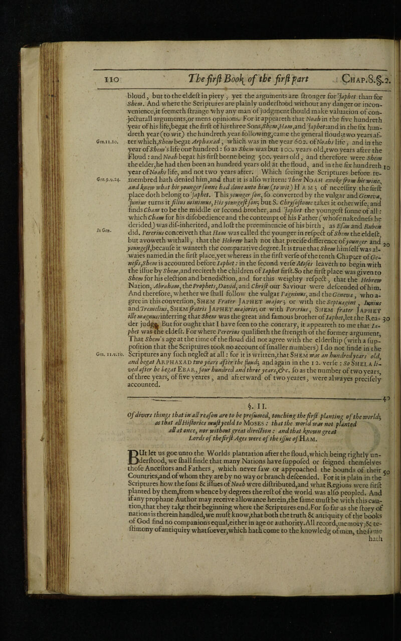 bloud 3 but to the eldeft in piety , yet the arguments are ftronger for japhet than for Shew. And where the Scriptures are plainly underftood without any danger or incon¬ venience^ feemeth ftrange “Why any man of judgment fhould make valuation of con- jedurall arguments,or mens opinions. For itappeareth that Noah in the five hundreth year of his life,begat the firft of his three Sons^shemflam^nd japhet :and in the fix hun¬ dreth year (to wit) the hundreth year following,came the general floud^t wo years afi- Gen. ii.io. ter which,begat Arphaxad , which was in the year 602. of Noahs life, and in the year of shews life one hundred: fo as shew was but 100. years old,two years after the Floud: and Noah begat his firft borne being 500. years old , and therefore were Shew the elder,he had then been an hundred years old at the floud, and in the fix hundreth 10 year of Noahs life, and not two years after. Which feeing the Scriptures before re- Gen.9. v.24. membred hath denied him3and that it is alfo written: Then Noah awoke flow hiswim^ and knew what his younger fonne had done unto him (to wit) H A m 5 of neceftity the firft place doth belong to japhet. Thisyounger Jon, fo converted by the vulgar and Geneva, Junius turns it filins minimus, Bisyoungefifonj but S. Chryfojlome takes it other wife, and finds Cham to be the middle or fecond brother, and Japhet the youngeft fonne of all : which Cham for his difobedience and the contempt of his Father (whofe nakednefs he derided) was dif-inherited, and loft the preeminencie of his birth , as Efau and Ruben inQcn. did. pererjus conceiyeth that Haw was called the younger in refpeft of shew the eldeft but avoweth withall, that the Hebrew hath not that precife difference ofyounger and youngejl fyecaute it wanteth the comparative degree.lt is true that shew himfelf was al- ° waies named in the firft place,yet whereas in the firft verfe of the tenth Chapter ofGt’- nefis,shem is accounted before Iaphet: in the fecond verfe Mofes leaveth to begin with the iftue by shewymd reciteth the children of Iaphet firft. So the firft place was given to £/>mforhisele&ionandbenedi<ftion,and for this weighty refpeft:, that the Hebrew Nation, Abraham, the Prophets ,David, and Chriji our Saviour were defcended of him. And therefore, whether we fhall follow the vulgar Tagninus, and the Geneva, who a- greein thisconverfion,SHEM Frater Japhet major $ or with the Septuagint, Iupius andTremelius, Shemfratris Japhet majoris'^ or with Fcrerius, Shem frater Japhet ilk m agnus: inferring that Shew was the great and famous brother of Iaphet Jet the Rea- 30 der judg|, Butfor ought that I have feen to the contrary, it appeareth to me that Ia¬ phet was the eldeft. For where Pererius qualifieth the ftrength of the former argument That Shews age at the time of the floud did not agree with the elderfhip (with a fup- pofition that the Scriptures took no account of fmaller numbers) I do not finde in the Geti. n.v.ib. Scriptures any fuch negleft at all: for it is written,that Shem was an hundredyears old' and begat Arphaxad two years after the fond, and again in the 12. verfe : So Shel A //- ved after he begat Eba K,four hundred and three years g&c. fo as the number of two years, ofthrce years, of five ycares, and afterward of twoyeares, were alwayes precifelv accounted. y §. 11. Of divers things that in all reafon are to be prefumed, touching the firfl planting of the worlds as that allHi (lories muflyeeld to Moses .* that the world was not planted all at once, nor without great dire&ion : and that known great \ Lords of thefirji Ages were of the ijjue of Hi am. ■T  Blit let us goe unto the Worlds plantation after the floud, which being rightly un¬ derftood, we fhall finde that many Nations have fuppofed or feigned themfelves thofeAnceftor sand Fathers, which never faw or approached the bounds of their «-0 Countries,and of whom they are by no way or branch defcended. For it is plain in the 5 Scriptures how the fons 8c iffues of Noah were diftributed,and what Regions were firft planted by them,from whence by degrees the reft of the world was alfo peopled. And if any prophane Author may receive allowance herein,the fame muft be with this cau- tion,that they tak,e their beginning where the Scriptures end.For fo far as the ftory of nations is therein handled,we muft know,that both the truth 8c antiquity of the books of God find no companions equal,either in age or authority. All record,memory,Sc te- ftimony of antiquity what foever, which hath come to the knowledg of men, the fame .< • ' hath