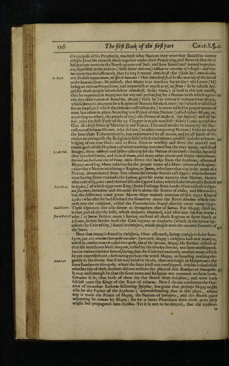 the purpofe of his Prophecie, teacheth what Nations they were that Ihould in vanitie affayle Ifrael.He joyneth them together under their Prince Gog,and fheweth that their habitations were on the North quarters ofjuda, and how feated and joyned together. G^fignififeth in th e Hebrew ( faith Saint Hierome) te&um or covering of a houfe : andvin- fa/uponEz-ecfoe/affirmeth, that by Gog is meant Antichriji .‘for (faith he) Antic hrifins In Extch. erit Diabolt iegumentum jub Jpecie humana : 1 hat Antichrijifhall be the covering of the Devil/ under humane forme. He addeth, that Magog is as much to fay as Gog: the Letter (M) being an Hebrew Prepofition, and importeth as much as of or, from : fo he taketh Ma¬ gog for thofe people which follow Antichriji. So far Vint us 5 at leaf: in this not amide, that he expoundeth Magog not for any one perfon,but for a Nation :with which agree- ic eth thisobfervationof Beroaldus, Magog ( faith he) in Hebrew is written Ham-Magog, which iheweth Magog to be a Region or Nation: for the Letter (He) which is ufed but for an Emphajis ( which theHebrewcscall Heliajedia ) is never added to proper names of men_ but often to place. So as Gog was Prince of that Nation (called either Magog, or, according to others, the people of Gog) alfo Prince of Mefjech, (or Mofoch) and of Tu¬ bal : as by the firft V erfe of the 2 9 Chapter is m ade manifeft: Behold I come againflthee Gog the chiefeVrince of Meshech and Tub al.This muftneedes be meant by the Sue- cefiours ofSeleucus Nicanor, who did not ( as other conquering Nations) feeke to make the Jewes their Tributaries only, butindeavoured by all means, and by all kindeof vi¬ olence to extinguifh the Religion it felfe(which theHebrewesprofeft) and the acknow- 2o ledging of one true God: and to force them to worlhip and ferve the mortall and rotten gods of the Heathen; of which nothing remained but the very name, and dead L.2.de Fide. Images. Saint Ambrofc and ijidore take Gog for the Nation of the Goths: belike, becaufe they invaded Europe, and Lacked Rome, and many other places and Cities thereabout. Hermolaus Barbaras out of Vo mp. Mela drives the Turkgs from the Scythians, efteemed M<igogians of Gog. Many take Gog for the proper name of a Man : others of a Region : others for a Nation inhabiting a Region, as Junius, who fayes that Gog is the name of a Nation, denominated from him whom the Greekes Stories call Gyges: who in former time having flaine Candaules the Lydian, gave his owne name to that Nation, thence after called Gygades : and thereof alfo the Gygean Lake, which Lake Strabo alfo findeth 30 S-nbM.i 5. in Lydia, ( of which Gyges was King) fortie Furlongs from Sardis, vlinie calleth it Gyge- 11mJlagnum. Herodotus and Nicander Let it about the Rivers of Hildas, and Mcenander but the difference is not great. Marius Niger maketh mention of this Gyges King of Lydia : who after he had fubdued the Gountrey about the River Rhodius which run¬ neth into the Hellefpont, called the Promontorie Trapefe after his owne name Gyges. Suid.C0l.2o’}. Thefe Opinions doe aifo feeme to ftrengthen that of Junius. For Magog, faith he, is that part of Ajia the leffe, which Halyattes obtained, and after him his Son Croefus 5 jfun.inErec.?8 who (as Junius further notes) having maftred all thofe Regions as farre South as Lib anus, in that Border built the Citie Gigarta or Gogkarta (which in the Syrian hg- nifieth the Citie of Gog ) feated in Coelofyria, whofe people were the ancient Enemies of the Jewes. ^ Now that Magog is found in Coelofyria, Vlinie affirmeth, faying5 Coelofyria habet Bam- bycen,qu£ alio nomine Hierapolis vocatur : Syris verb, Magogs Coelofyria hath in it Bambyce, which by another name is called Hierapolis, but of the Syrians, Magog. He further teller h us that the monftrous Idoll Atergatis, called by the Greekes Derceto, was here worlhipped. Lucian makes mention hereof,faying,that the Citie had anciently another name,which he yet expreffeth not 5 forbearing perhaps the word Magog, as founding nothing ele- Strab.1.16. gantly in the Greeke. But if we may beleeve Strabo, then was Edeffa in M efopotamia the fame bambyce or Hierapolis, where the fame Idoll was worlhipped. Ortelius is doubtfull whether one of thefe Authors did not miftake the place of this Bambyce or Hierapolis. 50 It may well enough be,that the lame name and Religion was common to them both. Certaine it is, that both pf them lay due North from PaUJiina, and were both fubjeft unto the Kings of the Race of Seleucus. Now I do not condemne the Opi¬ nion of Hermolaus Barhams following Jofephus, but grant that perhaps Magog might alfo be the Father of the Scythians 5 notwithftanding that in this place, where Gog is made the Prince of Magog, the Nations of Coelofyria, and the North parts adjoyning be meant by Magog: for by a latter Plantation from thefe parts they might bee propagated into Scythia. Yet it is not to be denyed, that the Scythians in