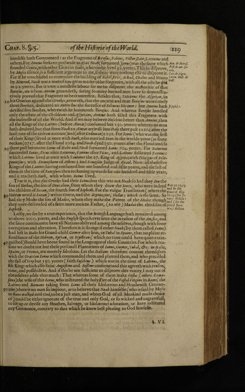 himfelfe hath Commented : as the Fragment of$irofus,Fabiur, Ti&or,Cato,Lavinius and others.For Annins feeks to perfwade us,that N^ffurnamed Janus)was the fame which Ann-de Hetruf. founded Genoa,with other Cities in Italic,wherein he lived 9 2,yeeres.This to difprove FiF de aur'^ by Mofes. filence,is a futficient argument to me,if there were nothing elfe to difprove it. Cato deoripn. For if he vouchsafed to remember the building of BaUl,Erec, Jehad, Chalne and Nineve havitt-iaul1 de by Nimrod, Noah was a man of too great marke to be forgotten, with all the a&s he did Qttt' in 9 2. yeeres. But it were a needleiie labour for meto difprove the authorise of that Bprofits, on whom Annins groundeth, feeing ft) many learned men have fo demonftra- tively proved that Fragment to be counterfeit. Befidesthat, Tatidnus the Affyrian, in 1 o his Oration againft the Gree^avoweth, that the ancient and true Berofns wrote onely three Bookes, dedicated to Antiochus the fucceffor ofSeleucus Nicanor : but Annins hath Jofab.lt. devifed five Bookes, wherewith he honoureth Berofus. And whereas herofus handled only theeftateof the Chald£ans and AJfyrians, Annins hath filled this Fragment with the bufinefle of all the World. And if we may belee ve Eufebws better than Annins, then all the Kings of the Latines (before AF-neas) confirmed but 150. yeeres: whereas no man hath doubted,but that from Noah to Alneos arrivall into Italy there paft 1126,(after the lead rate of the Hebrew account)and(after Codoman) 1291. For lanus (who was the firft of their Kings)lived at once with Ruth, who married Booz in the worlds yeare (as fome reckon)27i7. after the Floud 1064. andJVo^ dyed 3 50. yeares after the Floud:and fo 20 there paft betweene lanus of Italic and Noah furnamed lanus 704. yeeres. For Satnrnns fucceeded lanus. Picas after Saturnus, Fannns after Picas, and Latinus followed ¥ annus : which Latinus lived at once with Tautanes the 27. King of AjJywa$with Pelafgus of Pelo- ponnefus', with Demophoon of Athens 5 and Sampfok Judge of ifrael. Now all thefe five Kings of the Latines having confumed but one hundred and fiftie yeares, and the laft of them in the time ofSampfon: then reckoning upwards for one hundred and fiftie years, and it reacheth Ruth, with whom lanus lived. True it is, that rhe Greekes had their Ianus^bu t this was not Noafcfo had they Ion the fon of Xuthus, the fon of Deucalion, from whom they draw the loner, who were indeed 2^.27.19,13, the children of Iavan, the fourth fon of Iapheth. For the vulgar Tranflation ( where the Hebrew word is Iavan) writes Greece, and the Septuagint, Hellas-, which is the fame. So^wC^V had they Mcdus the fon of Madea, whom they make the Parent of thcAIedes though and^r for^the *” they were defeended ofafarre more ancient Father, (40 wlt)Madai the third fon of plural jlw- Iapheth. mmd RcUtnai Laftly,we fee by a true experience, that the Brittijh, Language hath remained among us above 2000. yeeres, and the Englijh fpeech ever finee the invafion of the Angles, and the fame continuance have all Nations obferved among themfelves,though with fome corruption and alteration. Therefore it is ftrange if either Noah (by them called lanus) had left in Italic his Grand-child Comer after him, or Tubal in Spaine, that no plaine re- femblance of the Hebrew, Syrian, or Scythian ( which no time could have quite extin- 40 guilhed)lhould have beene found in the Languages of thofe Countries.For which rea- fons we doubt not but thefe perfonall Plantations of lanus. Corner, Tubal, &c. in Italic, Spaine, or Trance, are meerely fabulous. Let the Italians therefore content themfqlves with the Grecian lanus which commanded them and planted them,and who preceded the fall ofTroy but 150. yeeres ( faith Eufebius ) which was in the time of Latinus,, the fift King: which alfo Saint Augujime and lujiine confirme:and this agreeth with reafon, time, andpoffibilitie. And if this be not futficient to difprove this vanity,I may out of themfelves adde thus much: That whereas fome of them make Vefla ( others Cama- fena) the wife of this lanus,who inftituted the holy Fire of the Vefial Virgins in Rome( the Latines and Romans taking from lanus all their Idolatrous and Heathenifh Ceremo- 50 nics)there is no man fo impious, as to beleeve that Noah himfelfe (who is faid by Mofes to have walked with God, to be a juft man, and whom God of all Mankind made choice of) could be either ignorant of the true and only God, or fo wicked and ungratefull, to fet up or devife any Heathen, Salvage, or Idolatrous adoration, or have inftituted any Ceremonie, contrary to that which he knew beft pleafing to God himfelfe. §. VI; • y \