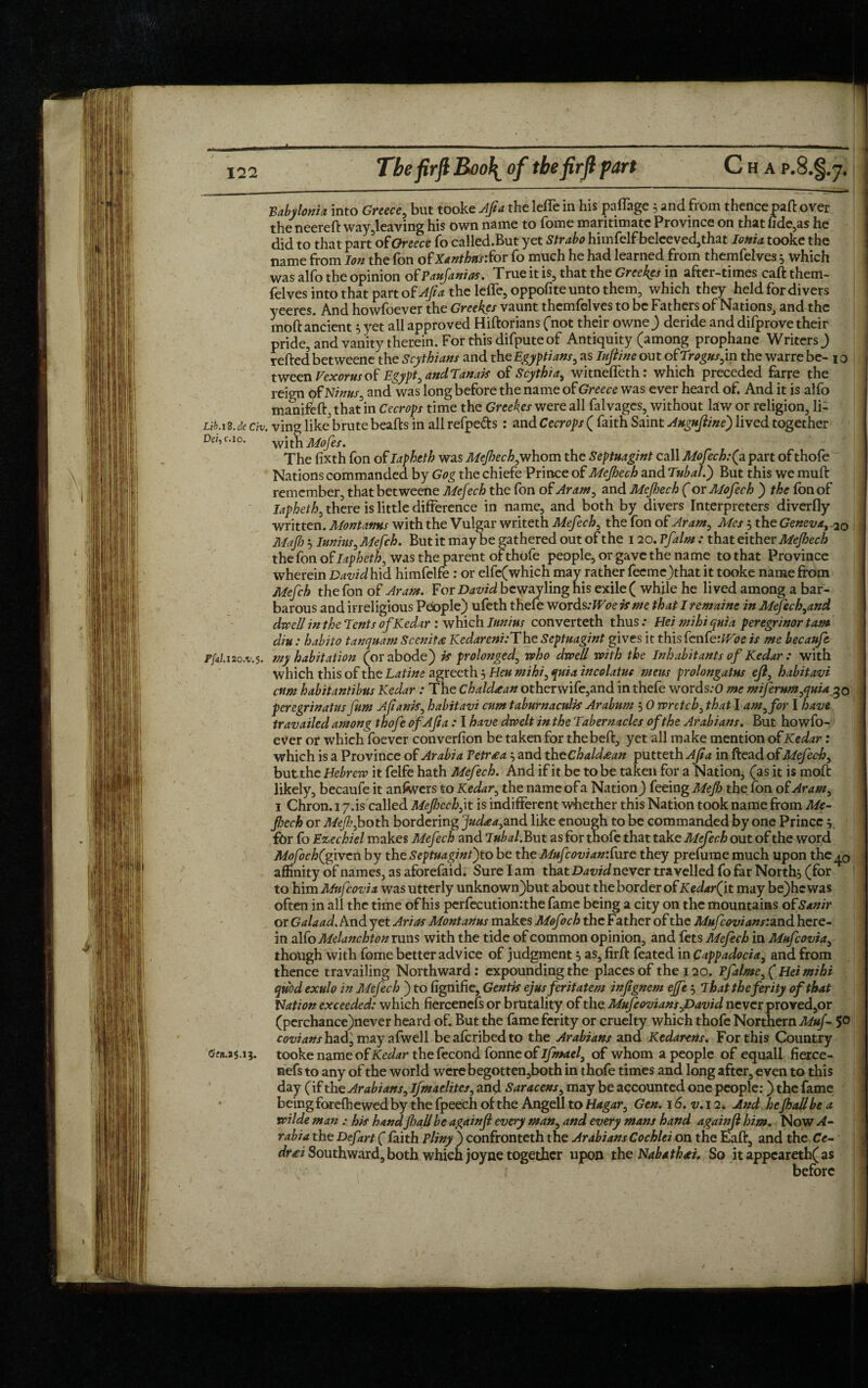 Babylonia, into Greece, but tooke Aft a the lefle in his pafiage 3 and from thence pa ft over the neereft way,leaving his own name to fome maritimatc Province on that fide,as he did to that part of Greece fo called.But yet Strabo himfelf beleeved,that Ionia tooke the name from Ion the fon ofXanthni’Sor fo much he had learned from themfelves 3 which was alfo the opinion of Paufanias. True it is, that the Greekcs in after-times caft them¬ felves into that partof^ the lefle, oppofite unto them, which they held for divers yeeres. And howfoever the Greek.es vaunt themfelves to be Fathers of Nations, and the moft ancient 3 yet all approved Hiftorians (not their owne) deride and difprove their pride, and vanity therein. For this difpute of Antiquity (among prophane Writers ) refted betweene the Scythians and the Egyptians, as Iujiine out ofTrogus,m the warre be- 1 o tween Vexorus of Egypt, and Tanais of Scythias witneffeth: which preceded farre the reign tofNinus, and was long before the name of Greece was ever heard of. And it is alfo manifeft, that in Cecrops time the Greekcs were all falvages, without law or religion, li- Lib.i2.de civ. ving like brute beafts in all refpe&s : and Cecrops ( faith Saint Augujline) lived together Dez, c.i°. with Mofes. The fixth fon of lapheth was Mefech,whom the Septmgint call Mofech.fa part of thofe ' Nations commanded by Gog the chiefe Prince of Mefech and Tubal.') But this we muft remember, that betweene Mefech the fon of Aram, and Mefech ( or Mofech ) the fon of lapheth, there is little difference in name, and both by divers Interpreters diverfly written. Montanns with the Vulgar writeth Mefech, the fon of Aram, Mcs 3 the Geneva,, 20 Majh 3 Iunirn, Mefch. But it may be gathered out of the 120. Pfalm : that either Mefech the fon of lapheth, was the parent of thofe people, or gave the name to that Province wherein David hid himfelfe : or elfe(which may rather feemcjthat it tooke name from Mefch the fon of Aram. For David be way ling his exile ( while he lived among a bar¬ barous and irreligious People) ufeth thefe words: Woe is me that I remaine in Mefech,and dwell in the Tents of Kedar : which Iun/us converteth thus: Hei mihi quia peregrinor tarn diu: habito tanquam Scenitec Kedareni:The Septmgint gives it this fen fe:Woe is me becaufe p[al. 120.V.5. my habitation (or abode) is prolonged, who dwell with the Inhabitants of Kedar : with which this of the Latine agreeth 3 Hen mihi, quia incolatue mens prolongatus ejl, habitavi cum habitantibus Kedar : The Chaldean otherwife,and in thefe words:0 me miferum,quia 30 peregrinatus fum Afianis, habitavi cum taburnaculis Arabum 3 0 wretch, that I am, for I have travailed among thofe ofAfta : I have dwelt in the Tabernacles of the Arabians. But howfo- eVer or which foever conversion be taken for thebeft, yet all make mention of Kedar: which is a Province of Arabia Petr tea 3 and the Chaldean putteth Aft a in ftead of Mefech, butthe Hebrew it felfe hath Mefech. And if it be to be taken for a Nation, (as it is moft likely, becaufe it aniwers to Kedar, the name of a Nation) feeing Mef the fon of Aram, 1 Chron. 17.is called Mefech, it is indifferent whether this Nation took name from Me- feck or Mef, bo th bordering Jud£a, and like enough to be commanded by one Prince 3 for fo Ezechiel makes Mefech and lubal.But as for thofe that take Mefech out of the word Mofoch(given by the Septmgint)to be the MufcovianiCure they prefume much upon the^0 affinity of names, as aforefaid. Sure lam thatD^idnever travelled fo far North3 (for to him Mufcovia was utterly unknown)but about the border of KedarQt may be)hc was often in all the time of his perfecutionrthe fame being a city on the mountains ofSanir or Gala ad. And yet Arias Mont anus makes Mofoch the Father of the Mufcovians’.SLtid here¬ in alfo Mdanchton runs with the tide of common opinion, and fets Mefech in Mufcovia, though with fome better advice of judgment 3 as, firft feated in Cappadocia, and from thence travailing Northward: expounding the places of the 120. Pfalme, ( Hei mihi quod exulo in Mefech ) to fignifie, Gentis ejusferitatem infgnem ejfe 5 TJhat the ferity of that Nation exceeded: which fiercenefs or brutality of the Mufcovians,David never proved,or (perchance)never heard of. But the fame ferity or cruelty which thofe Northern Muf- 50 m^tf/had, may afwell beaferibedto the Arabians and Kedarens. For this Country (Sfn.a5.13. tooke name of Kedar the fecond fonne of ifmael, of whom a people of equall fierce¬ nefs to any of the world were begotten,both in thofe times and long after, even to this day (if the Arabians, ifmaelites, and Saracens, may be accounted one people:) the fame being forefhewed by the fpeech of the AngeU to Hagar, Gen. 16. v.11. And hefall be a wilde man : his hand fall be againfl every man, and every mans hand againji him. Now A- rabia the Defart ( faith Pliny ) confronteth the Arabians Cochlei on the Eaft, and the Ce- drti Southward,both which joyne together upon the Nabathtei. So it appcareth( as before