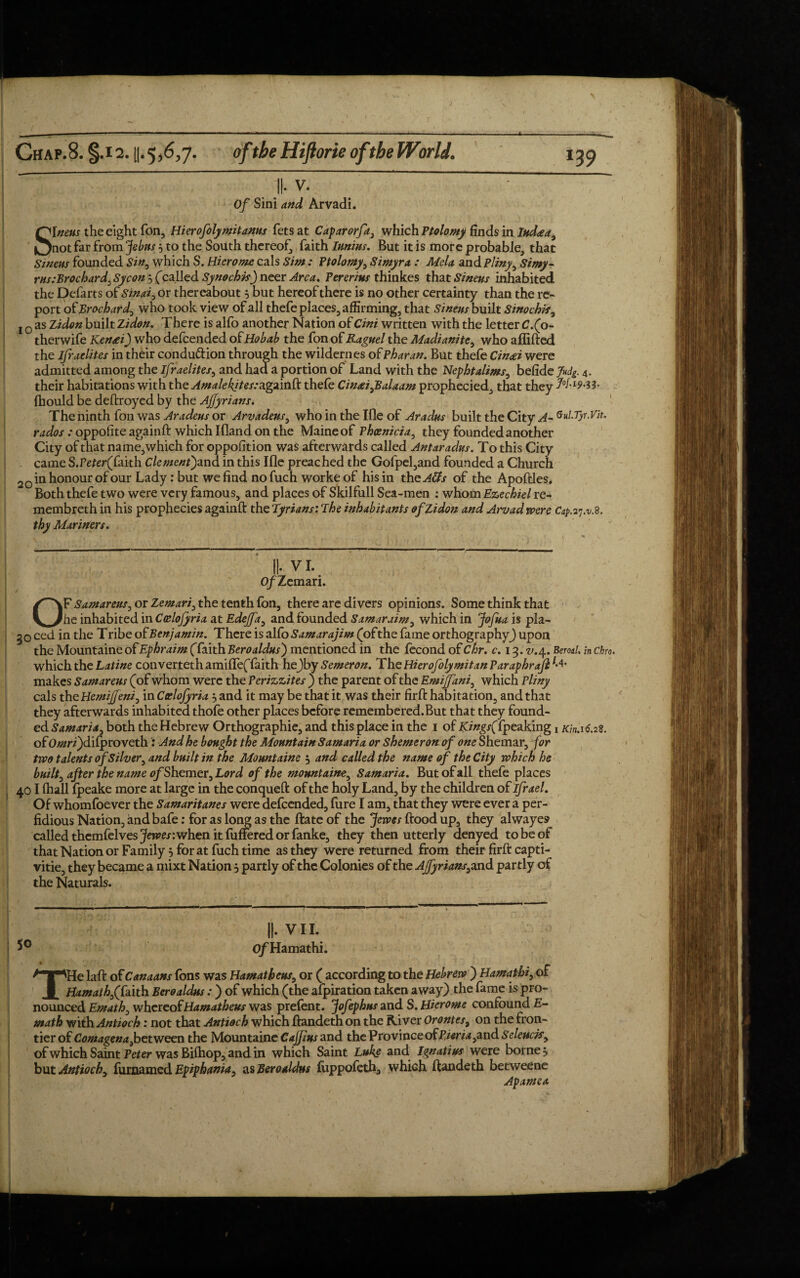 \ Chap.8. §.i2. u.5,6,7. oftbeHiftorie of the World. 139 ||. v. Of Sini and Arvadi. Sineus the eight Ton, Hierofolymitanus fetsat Caparorfa, which Ptolomy finds in Iudeea, not far from Jebus 5 to the South thereof, faith Iunius. But it is more probable, that Sineus founded Sin, which S. Hierome cals Sim : Ptolomy, Simyra : Alda and Pliny, Simy- rus:Brochard:Sycon 5 (called Synochk) neer Area. Pererius thinkes that Sineus inhabited the Defarts of Sinai, or thereabout 5 but hereof there is no other certainty than the re¬ port of Brochard, who took view of all thefe places, affirming, that Sineus built Sinochis, j 0 as Zidon built Zidon. There is alfo another Nation of Cini written with the letter C.(p- therwife Kensei) who defeended of jHobab the fon of Raguel the Madi unite, who affifted the Jfraelites in their conduction through the wildernes of Pharan. But thefe Cin&i were admitted among the Israelites, and had a portion of Land with the Nephtalims, belide >4 4. their habitations with the AmalekitessAgnmd: thefe Cinai,Balaam prophecied, that they J0bl9^- fhould be deitroyed by the Ajfyrians. The ninth fon was Aradeus or Arvadeus, who in the Ifle of Aradus built the City A~ Qul.Tyr.Vit. rados : oppofite againft which Ifland on the Maine of Phoenicia, they founded another City of that name, which for opposition was afterwards called Antaradus. To this City came S.Peter(faith Clement')and in this Ifle preached the Gofpel,and founded a Church 20 in honour of our Lady: but we find nofuch worke of his in thcA&s of the Apoftles* Both thefe two were very famous, and places of Skilfull Sea-men : whom Ezechiel re- membreth in his prophecies againft the Tyrians: The inhabitants of Zidon and Arvad were Cap. 37.11.8. thy Alar inert. II- VI. O/Zemari. OF Samareus, or Zemari, the tenth fon, there are divers opinions. Some think that he inhabited in Ccelojyria at Edejfa, and founded Samar aim, which in Jofua is pla- 50 ced in the Tribe of Benjamin. There is alfoSamarajim (ofthe fame orthography) upon the Mountaine of Ephraim (faith Beroaldus) mentioned in the fecond of Chr. c. 13. v.\. Beml. in chro. which the Latine converteth amiffeffaith he)by Semeron. The Hierofolymitan Paraphrajl makes Samareus (of whom were the Perizzites ) the parent of the Emijfani, which Pliny cals the Hemijfeni, in Ceelofyria j and it may be that it was their firft habitation, and that they afterwards inhabited thofe other places before remembered.But that they found¬ ed Samaria, both the Hebrew Orthographic, and this place in the 1 of 2Cz#gr(fpeaking y Kin.16.2S. of 0/#ri)difproveth: And he bought the Mountain Samaria or Shemeron of one Shemar, for two talents of Silver, and built in the Mountaine j and called the name of the City which he built, after the name ofShemer, Lord of the mountaine, Samaria. But of all thefe places 401 fhall fpeake more at large in the conqueft of the holy Land, by the children of ifrael. Of whomfoever the Samaritanes were defeended, fure I am, that they were ever a per¬ fidious Nation, and bafe: for as long as the ftate of the Jewes flood up, they alwayes called themfelves jfom: when it fuffered or fanke, they then utterly denyed to be of that Nation or Family 5 for at fuch time as they were returned from their firft capti- vitie, they became a mixt Nation j partly of the Colonies of the Ajfyrians, and partly of the Naturals. II- VII. of Hamathi. THe laft of Canaans fons was Hamatheus, or ( according to the Hebrew ) Hamathi, of Hamath,(faith Beroaldus:) of which (the afpiration taken away) the fame is pro¬ nounced Emath, whereof Hamatheus was prefent. Jofephus and S.Hierome confound E~ math with Antioch: not that Antioch which ftandeth on the River Orontes, on the fron¬ tier of Comagena,between the Mountaine Cajjzus and the Province cTPier za,And Seleucis, of which Saint Peter was Bifhop, and in which Saint Luke and Ignatius were borne 5 but Antioch, furaamed Epiphania, as Beroaldus fuppofeth, whiGh ftandeth betweene Apamea