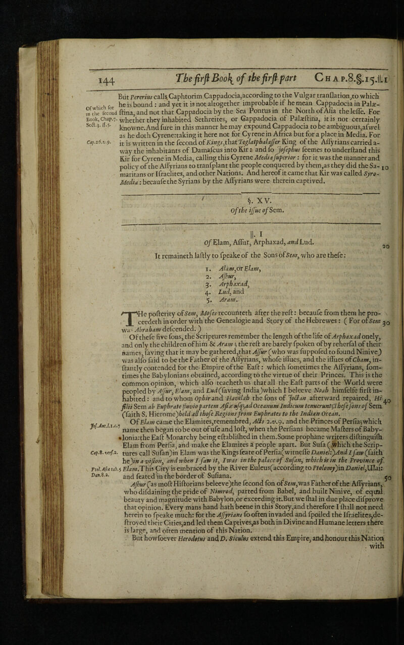 But rererius calls Caphtorim Cappadocia,according to the Vulgar tranflation,to which . , he is bound : and yet it is not altogether improbable if he mean Cappadocia in Palx- ,n rhe1CfecoSd ftina. and not that Cappadocia by the Sea Pontusin the North of Aha theleffe. For knowne. And fure in this manner he may expound Cappadocia to be ambiguous?afwei as he doth Cyrenertaking it here not for Cy rene in Africa but for a place in Media. For Cap.z6.v-9. jt is written in the fecond. of Kings, that Teglatphalajfer King of the Aflyrians carried a- way the inhabitants of Damafcus into Kir: and fo jofephus feemes tounderftand this Kir for Cyrene in Media, calling this Cyrene Mediafuperior: for it was the manner and policy of the Aflyrians to tranfplant the people conquered by them,as they did the Sa- I0 maritans or Ifraelites, and other Nations. And hereof it came that Kir was called Syro- Media: becaufe the Syrians by the Aflyrians were therein captived. / §. XV. Of the ijfue vfSe m. Of Elam, Afliir, Arphaxad, and Lud. 20 It remaineth laftly to fpeake of the Sons otSem, who are thefet 1. Alam,or Elam, 2. Ajhur, 3. Arphaxad, 4. Lud, and 5. Aram. THe pofterity of Sew, Mofes recounteth after the reft: becaufe from them he pro¬ ceeded in order with the Genealogie and Story of the Hebrewes: ( For ofSem 30 wa> Abraham defeended. ) Of thefe five fons, the Scriptures remember the length of the life of Arphaxad onely, and only the children of him & Aram$ the reft are barely fpoken of by reherfal of their names, faving that it may be gathered,that AJfur (who was fuppofed to found NiniveJ was alfo faid to be the Father of the Alfyrians, whofe blues, and the iflues of Cham, in- ftantly contended for the Empire of the Eaft: which fometimes the Aflyrians, fom- times the Babylonians obtained, according to the virtue of their Princes. This is the common opinion, which alfo teachethus that all the Eaft parts of the World were peopled by AJfur, Elam, and Lud (faving Indiajwhich I beleeve Noah himfelfe firft in¬ habited: and to whom Ophir and Havilah the fons of Jo&an afterward repaired, Hi filii Sem ab Euphrate f/uvio partem A fa; ufqjad Oceanum Indicum tenueruntjThefefons of Sem ^ (faith S. Hierome)/>e/d all thofe Regions from Euphrates to the Indian Ocean. Of Elam came the Elamites, remembred, Atfs 2.V.9. and the Princes of Per fia^ which. jof. nt. .i.c.7 namet^en began tobe out ofufe and loft, when the Perfians became Mafters ofBaby- *lonia:the Eaft Monarchy being eftablifhed in them.Some prophane writers diftinguifti Elam from Perfia, and make the Elamites a people apart. But Sufa ( which the Scrip- caf.B. verfa. tures call Sufan)in Elam was the Kings feate of Perfia(witnefle Daniel:)AndIfavp (faith hejzw a vifton, and when I fawit, I was in the palace of Sufan, which is in the Province of Elam.This City is embraced by the River Euleus(according to Ptolomy)in Danieljilhi: and feated in the border of Sufiana. . , Ajhur (as moft Hiftorians beleeve)the fecond fon of Sem, was Father of the Aflyrians, who difdaining the pride of Nimrod, parted from Babel, and built Ninive, of eqifal beauty and magnitude with Baby Ion,or exceeding it.But we fhal in due place difprove that opinion. Every mans hand hath beene in this Story,and therefore I (hall not meed herein to fpeake much: for the AJfyrians fo often invaded and fpoiled the Ifraelites,de- ftroyed their Cities,and led them Captives,as both in Divine and Humane letters there is large, and often mention of this Nation. > t But howfoever Herodotus and D. Siculus extend this Empire, and honour this Nation . with