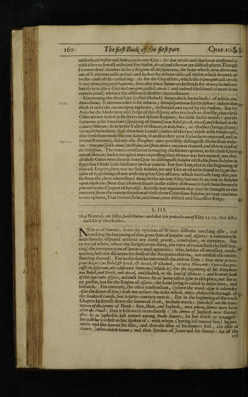 underftand Nifibisand Ninive to be one City : fo doe Strabo and Stephanus confound it with Charran,but all miftaken.For Nifibis,Ac cad,and Charran are diftin& places.Though I cannot deny Accedene to be a Region of Mefopotamia, the fame which Arias Montanus out of S. Hierome calls Achad.: and fo doe the Hebrews alfo call Nifibis,which feemeth to be the caufe of this miftaking. As for the City of Erec, which the Septuagint call Orechj S.-Augvfline,Oreg,and Vagnimts, Erec, this phcejunius underftands for Aracca in Sufi ana: but there is alfo a City in Camagena, called Arace : and indeed likelihood of name is no cejrtain proof, without the afiiftance of other circumftances. Concerning the third City (called chalneh) fome take it for Calinifis: of which Am. Lib.23. Marcellinus. S. Hierome takes it for Seleucia , Hierofolymitanus for Ctefiphon : others doe 10 think it to be the Agrani upon Euphrates , deftroyed and razed by the Perfians. But let Jllofes be the Moderator and Judge of this difpute,who teacheth us dire&ly, that thefe Cities are not feated info divers and diftant Regions, for thefe behis words: And the beginning of his Kingdome (fpeaking of Nimrod) was Babel, Erech. Accad,and Chalneh in the Land of shinaar : fo as in the Valley of Shinaar,or Babylonia, or Chaldaa (being all one) we muft finde them. And therefore I could (rather of the two) think with Viterbi enfis that thefe four made but one Babylon, than that they were Cities farre removed,and in Ca$.6.v.~. leveral Provinces, did not the Prophet Amos precifely diftinguilh Chalne from Baby¬ lon. Coe you (faith Amos) to Chains,and from thence goeyou to Hamath,and then to Gath of the Vhiliflims. The Geneva transition favouring the former opinion, to fet thefe Cities 20 out of Shinaar, hath a marginal note expreffmg that Shinaar was here named, not that all thefe Cities were therein feated,but to diftinguilh Babylon o£chald<efrom Babylon in Egypt:but I finde little fubftance in that conceit. For fure I am,that in the beginning of Nimrods Empire,there was no fuch Babylon,nor any City at all to be found in Ezypt:Ba- bylon of Egypt being all one with the great City o(Cairo, which was built long after,not far from the place where ftood Memphis the ancient City, but not fo ancient as Babylon upon Euphrates.Now that chalne is fituate in the valley of shinaar,it hath been formerly proved in the Chapter of Paradif?. So as for any argument that may be brought to the contrary,from the remote fituation of thefe three Cities from Babylon,we may continue in our opinion,That Nimrod,Belus,and Ninus,were diftinft and fucceftive Kings. 20 §. III. That Nimrod, not Aflur jbuilt Ninive: and that it is probable out of Ebav 22.12. that Affur built *Vr of the Chaldees. NOw as oBNimrod 5 foarethe opinions of Writers different touching Affur and touching the beginning of that great ftate of Babylon and Ajjyria : a controverfie weanfomely difputed without any direft proofe, conclufion, or certainty. But to me (of whom, where the Scriptures are filent, the voice ofreafon hath the beft hea- rmg) the interpretation of Junius is moft agreeable 5 who,befides all neceffary confe-*0 quence,doth not dif-joyne the fenfe of the Scriptures therein, nor confufe the under- ftanding thereof. For in this fort he converteth the Hebrew Text : Erat enim princi- pinm Regm ejus Babel,& Erech, & Accad, & Chalneh, in terra Shinaaris : e terra hac pro- ceffit m Affynam, ubi adificavit Niniven$(which is) For the beginning of his Kingdom* was Babel, and Erech, and Accad, and Chalneh, in the land of Shinaar : and he went forth of this land into Ajfyria, and built Ninive. So as Junius takes AJfur in this place not for a- ny perfon, but for the Region of Ajfyria : the Land being fo called in Mofesxdxoo and before it. For certainly, the other conftruftion, (where the word AJiur is taken for Affur the fonne of Sent) doth not anfwer the order which Mofes obferveth through all ,n the Books of Genefis, but is quite contrary unto it, For in the beginning of the tenth5 Chapter he fetteth down the fonnes of Noah, in thefe words: Now thefe are the Gene¬ rationsof thefonnes of Noah : Sem, Ham, and Japheth, unto whom, fonnes were borne' after the E loud: then it followeth immediately : The fonnes of Japheth were Gomer &c. fo as Japheth is laft named among Noahs fonnes, be hee eldeft or youngeft: became he was firft to bee fpoken of : with whom (having laft named him) he pro¬ ceeds and lets downe his iflue, and then the iffue of his fonnes: firft , the iffue of corner, japhets eldeft fonne 3 and then fpeakes of Javan and his fonnes : for of the reft