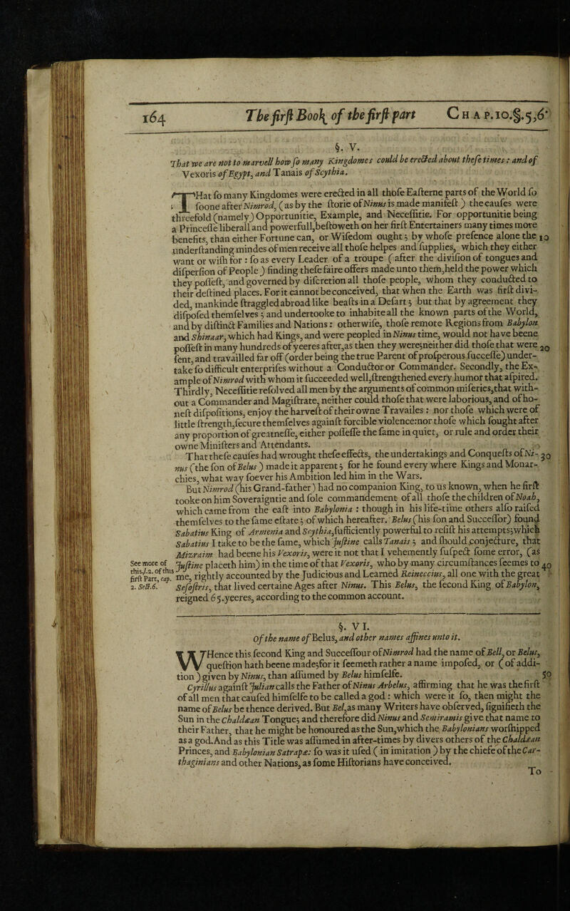 §. v. That toe are not to Marvell how Jo tunny Kingdoms s could be cre&ed about thefe times : and of Vexoris of Egypt, and Tanais of Scythia. THat fo many Kingdomes were ere&ed in all thofe Eafterne parts of the World fo foone after Nimrod, ( as by the ftorie of Ninus is made mankeft ) the eaufes were threefold (namely} Opportunitie, Example, and Neceffitie. For opportunitie being a Princefle liberall and powerfull,beftoweth on her firft Entertainers many times more benefits, than either Fortune can, or Wifedom ought 5 by whofe prefence alone the I0 ,undemanding mindes of men receive all thofe helpes and fupplies, which they either want or wilh for : fo as every Leader of a troupe Rafter the divifionof tongues and difperfion of People ) finding thefe faire offers made unto them,held the power which they poffeft, and governed by diferetion all thofe people, whom they condu&ed to their deftined places. Fork cannot be conceived, that when the Earth was firft divi¬ ded mankinde draggled abroad like beads in a Defart 5 but that by agreement they difpofed themfelves } and undertooke to inhabiteall the known parts of the World, and by diftind Families and Nations: other wife, thofe remote Regions from Babylon and Shinaar, which had Kings, and were peopled in Ninus time, would not have beene poffed in many hundreds of yeeres after,as then they were^neither did thofe that were 20 fent and travailled far off (order being the true Parent of profperous fucceffe) under¬ take' fo difficult enterprifes without a Condu&oror Commander. Secondly, the Ex¬ ample of Nimrod with whom it fucceeded well,drengthened every humor that afpired. Thirdly, Neceffitie refolved all men by the arguments of common miferies,that with¬ out a Commander and Magiftrate, neither could thofe that were laborious, and of ho- neft difpofitions, enjoy the harveft of their owne Travailes : nor thofe which were of little ftrength,fecure themfelves againft forcible violenceinor thofe which fought after any proportion of greatneffe, either poffeffe the fame in quiet, or rule and order their owne Minifters and Attendants. - Thatthefe eaufes had wrought thefe effeds, the undertakings and Conquefts ofNi- ms (the fon of Be/us ) made it apparent 5 for he found every where Kings and Monar¬ chies what way foever his Ambition led him in the Wars. But Nimrod (his Grand-father) had no companion King, to us known, when he firft tooke on him Soveraigntie and foie commandement of all thofe the children oENoah, which came from the eaft into Babylonia : though in his life-time others alforaifed themfelves to the fame eftate } of which hereafter. Belus (his fon and Sueceffor) found Sabatius King of Armenia and £9/^/4,fufficiently powerful to refift his attempts;which Sabatius I take to be the fame, which Juftine calls Tanais } and fhouldponjedure, that Mizraim had beene his Vexoris, were it not that I vehemently fufpeift fome error, (as See more of Jyftjne placeth him) in the time of that Vexoris, who by -many circumftances feemes to Part°fct1S me, rightly accounted by the Judicious and Learned Reineccius, all one with the great 2. seS.6! Sefojlris, that lived certaine Ages after Ninus. This Belus, the fecond King of Babylon, reigned 6 5.yeeres, according to the common account. §. VI. Of the name 0/Belus, and other names affines unto it. W Hence this fecond King and Succeffour of Nimrod had the name of Bell, or Belus, queftion hath beene madeffor it feemeth rather a name impofed, or (of addi¬ tion ) given by Ninus, than affumed by Belus himfelfe. JO Cyrillus againft Julian calls the Father of Ninus Arbelus, affirming that he was thefirft of all men thatcaufed himfelfe to be called a god: which were it fo, then might the name of Belus be thence derived. But Bel, as many Writers have obferved, fignifieth the Sun in the chakUan Tongue^ and therefore did Ninus and Semiramis give that name to their Father, that he might be honoured as the Sun,which the Babylonians worfhipped as a god. And as this Title was affumed in after-times by divers others of the Chaldean Princes, and Babylonian Satrap£: fo was it ufed (in imitation) by the chiefe of the £41- thaginians and other Nations, as fome Hiftorians have conceived. - To -