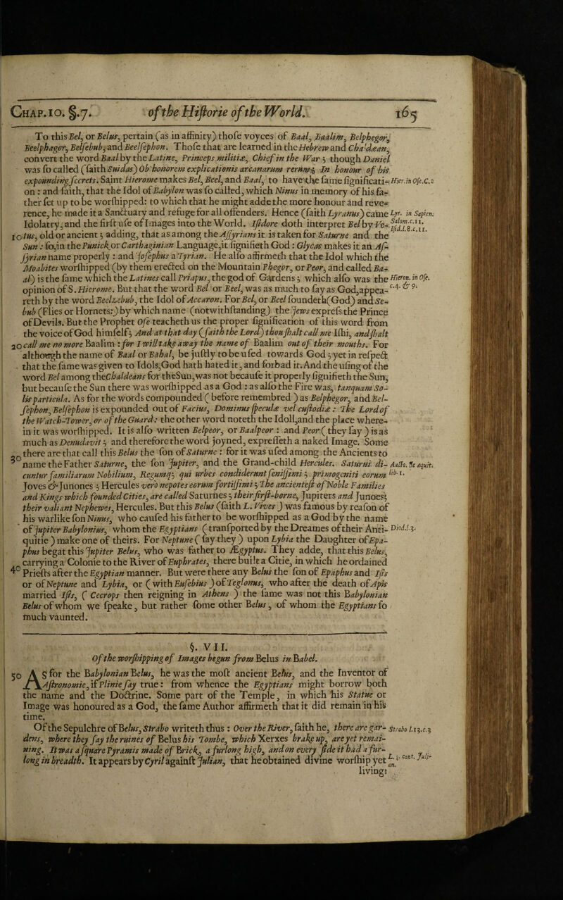 To thisBel, or Belus, pertain (as in affinity) thofe voyces of Baal, Baalim, Belphegor, Beelphagor, Belfebub, and Beelfephon. Thofe that are learned in the Hebrew and Cha'daan, convert the word Baal by the Latine, Princeps militije, Chief in the War 5 though Daniel wasfo called (faith Sui das') Ob' honor em explicationis arcanantm rerum$ In honour of hit expounding fccrets. Saint Hierome makes Bel, Bed, and Baal, to have the fame fignificati- Hier.in ofi.c2 on : and faith, that the Idol of Babylon was fo called, which Ninus in memory of his fa¬ ther fet up to be worfhipped: to which that he might adde the more honour and reve¬ rence, he made it a San&uary and refuge for all offenders. Hence (faith Lyranus) came ty. in Sapien; Idolatry, and the hr ft ufe of Images into the World, I/idore doth interpret Bel by Fe- Sj/sV *’ lotus^ old or ancient 5 adding, that as among the AJJyrians it is taken for Saturne and the ' Sun: fo,in the Punic lyor Carthaginian Language,it figniheth God: Glycas makes it an Af- Jyrian name properly : and 'jofephus a Tyrian. He alfo affirmeth that the Idol which the Moabites worfhipped (by them ereded on the Mountain Phegor, or Peor, and called Ba¬ al) is the fame which the Latines call Vriapus, the god of Gardens $ which alfo was the meT0fin °fe' opinion of S. Hierome. But that the word Bel or Beel, was as much to fay as God,appea-c'4' 9i reth by the word Beelzebub, the Idol of Accaron. For Bel, or Beel foundeth(God) and Se- bub (Flies or Hornets:) by which name (notwithftanding) the jews exprefs the Prince of Devils. But the Prophet Ofe teacheth us the proper fignification of this word from the voice of God himfelf5 And at that day (faith the Lord) thou Jhalt call me Ifhi, and fait 20 call me no more Baalim : for I will take away the name of Baalim out of their mouths. For although the name of Baal or Bahai, be juftly tobeufed towards God 5 yet in refped that the fame was given to Idol$,God hath hated it, and forbad it. And the ufing of the word Bel among thcChaldeans for theSun,was not becaufe it properly figniheth the Sun, butbecaufe the Sun there was worfhipped as a God : as alfo the Fire was, tanqmm So¬ lis particula. As for the words compounded ( before remembred ) as Belphegor, and Bel- fephon, Belfephon is expounded out of Facius, Do minus (pecuU velcuftodi<e: The Lordof the Watch-Tower, or of the Guard: the other word noteth the Idoll,and the place where¬ in it was worshipped. It is alfo written Belpeor, or Baalpeor : and Peor( they fay ) is as much as Denudavit $ and therefore the word joy ned, expreffeth a naked Image. Some there are that call this Belus the fon of Saturne: for it was ufed among the Ancients to *°name the Father Saturne, the fon Jupiter, and the Grand-child Hercules. Saturni di- AuZto. tie *qniu cun tur familiarum Nobilium, Regum q-, qui urbes condideruntfenijjimi$ primogeniti ear urn llb’u Joves e^Junones 5 Hercules verb nepotes eorumfortijfimi $ T he ancienteft of Noble Families and Kings which founded Cities, are called Saturnes 5 their firft-borne, Jupiters and Junoes; their valiant Nephewes, Hercules. But this Belus (faith L. Fives ) was famous by reafon of his warlike fon Ninus, who caufed his father to be worfhipped as a God by the name of Jupiter Babylonius, whom the Egyptians (tranfported by the Dreames of their Anti- quitie ) make one of theirs. For Neptune ( fay they ) upon Lybia the Daughter of Epa- phus begat this Jupiter Belus, who was father to Mgyptus. They adde, that this Belus, carrying a Colonie to the River of Euphrates, there built a Citie, in which he ordained 4° Priefts after the Egyptian manner. But were there any belus the fon of Epaphus and ifis or of Neptune and Lybia, or ( with Eufebius ) of Teglonus, who after the death ofApis married Ifis, ( Cecrops then reigning in Athens ) the fame was not this Babylonian Belus of whom we fpeake, but rather fome other belus, of whom the Egyptians fo much vaunted. 50 §. VII. Of the worjhippingof Images begun from Belus in babel. AS for the Babylonian belus, he was the moll: ancient Belus, and the Inventor of Ajironomie,ifPliniefay true: from whence the Egyptians might borrow both the name and the Do&rine. Some part of the Temple, in which his Statue or Image was honoured as a God, the fame Author affirmeth that it did remain in his time. Of the Sepulchre of belus, Strabo writeth thus : Over the River, faith he, there are gar- strabo dens, where they fay the mines of Belus his Tombe, which Xerxes brake up, are yet remai¬ ning. It was a fquare Pyramis made of brick., a furlong high, and on every fide it had a fur- long in breadth. It appears by Cyri/againft Julian, that he obtained divine worfhipyetL-^ A-/- . living: an.