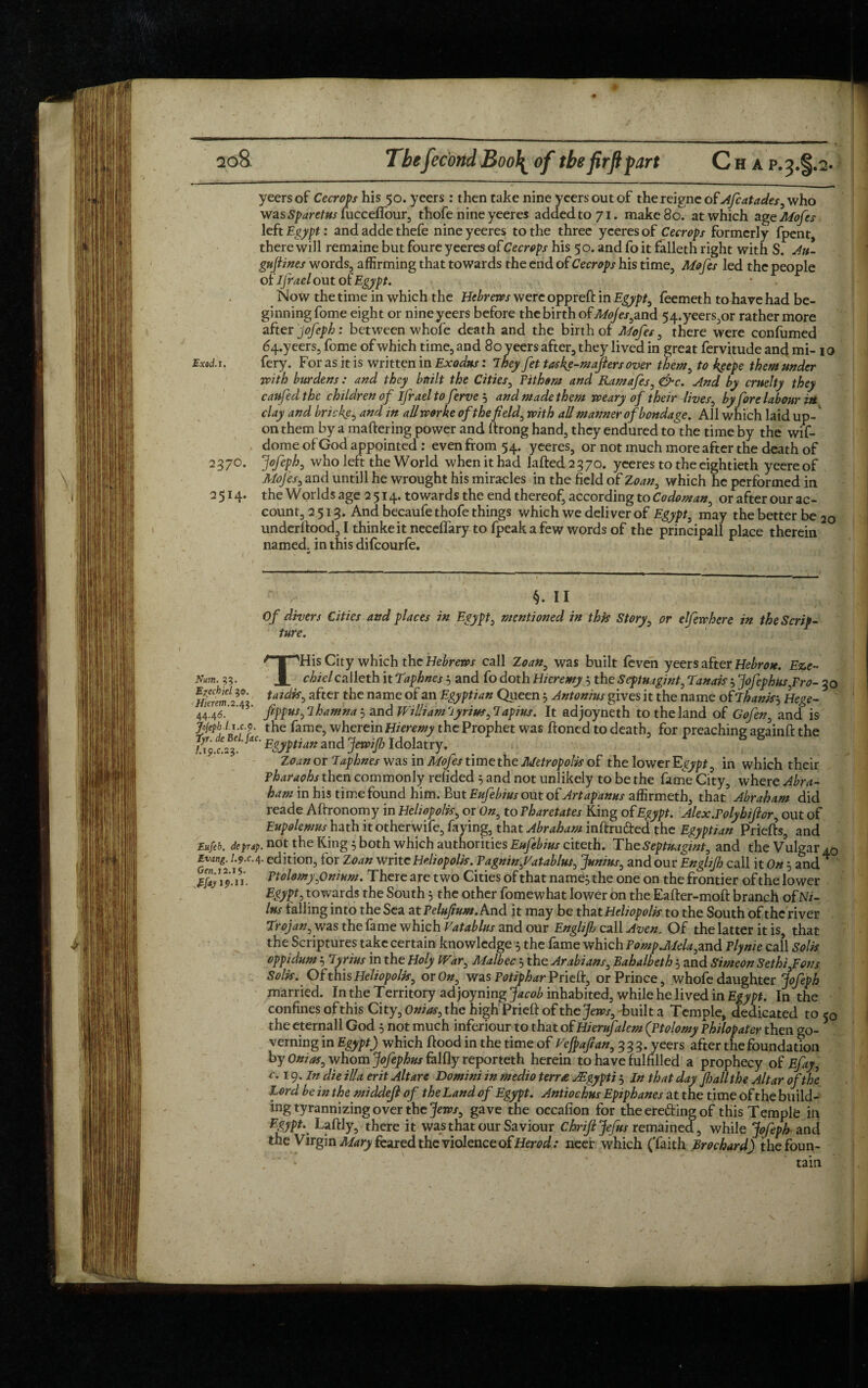 ♦ ao8 Thefecorid Boo\ of the firftpart C h a p.^.%.2- yeers of Cecrops his 50. ycers : then take nine yeersoutof theicignc of Afcatades, who was Sparetus fueceflour, thofe nine yeeres added to 71. make 80^ at which age Mofes left Egypt: and adde thefe nine yeeres to the three yeeres of Cecrops formerly fpent, there will remaine but foure yeeres of Cecrops his 5 o. and fo it falleth right with S. Au- gufiines words, affirming that towards the end of Cecrops his time, Mofes led the people of ifrael out of Egypt. Now the time in which the Hebrews were oppreft in Egypt, feemeth to have had be¬ ginning fome eight or nineyeers before the birth of Mojes,and 54.yeers,or rather more after jofeph : between whole death and the birth of Mofes, there were confumed 64.yeers, fome of which time, and 80 yeers after, they lived in great fervitude and mi- 10 Exod.j. fery. For as it is written in Exodus: They fet tas fe-mafters over them, to keepe them under with burdens : and they built the Cities, Fithsm and Ramafes, &c. And by cruelty they caufed the children of Ijrael to ferve '■> and made them weary of their lives, by fore labour in clay and bricke, and in allworke of the field, with all manner of bondage. All which laid up- on them by a mattering power and ftrong hand, they endured to the time by the wif- dome of God appointed: even from 54. yeeres, or not much more after the death of 237°. Jofeph, who left the World when it had lafted 2 3 70. yeeres to the eightieth yeereof Mofes, and untill he wrought his miracles in the field of Zoan, which he performed in 2514. the Worlds age 2 514. towards the end thereof, according to Co do man, or after our ac¬ count, 2513. And becaufe thofe things which we deliver of Egypt, may the better be 2o underftood, I thinkeit neceflary to fpeak a few words of the principall place therein named, in this difeourfo. * §. II Of divers Cities and places in Egypt, mentioned in this Story, or elfewhere in the Scrip¬ ture. THis City which the Hebrews call Zoan, was built feven yeers after Hebron. Eze~ chielcalleth it taphnesand fo doth H/eremy 5 the Septuagint, tanais 5 jofephus,Fro- 3o Harem^42 after the name of an Egyptian Queen 5 Antonins gives it the name of Thanks Hege- 44.46.' ' ’ fppusj lhamna 5 and William riyrius, lapius. It adjoyneth to the land of Gofen, and is jojephli.cy. the fame, wherein Hieremy the Prophet was ftoned to death, for preaching againft the ?d9 c%Egyptian and Jewifi Idolatry. * 8 8 Zoan or Taphnes was in Mofes time the Metropolk of the lower Egypt, in which their Pharaohs then commonly refided 5 and not unlikely to be the fame City, where Abra¬ ham in his time found him. f>ut Eufebius out of Art ap anus affirmeth, that’ Abraham did reade Aftronomy in Hehopolk, or On, to Fharetates King of Egypt. Alex.Folyhiftor, out of Eupolemus hath itotherwife, faying, that Abraham inftruded the Egyptian Priefts, and Eufeb. deprsp. not the King 5 both which authorities Eufebms citeth. The Septuagint, and the Vulgar^ 19°4 c<^ ition, for Zoan write Heliopolk. Fagnin,Vatablus, Junius, and our Englifh call it On 5 and Ftolomy,Onium. There are two Cities of that name;, the one on the frontier of the lower Egypt, towards the South 5 the other fomewhat lower on the Eafter-moft branch of Nz- lus tailing into the Sea at Felufium. And it may be that Heliopolk to the South of the river trojan, was the fame which Vatablus and our Englifh call Aven, Of the latter it is, that the Scriptures take certain knowledge $ the fame which Pomp.Mela,and Flynie call Solk oppidum i lyrius in the Holy War, Malbec 5 the Arabians, Bahalbeth 5 and Simeon Sethi,Fons Solk. Of this Heliopolk, or On, was Potiphar Prieft, or Prince, whofe daughter jofeph married. In the Territory ad joyning inhabited, while he lived in Egypt. In the confines of this City, Onias, the high Prieft of the jews, built a Temple, dedicated to 50 the eternall God 5 not much inferiour to that of Hierufalem (Ftolomy Fhilopater then go¬ verning in Egypt) which ftood in the time of Fefpaflan, 333. yeers after the foundation by Onias, whom jofephus falfly reporteth herein to have fulfilled a prophecy of Efay, c. 19. In die ilia erit Altare Domini in medio terr£ AEgypti 3 In that day fsail the Altar of the Lord be in the middefi of the Land of Egypt. Antiochus Epiphanes at the time of the build¬ ing tyrannizing over the Jews, gave the occafion for the ereding of this Temple in Egypt. Laftly, there it was that our Saviour Chriftjefus remained, while Jofeph and the Virgin Mary feared the violence of Herod: neer which (Taith Brochard) the foun¬ tain I.