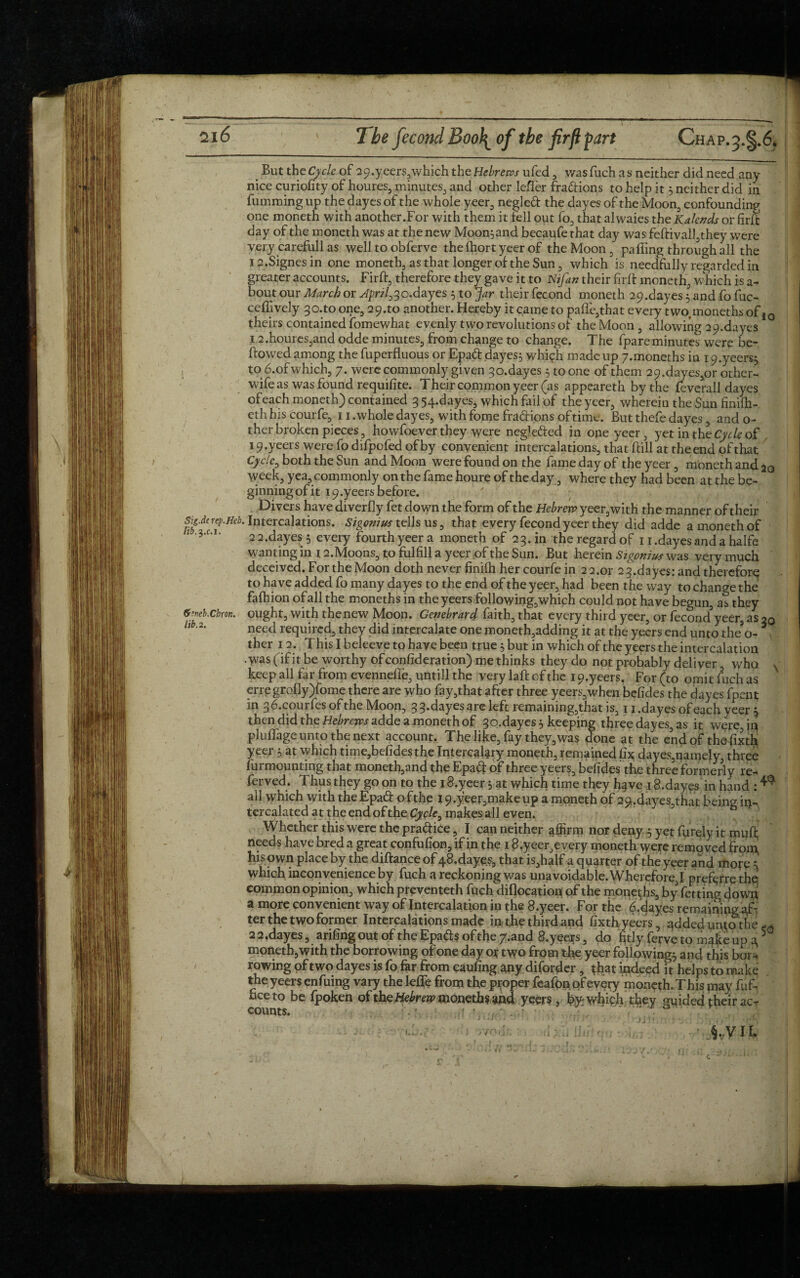 But thcCycle of 2 9. yeers,which the Hebrews ufed , wasfuch as neither did need any nice curiofity of houres, minutes, and other lefler fradions to help it 5 neither did in fumming up the dayes of the whole yeer, negled the dayes of the Moon, confounding one moneth with another.For with them it fell out fo, that alwaies the Kalends or firft day of the moneth was at the new Moon} and becaufe that day was feftival!,they were very carefull as well to obferve thefhortyeer of the Moon , palling through all the 12.Signes in one moneth, as that longer of the Sun , which is needfully regarded in greater accounts. Firft, therefore they gave it to Kifan their firft moneth, which is a- bout our March or April,3o.dayes 5 to Jar their fecond moneth 29.dayes 5 and fo fuc- celfively 30.to one, 29.ro another. Hereby it came to pafle,that every two, moneths of 10 theirs contained fomewhat evenly two revolutions of the Moon , allowing 29-dayes 12.hourcs,and odde minutes, from change to change. The (pareminutes were be¬ llowed among the fuperfluous or Epad dayes; which made up 7.moneths in 19.yeers; to 6.of which, 7. were commonly given 3o.dayes; to one of them 29.dayes,or other- wife as was found requisite. Their common yeer (as appeareth by the feverall dayes of each moneth) contained 3 54.dayes, which fail of the yeer, wherein the Sun finifh- eth his courfe, 11 .whole dayes, with fome fradions of time. But thefe dayes, and o- ther broken pieces, howfoever they were negleded in ope yeer, yet in the Cycle of 19.yeers were fo difpofed of by convenient intercalations, that Hill at the end of that Cyclc^ both the Sun and Moon were found on the fame day of the yeer , moneth and 2o week, yea, commonly on the fame houre of the day, where they had been at the be¬ ginning of it i9.yeersbefore. Divers have diverfly fet down the form of the Hebrew yeer,with the manner of their Sig.derep.m. Intercalations. Sigomus tells us, that every fecond yeer they did adde a moneth of 2 2.dayes ; every fourth yeer a moneth of 23. in the regard of Ii.dayesandahalfe wanting in 12.Moons, to fulfill a yeer of the Sun. But herein Sigpnius was very much deceived. For the Moon doth never finilh her courfe in 2 2.or 2 3. da yes: and therefore to have added fo many dayes to the end of the yeer, had been the way to change the fafhion of all the moneths in the yeers following,which could not have begun, as they fctieb.chron. ought, with the new Moon. Genebrard faith, that every third yeer, or fecond.5yeer, as 20 llb'2' need required, they did intercalate one moneth,adding it at the yeers end unto the’o- * ther 12. This I beleeve to haye been true5 but in which of the yeers the intercalation • was (if it be worthy ofconfideration) me thinks they do not probably deliver, who keep all far from evennelfe, untill the very laft of the 19.yeers. For (to omit fuch as erregrofly)fome there are who fay,that after three yeers,when befides the dayes fpent in 36.courfes of the Moon, 3 3.dayes are left remaining, that is, 11.dayes of each yeer ; then did the Hebrews adde a moneth of 3o.dayes; keeping three dayes, as it were,ip pluflage unto the next account. The like, fay they,was done at the end of the fixth yeer ; at which time,befidesthe Intercalary moneth, remained fix dayes,namely, three furmounting that moneth,and the Epad of three yeers, befides the three formerly re¬ ferred. Thus they go on to the 18.yeer 5 at which time they h^ve 18.dayes in hand : ^ all which with the Epad ofthe I9.yeer,makeup a moneth of 529.dayes.4hat being in¬ tercalated at the end ofthe Cycle, makes all even. Whether this were the pradice, I can neither afijrrn nor deny 3 yet furqly it mufl; needs have bred a great confufion, if in the 18.yeer,every moneth were removed front his own place by the diftance of 48.dayes, that is,half a quarter ofthe yeer and more 5 which inconvenience by fuch a reckoning was unavoidable. Wherefore,I prefer re the common opinion, which preventeth fuch diflocatiop of the moneths, by fettingdown a more convenient way of Intercalation in the 8.yeer. For the 6.dayes remaining pf- ter the two former Intercalations made in the third and fixth yeers, added untothe 2 2.dayes, arifing out of the Epads of the 7^and S.yeers, do fitly ferve to make up 4 5 moneth,with the borrowing of one day or two from the yeer following; and this bor- rowing of two dayes is fo far from caufing any diforder , {hat indeed it helps to make the yeers enfuing vary the lefie from the proper feafon pfevery moneth. This may fuf- See to be fpoken of the Hebrew moneths and yeers, by which they guided their ac¬ counts. . ■ / *. . XJ.