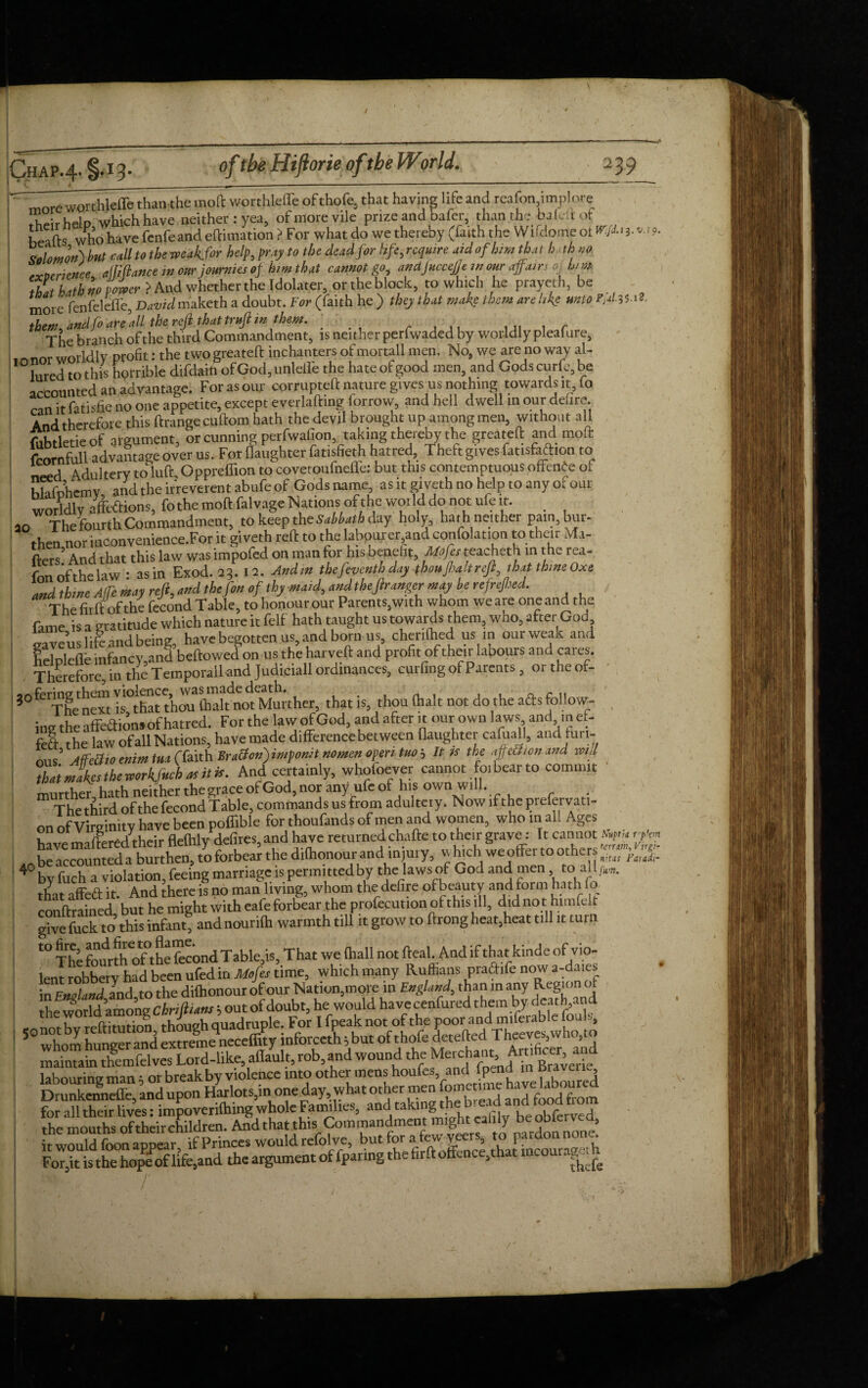 jCyHAP*^-* * '~more worthlelfe than the mol worthleffe of thole, that having life and reafon,implore T,' Upin which have neither: yea, of more vile prize and bafer, than the baled ot heads who have fenfeand eftimation > For what do we thereby (faith the Wlfdoirie ot W< ?■* ?• but call to the iveakfor help, pray to the dead for life, require aid of himthat h th no .vnrrirnce alfiftance in our journies op him that cannot go, andjuccejje in our affam 0, him tbit hath no power > And whether the Idolater, or the block, to which he prayeth, be more fenfelefle, DaWmaketh a doubt. For (faith he ) they that make them are like unto r,d35 i*. them and foareJl the reft thattrnft in them. •: The branch of the third Commandment, is neither perfwaded by worldly plealure, ,o nor worldly profit: the two greated inchanters of mortall men. No, we are no way al- lured to this horrible difdain of God, unlelle the hate of good men, and Gods curfe, be accounted an advantage. For as our corrupted nature givesms nothing towards it, fo can it fatisfie no one appetite, except everlading (orrow, and hell dwell in our deure. And therefore this drange cudom hath the devil brought up among men, without all fubtletie of argument, or cunning perfwafion taking thereby the greated and mod fcornfull advantage over us. For (laughter fatisfieth hatred. Theft gives fatisfaftion to need Adultery toluft Oppreffion to covetoiifnelfe: but this contemptuous offence ot hhifDhcmv and the irreverent abufe of Godsname, as it giveth no help to any of our worldly afetions, fothe mod falvage Nations of the world do not ufe it. 20 The fourth Commandment, to keep the Sabbath day holy, hath neither pain, bur- then nor iuconvenience.For it giveth red to the labourer and confolation to their i4i- ftci-s5 And that this law was impofed on man for his benefit, Mofes teacheth in t he rea- fnn of the law • as in Exod. 23. 12. Andm thefeventh day thou Jhalt reft that thmeOxe and thine A fie may reft, and thefon of thy maid, and theftr anger may be refrefhed. The firdofthe fecond Table, to honour our Parents,with whom we are one and the fame is a gratitude which nature it felf hath taught us towards them, who, after God saveus life and being, have begotten us, and born us, cherilhed us in ourweak and fSoleflb infancy.and bedowed on us the harved and profit of their labours and cares. Therefore, in the Temporalland Judiciall ordinances, curling of Parents, ortheof- 3° fermg thcm Mother, that is, thou (halt not do the afts follow- , ing the afteidionjof hatred. For the law ofGod, and after it our own laws and ,n ef- feft the law of all Nations, have made difference between daughter cafuall, and furl- ’ Affeffjo mint tm (Taith Bracton)imponit nomen open tuo 5 It is the dpctlon and will that maker the mrkfueh as it is. And certainly, whotoever cannot foi bear to commit murther, hath neither the grace ofGod, nor any ufe of his own will. The third of the fecond Table, commands us from adulteiy. Now if the prefervati- on of Virginity have been poffible for thoufands of men and women, who in all Ages WcmnlWd their flelhlv defires,and have returnedchade to their grave: It cannot rfm be accounted a burthen, to forbear the dilhonour and injury, which we offer to others ft™ 40 bY fuch a violation, feeing marriage is permittedby the laws of God and men to all.,m. tffit affect it. And there is no man living, whom the defire ofbeauty and form hath fo condrained but he might with eafe forbear the profecutionofthisill, did not. himfelt give fuck to this infant, and nourilh warmth till it grow to drong heat,heat till it turn f° The fourth ofthe fecond Tablets, That we (hall not deal. And if that kinde of vio¬ lent robbery had been ufed in Mofes time, which many Ruffians pradife now a-daies in England and to the dilhonour of our Nation,more in England, than in any Region of he wo rid1’among Thrift, ant; out of doubt, he would have cenfured them by death and ^ nnrhv reditutbl though quadruple. For I fpeak not of thp poor and miferable fouls, whom hungerand extromeneceffity inforceth 5 but of thofe deteded Tteeves,who,to maintain themfelves Lord-like, aflault, rob,and wound the labouring man 5 or break by violence into othei-mens1 houfes, andL fpend m.Bra vene Drunkenneffe, and upon Harlots,in, one day,.what other men fometmie havelabour ^ for all their lives: impoverilhingwhole Famdies, andtakig - ^ beokferved, the mouths of their children. And that this Commandment might calily he ooierv , it woidddbon appear if Princes would relblve, but for a few veers, to pardon nonc^ For,it Rthe hope of life,and the argument of fparing the fird offence,that incourageth . ■ y '
