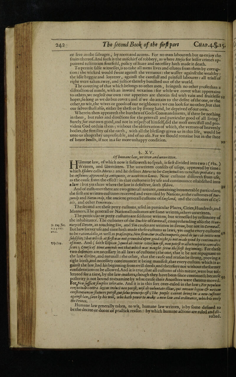 or live as the falvages , by roots and acorns. For nomanlabourethbuttoenjoy the fruits thereof. And Inch is the mifchief of robbery, as where Mofesfor lefler crimes ap¬ pointed reftitution fourfold, policy of State and necefiity hath made it death. To permit falfe witnefles,is to take all mens lives and eftates from them by corrup¬ tion : the wicked would fwear againft the vertuous : the wafter againft the wealthy ; the idle beggar and loyterer, againft the carefull and painfull labourer: all triallof right were taken away, and juftice thereby banifhed out of the world. The coveting of that which belongs to other men , bringeth no other profitthan a diftradion of minde, with an inward vexation: for while we covet what appertains to others,we negledourown : our appetites are therein fed with vain and fruitlefle iG hopes, fo long as we do but covet3 and if we do attain to the defire of the one or the other,to wit,the wives or goods of our neighbours 3 we can look for no other,but that • - our felves {hall alfo, either by theft or by ftrong hand, be deprived of our own. Wherein then appeareth the burthen of Gods Commandments, if there be nothing in them, but rules and di regions for the generall and particular good of all living? Surely,for our own good,and not in refped of himfelf,did the moft mercifull and prol vident God ordain them 5 without the obfervation of which, the vertues of heavenly bodies,the fertility of the earth , with all the bleffings given us in this life, would be unto us altogether unprofitable, and of no ufe. For we Ihould remaine but’in the ftate of brute beafts, if not in a far more unhappy condition. tf III vt ii{ i li I e! »CI In Rsg.Jur. 1/.2.4.JI7. trt.i. Vlp.l.if. §. XV. Of humane law, written and unwritten. Htlmane law, of which now it followeth to fpeak, is firft divided into two: ( Viz. ) Written, and Unwritten. The unwritten confifts of ufage, approved by time : which ijidore calls Mores: and he defines Mores to be Confuetudmes vetuftateprobat<e 3 to be cuftomes approved by antiquitie, or unwritten lawes. Now cuftome differeth from ufe as the caufe from the effed: in that cuftome is by ufe and continuance eftablilhed into a law : but yet there where the law is defective, faith if dor e. • ^ And of cuftomes there are two generall natures,containing innumerable particulars- * the firft are written cuftomes received and exercifed by Nations,as the cuftomes of Bur¬ gundy and Normandy, the ancient generall cuftome of England, and the cuftomes ofCaf- tile, and other Provinces. , The fecond are thefe petty cuftoms, ufed in particular Places, Cities,Hundreds and Mannors.The generall or Nationall cuftomes are fome written,others unwritten. 3 The particular or petty cuftomsare feldome written, but witnefled by teftimony of the inhabitance. The cuftomes of the Duchie ofCornwall, comprehending alfo the Stan¬ nary of Devon, as touching Tin, and Tin caufes are written in Devon, but not in Cornwall. But howfocvei ufe and time hath made thefe cuftoms as laws, yet ought every cuftome toberationabilis^s well as prtfcripta.Nonfirmatur tra&u tcmporisjuod dejure ab initio non fijfptb which at firft was not grounded upon good right js not made good by continuance of time. And ( faith Vlpian )quod ab initio vitiofum eft, nonpoteft traBu temp oris convale- Jcere 3 Courjeoj time amends not that which was naught from the firft beginning. For thefe two defences are neceflary in all laws of cuftome 3 the one, that it be not repugnant to the law divine, and naturall: the other, that the caufe and reafon be ftrong proving a right birth,and neceflary continuance: it being manifeft,that every cuftom which is a- gamft the law,had his beginning from evill deeds,and therefore not without thefbrmer confiderations to be allowed. And it is true,that all cuftoms of this nature, were but toi¬ lers ted for a time, by the law-makers,though they have been fince continued3 becaufe -0 pofterity is not bound to examine by what caufe their Anceftors were thereto moved. ForyNcnfnjfiatftmplex toleratio. And it is in this fort over-ruled in the law 3 Per populum conjueludo contra legem induci nonpoteft, nifi devolmtate illius, qui novarn le^em & novam conftitutioncmftatuere poteft^quifolus princeps eft 3 The people cannot bring in a new cuftome againft U w,favc by his will, who hath power to mak§ a new law and ordinance which isonelv the Prince. 3 J It ai m Si 5i tii 1 i * is I t » 1 Humane law generally taken, to wit, humane law written, is by fome defined to oe the decree or doom of pradick reafon: by which humane adions are ruled and di- 1 reded.