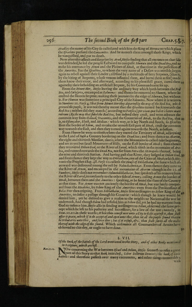 Arad by the name of his City fo called^and with him the King of normal to which place the Ifraelites purfued the Canaanites. And he nameth them amongft thofe Kings3 which he vanquilhed, and put to death. Now after this aflault and furprize by Arad,Mofes finding that all entrance on that fide was defended,he led the people Eaft ward to compafle ldum£a and the Dead Sea,and to make his enterance by Arnon and the Plaines of Moab, at that time in the pofleflion of the Amorites. But the Israelites, to whom the very name of a Defart was terrible,began again to rebell againft their Leader 3 till God by a multitude of fiery Serpents, (that is, by the biting of Serpents, whofe venom inflamed them, and burnt them as fire) made them know their error, and afterward, according to his plentifull grace, cured them jq againeby their beholding an artificiall Serpent, by his Commandment fet up. From the Mount Hor, Mofes leaving the ordinary way which lyeth between the Red Sea, and Ccelofyria, encamped at Zalmona : and thence he removed to Phunon, where he erefted the Brazen Serpents making thefe journies by the edge of ldum£a, but without it. For phunon was fometime a principall City of the Edomites. Now where it is written in Numbers 21. Verfe 4.7b at from Mount Hor they departed by the way of the Red Sea, which grieved the people, it was not thereby meant that the ifraelites turned back towards the Red Sea3 neither did they march ( according to Fonfecafperviam qu£ habeta latere mare rubrnm 3 By the way that fided the Red Sea, but indeed they croft, and went athwart the common way from Oalaad, Traconitis, and the Countries of Moab, to the Red Sea, that 20 is, to Efiongaber, Eloth, and Midian : which way, as it lay North and South, fo ifrael to fhun the border of Edom, and to take the utmoft Eaft part of Moab, croft the common way towards the Eaft, and then they turned againe towards the North, as before. From Phunon he went to Oboth? where they entred the Territory of Moab, adjoyning to the Land of Suph a Country bordering on the Dead Sea 3 and from thence to Abarim, the eight and thirtieth Manfion, that is, where the Mountains fo called take beginning, and are as yet but fmall Mountures of Hills, on the Eaft border of Moab 3 from thence they recovered Dibon Gad, or the River of Zared, which rifeth in the monntains of: Ara¬ bia, and runneth towards the Dead Sea, not far from Petra the Metropolis thereof, being the nine and thirtieth Station. And having paft that River, they lodged at Dibon Gad, 30 and from thence they kept the way Lo Diblathaim, one of the Cities of Moab-ywhich Hie- remie the Prophet Chap. 48. Verfe 2 2.calleth the Houfe of Diblathaim,the fame which af¬ terward was deftroyed among the reft by Nabuchadnezzar. From thence they came to the River of Arnon, and encamped in the mountains of Abarim: though in the 22. of Numbers, Mofes doth not remember Helmohdiblathaim, but fpeaketh of his remove from the River of Zared, immediately to the other fide of Arnon 5 calling Arnon the border of Moab, between them and the Amorites : fpeaking, as he found the ftate of the Country at that time. For Arnon was not anciently the border of Moab, but was lately conque¬ red from the Moabites, by Sehon King of the Amorites: even from the Predeceftour of BalacPeor then reigning. From Diblathaim, Mofes fentmeflengers to Sehon King of the Amorites, to defire a paflage through his Countrie : which though he knew would be * denied him, yet he defired to give a reafon to the neighbour Nations of the war he undertook. And though Edom had refufed him as Sehon did,yet he had no warrant from God to enforce him.Mofes alfo in fending meflengers to Sehon, obferved the fame pre¬ cept which he left to his pofterity and lucceflours, for a law of the war 5 namely, in Deut. 20.1 o.in thefe words 3 When thou comefl neer unto a City to fight againfi it, thou jhalt offer it peace, which if it do accept of and open unto thee, then let all the people found therein be tributaries unto thee, andferve thee 3 but if it refufc, &c. thou Jhalt finite all the males thereof with the edge of the fivord. Which ordinance all Commanders of Armies have obferved to this day, or ought to have done. iQ Mm. 21.14. §. VII. Ofthe BooJgofthe battels of the Lord mentioned in this Story, and of other Booths mentioned in Scripture, which arelofl. NOw concerning the War between ifrael and Sehon, Mofes feemeth to refer a great part of this Story to that Book, intituled, Liber bellorum Domini 3 7he book, of Gods ^battels: and therefore pafleth over many encounters, and other tilings memorable 3 with