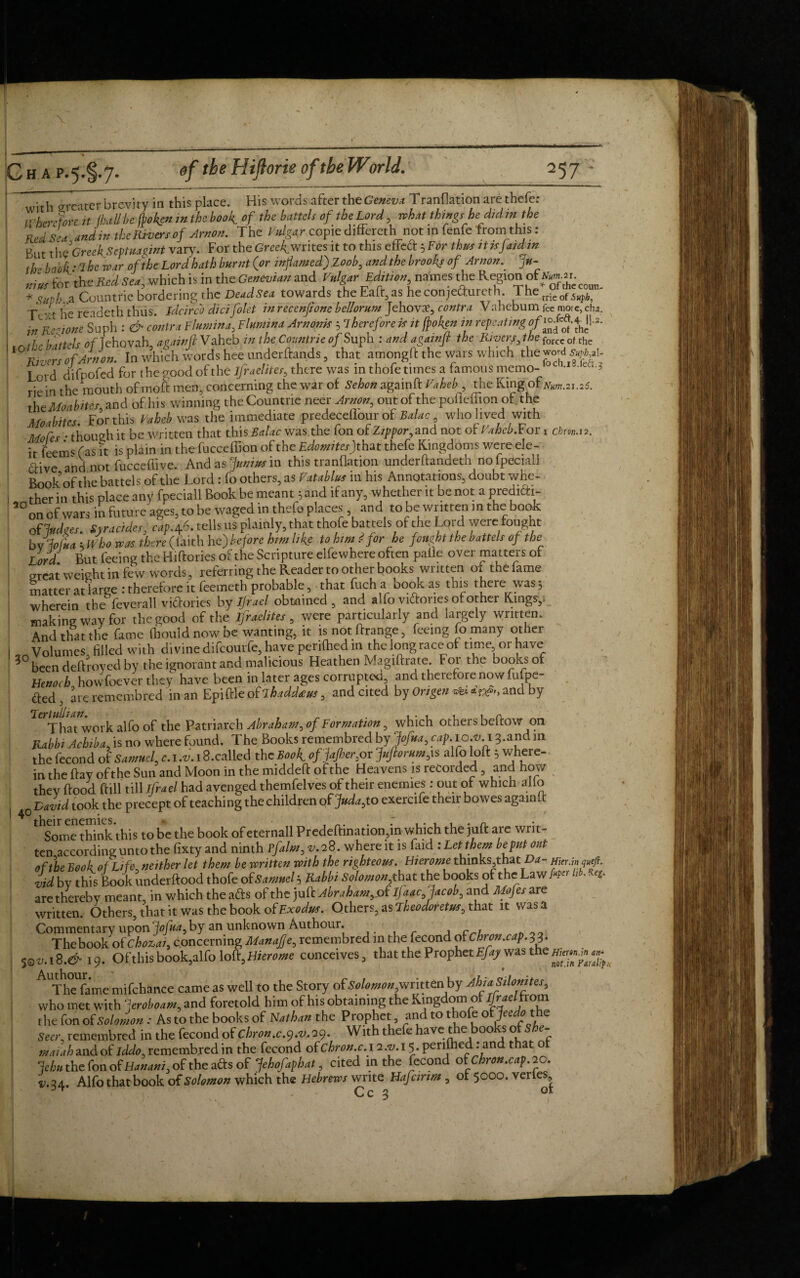 :coun- with greater brevity in this place. His words after the Geneva Transition are thefe; Wherefore it (hallhe fboken in the book, of the battels of the Lord, what things he didin the Red Sea andin the Rivers of Arnon. The Vulgar copie differed1 not in fenfe fromithis: But the'Greek Septuagint vary. For the Greekwrites it to this effeft 5 Fbr thus itisjaidm th- book * The war of the Lord hath burnt (or inflamed) ,Z 00b, and the brooks of Arnon. >- „,f for the Red Sea, which is in the Genevian and Vulgar edition nataes the Region of < * Stvh a Conn trie bordering the Dead Sea towards the Eaft,as heconje&ureth The^^ T -xt he readeth thus, ideireb didfolet in rccenjione bellorum Jehovae, contra Vahebum fee more, cha. df-ione Suph : & contra Fhtmiiu, Flumina Antomt; Therefore it it ftoksn in repenting of 2- C’tteh of lehovah. againfl Vahcb in the Cotmtrie of Suph : and agamjt the Riversthe for« ol th l0 ffr!ofAnL In which words hee underftands , that amongft the w*r, which thewd^l- Lord difpofed for t he good of the Israelites, there was in thofe times a famous memo- * • 3 riein the mouth of moft men, concerning the war of Sehon agaipft Vaheb the King ofNum.a5. the Moabites, and of his winning theCountne neer Arnon, out of the pofleffion of the Moabites For this Vaheb was the immediate predeceflour of Balac, who lived with Modes : though it be written that this Balac was the fon of Zippor, and not of Vaheb. For x cbm. 12. it teem* fas it is plain in the fucceffion of the Edomitesf hat thefe Kingdoms were ele¬ ctive and not fucceffive. And as Junius in this tranflation underftandeth nofpeciall Book of the battels of the Lord : fo others, as Vatablus in his Annotations, doubt whe¬ ther in this place any fpeciall Book be meant 5 and if any, whether it be not a predich- 50 on of wars in future ages, to be waged in thefe places and to be written in the book, of fudges, syracides; cap.±6. tells us plainly, that thofe battels of the Lord were fought bdoiia k Who teas there (laith he) before him like to him f for he fought the battels of the Lord. But feeing the Hiftories of the Scripture elfewhere often paile over matters of great weight in few words, referring the Reader to other books wntten ol the lame matter at large : therefore it feemeth probable, that fuch a book as this there was 3 wherein the feverall victories by Ijrael obtained, and alfo victories of other Kings,! making way for the good of the Israelites , were particularly and largely written. And that the fame (houldnowbe wanting, it is not (Range, feeing fo many other Volumes filled with divine difeourfe, have perilhedm the long race of time or have been deftroyed by the ignorant and malicious Heathen Magiftrate. for the books of Henoch howfoever they have been in later ages corrupted, and therefore now lutpe- ded, are remembred in an Epiftle of Lhaddtus, and cited by Ongen <***’«*&, and by *Tt lii 7/ That work alfo of the Patriarch Abraham, of Formation, which others bellow on Rabbi Achiba, is no where found. The Books remembred by Jofua, cap. 10.v.i 3.and in the fecond of Samuel, c. 1 .v. 18.called the Book of jajher,or Juftorum,is alfo loft 3 where¬ in the flay of the Sun and Moon in the middeft of the Heavens is recorded, and how thev flood ftill till ifrael had avenged themfelves of their enemies: out of which alio | 0 David took the precept of teaching the children ofJuda,to exercife their bowes again!! Some think this to be the book of eternall Predeftination,in which the juft are writ¬ ten according unto the fixty and ninth Vfalm, 28. where it is faid : Let them be put out of the Book of Life neither let them be written with the righteous. Hierome thinks thatDa- Hier.inyf. vid by this Book underftood thofe of Samuel 3 Rabbi Solomon, that the books of the Lawhb. R* are thereby meant, in which the afts of the juft Abraham^of IJ aac,Jacob, and Mofes are written. Others, that it was the book of Exodus. Others, as Theodoretus, that it was a Commentary upon Jofua, by an unknown Authour. , c , The book of chozai, concerning ManaJJe, remembred in the fecond otChron.cap.33l 50^.18.^19. Ofthis book, alfo loft, Hierome conceives, that the Prophet Efay was the !' AlThe fame mifchance came as well to the Story of Solomon,writtenby AhtaSilomtes, who met with feroboam, and foretold him of his obtaining the King _p the fon of Solomon : As to the books of Nathan the Prophet, and to thofe ofJeedo the Seer, remembred in the fecond of Chron.c.y.v. 29. With thefe have t e 00 o e rnaiah and of iddo, remembred in the fecond of Chron.c. i 2^.15. penfhed: and that lehu the fon of Hanani, of the ads of 7ehofaphat, cited in the fecond of Chron.,cap. 20. V.24 Alfo that book of Solomon which the Hebrews write Hafcinm , ot 5000. verles Y* - Cc 3