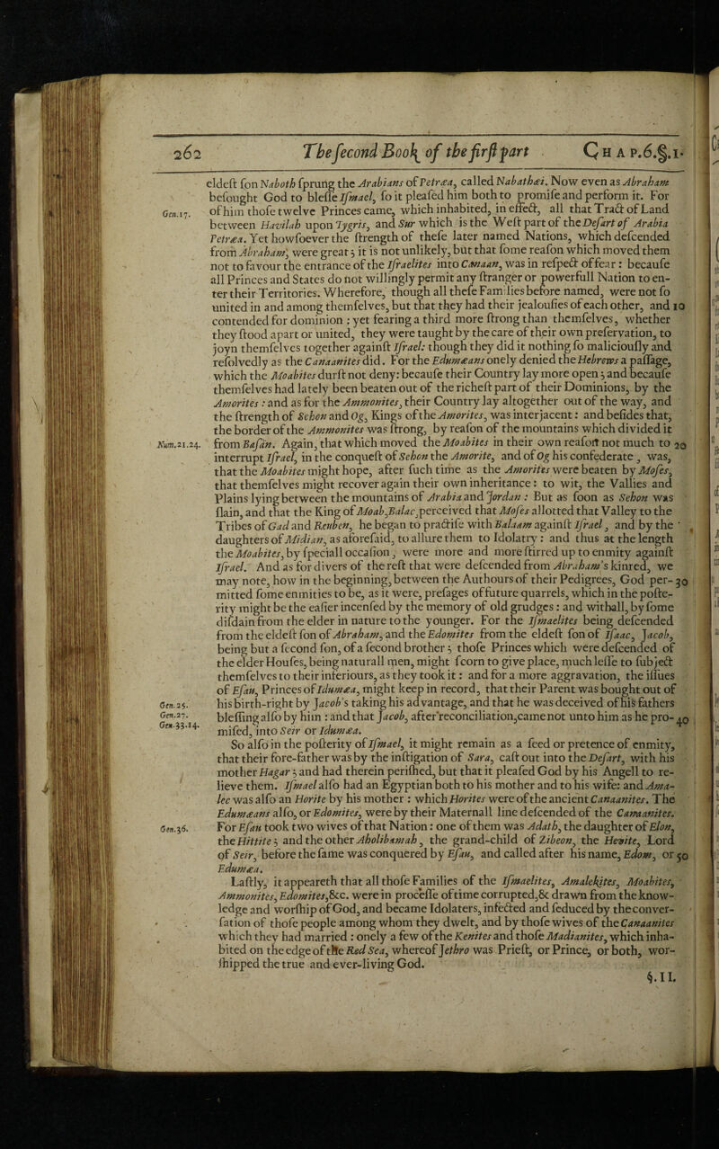 eldeft Ton Naboth fprung the Arabians of Fetrxa, called Nabathai. Now even as Abraham befought God to blefle ifmael, fo it pleafed him both to promife and perform it. For Gen.i'j. of him thofe twelve Princes came, which inhabited, ineifeft, all that Trad: of Land between Havilah upon lygris, and Sur which is the Weft part of the Defart of Arabia Tetraa. Yet howfoever the ftrengthof thefe later named Nations, which defcended from Abraham, were great 5 it is not unlikely, but that fome reafon which moved them not to favour the entrance of the Israelites into Canaan, was in refped of fear: becaufe all Princes and States do not willingly permit any ftranger or powerfull Nation to en¬ ter their Territories. Wherefore, though all thefe Families before named, were not fo united in and among themfelves, but that they had their jealoufies of each other, and to contended for dominion : yet fearing a third more ftrong than themfelves, whether they flood apart or united, they were taught by the care of their own prefervation, to joyn themfelves together againft ifrael: though they did it nothing fo malicioufly and refolvedly as the Canaanites did. For the Edum£ans onely denied the Hebrews a paflage, which the Moabites durft not deny: becaufe their Country lay more open 5 and becaufe themfelves had lately been beaten out of thericheftpartof their Dominions, by the Amorites : and as for the Ammonites, their Country lay altogether out of the way, and the ftrength of Sehcn and Og, Kings of the Amorites, was interjacent: and befides that, the border of the Ammonites was ftrong, by reafon of the mountains which divided it Km.2i.2s,. from Bafan. Again, that which moved the Moabites in their own reafort not much to 20 interrupt ifrael, in the conqueft of Sehcn the Amorite, and of Og his confederate , was, that the Moabites might hope, after fuchtime as the Amorites were beaten by Mofes, that themfelves might recover again their own inheritance: to wit, the Vallies and Plains lying between the mountains of Arabia and ‘Jordan : But as foon as Sehon was flain, and that the King of Moab,Balac,perceived that Mofes allotted that Valley to the Tribes of Gad and Reuben, he began to pra&ife with Balaam againft ifrael, and by the ' , daughters of Midian, as aforefaid, to allure them to Idolatry: and thus at the length the Moabites, by fpeciall occafion, were more and more ftirred up to enmity againft ifrael. And as for divers of the reft that were defcended from Abraham's kinred, we may note, how in the beginning, between the Authoursof their Pedigrees, God per- go mitted fome enmities to be, as it were, prefages offuture quarrels, which in the pofte- rity might be the eafier incenfed by the memory of old grudges: and withall, by fome difdain from the elder in nature to the younger. For the ifmaelites being defcended from the eldeft fon of Abraham, and the Edomites from the eldeft fonof ifaac, ]acob, being but a fecond fon, of a fecond brother ■> thofe Princes which were defcended of the elder Houfes, being naturall men, might fcorn to give place, much lefte to fubjed themfelves to their inieriours, as they took it: and for a more aggravation, the iflues of Efau, Princes ofidumaa, might keep in record, that their Parent was bought out of Cfn.25. his birth-right by Jacob's taking his advantage, and that he was deceived of his fathers Gcn.27. bleffing alfo by him : and that Jacob, after'reconciliation,came not unto him as he pro- Gen n.14. mjfec|5 jnto seir or ldum£a. So alfo in the pofterity of ifmael, it might remain as a feed or pretence of enmity, that their fore-father was by the inftigation of Sara, caft out into the Defart, with his mother Hagar and had therein perifhed, but that it pleafed God by his Angell to re¬ lieve them, ifmael alfo had an Egyptian both to his mother and to his wife: and Ama- lec was alfo an Horite by his mother : which Horites were of the ancient Canaanites. The Edumceans alfo, or Edomites, were by their Maternall line defcended of the Camanites. Gen.36. For Efau took two wives of that Nation: one of them was Adath, the daughter of Elon, the Hittiteand the other Aholibamah, the grand-child of Zibeon, the Hevite, Lord of Sen, before the fame was conquered by Efau, and called after his name, Edom, or 50 Edumrea. Laftly, it appeareth that all thofe Families of the ifmaelites, Amalekites, Moabites, Ammonites, Edo mites,&c. were in procefle of time corrupted,& drawn from the know¬ ledge and worfhip of God, and became Idolaters, infefted and feduced by the conver- fation of thofe people among whom they dwelt, and by thofe wives of the Canaanites which they had married : onely a few of the Kenites and thofe Madianites, which inha¬ bited on the edge of the Red Sea, whereof Jethro was Prieft, or Prince, or both, wor- ihipped the true and ever-living God. L §.IL