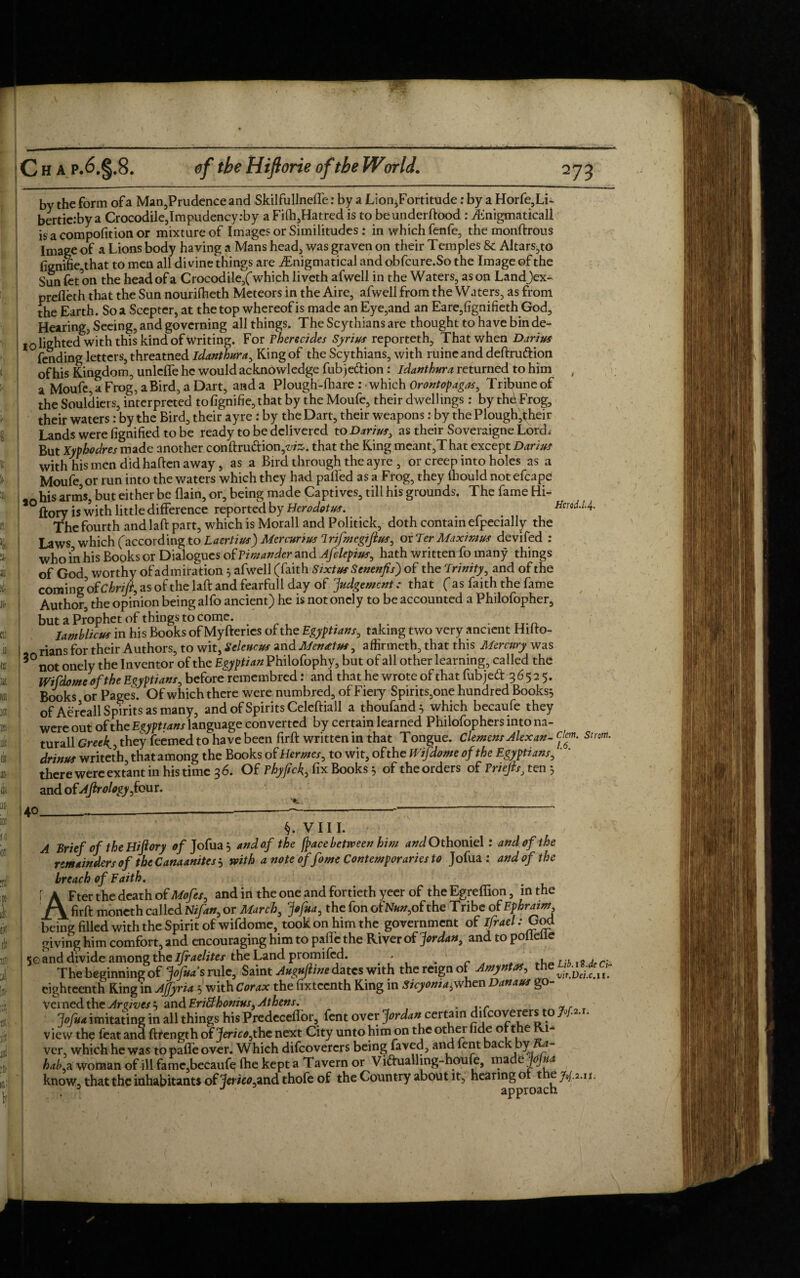 dli SI :rs! by the form of a Man,Prudence and Skilfullnefle: by a LioniFortitude: by a Horfe,Li~ bertierby a Crocodile,Impudency:by a Filh,Hatred is to beunderftood : ibnigmaticall is a compofition or mixture of Images or Similitudes: in which fenfe, the monftrous Image of a Lions body having a Mans head, was graven on their Temples & Altars,to fignifie,that to men all divine things are ^Enigmatical and obfcure.So the Image of the Sun let on the head of a Crocodile,(which liveth afwell in the Waters, as on Landjex- prefleth that the Sun nourilheth Meteors in the Aire, afwell from the Waters, as from the Earth. So a Scepter, at the top whereof is made an Eye,and an Eare,fignifieth God, Hearing, Seeing, and governing all things. The Scythians are thought to have bin de- 10 lighted with this kind ofWriting. For Fherecides Syrius reporteth, That when Darius fending letters, threatned idanthura, King of the Scythians, with ruineand deftru&ion of his Kingdom, unlcffe he would acknowledge fub jedion: idanthura returned to him a Moufc, a Frog, a Bird, a Dart, anda Plough-fhare: which Orontopagas, Tribuneof the Souldiers, interpreted tofignifie,that by the Moufe, their dwellings : by thdFrog, their waters: by the Bird, their ayre : by the Dart, their weapons: by the Plough,their Lands were fignified to be ready to be delivered to Darius, as their Soveraigne Lord^ But Xyphodres made another con ftru&ion that the King meant,That except Darius with his men did haften away, as a Bird through the ayre , or creep into holes as a Moufe, or run into the waters which they had palled as a Frog, they Ihould notefcape bis arms, but either be flain, or, being made Captives, till his grounds. The fame Hi- ftory is with little difference reported by Herodotus. Hmd.1.4. The fourth andlaft part, which is Morall and Politick, doth contain efpecially the Laws which (according to Laertius) Mcrcurius Irifmegifius, oxTer Maximus devifed : who in his Books or Dialogues of Vimander and Afclepius, hath written fo many things of God, worthy of admiration 5 afwell (faith Sixtus Senenfis) of the Trinity, and of the coming ofChrifi, as of the laft and fearfull day of ‘judgement : that ( as faith the fame Author, the opinion being alfo ancient) he is notoncly to be accounted a Philofopher, but a Prophet of things to come Iamblicus in his Books of Myfteries of the Egyptians, taking two very ancient Hilto- , rians for their Authors, to wit, Seleurus and Menatus, affirmeth, that this Mercury was not onely the Inventor of the E&^#Philofophy, but of all other learning, called the Wifdome of the Egyptians, before remembred: and that he wrote of that fubjed 3652 5. Books or Pages. Of which there were numbred, of Fiery Spirits,one hundred Books$ of Aereall Spirits as many, and of Spirits Celeftiall a thoufand} which becaufe they were out of the Egyptians language converted by certain learned Philofophers into na- turall Greek., they feemedto have been firft written in that Tongue. Clemens Alex an- elm. snow, drinus writeth, that among the Books of Hermes, to wit, of the Wifdome of the Egyptians, there were extant in his time 3 6. Of Thyfick, fix Books $ of the orders of Vriejis, ten 5 and of Ajirology,four. 40. VIII. A Brief of the Hifiory of Jofua j and of the /pace between him and Othoniel: and of the remainders of the Canaanites j with a note of fome Contemporaries to Jofua : and of the breach of Faith. AFter the death of Mofes, and in the one and fortieth yeer of the Egreffion, in the firft moneth called Nifan, or March, jofua, the fon ofNa»,of the Tribe of Ephraim being filled with the Spirit of wifdome, took on him the government of ifrael: God giving him comfort, and encouraging him to pafle the River of Jordan, and topolleile <q and divide among the Israelites the Land promifed. > , . The beginning of Jojua's rule, Saint dates with the reign of Amyntas, eighteenth King in AJfyria 5 with Corax the fixteenth King in Sicyoma^when Danaus go¬ verned the Arrives} and Erifthonius, Athens. . ..r ~, , >/«* imitating in all things his Predeceffor, fent over Jordan certain difeoverers to W*-'- view the feat and ftrength of Jericoyhc next City unto him on the other fide ot the 1- ver, which he was to pafle over. Which difeoverers being faved, and lent back by la- hab a woman of ill famc,becaufe fhe kept a Tavern or Viftualling-houfe, made JoJua know, thatthc inhabitants of'fa/^andthofe of the Country about it, hearing or t ejoj.2.1 J approach .ij.