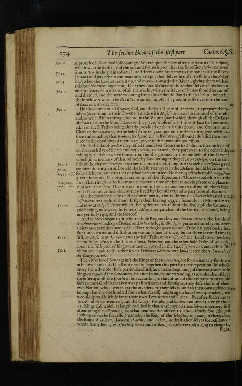 approach of ifrael, had loft courage. Whereupon the day after the return of the Spies, which was the fixth day of the one and fortieth yeer after the Egrefiion jjofua removed from Sittim in the plains o£Moaby and drew down his Army to the banks of the River Jordan 5 and gave them commandment to put themfelves in order to follow the Ark^of Cod3 when the Levites took it upland moved towards the River , giving them withall this forcible encouragement That they fhould thereby allure themfelves of his favour and prefence, who is Lord of all the world, when the River of Jordan fhould be cut off and divided, and the waters coming from above fhould hand ftill in a heap, whereby thofe below towards the Dead Sea wanting fupply, they might pafle over into the land otCanaan with dry feet. iG Healfo commanded Reuben, Gad, and the half Tribe of Manajfe, to prepare them¬ felves (according to their Covenant made with Mofesj to march in the head of the relf, and, as we call it in this age, to lead in the Vaunt-guard,which through all the Defarts of Arabia, from the Mount Sinai to this place, thofe of the T ribe of J uda had perform¬ ed. For thefe Tribes being already provided of their habitations, and Country and Cities of the Amorites, by the help of the reft, conquered for them : it agreed with ju- fticc and equality, that Reuben, Gad: and the half of Manajje fhould alfo aflfift their bre¬ thren in the obtaining of their parts, as yet in their enemies polfeffion. On the banks of Jordan they refted themfelves from the fixth day to the ninth 5 and on the tenth day of the firft moneth Nifan^ or March, they paffc over to the other fide, 20 taking wuth them twelve ftones from the dry ground in the middeft of the River: which,for a memory of that miracle by God wrought,they fet up at Gilgal, on the Eaft fide of the city of Jerico,where they incamped the firft night. At which place Jofua gave commandment,that all born in the laft fortieth yeer in the Defarts fhould becircumci- Aug.q.$.in >/. fed,wThich ceremony to that day had been omitted. Of the negled whereof S.AuguJline giveth for caufc,The peoples contempt of their fuperiours. 1 homos excufeth it in this Them.part.3. fortfThat the IJraelites knew net the certain time of their removing from one place to AUA'-another : Damafcen,That it was notnecdfull by circumcifion to diftinguifh them from other Nations, at fuch time as they lived by themfelves,and a-part from all Nations. On the fourteenth day of the fame moneth, the children of ifrael celebrated the 30 TaJJeoyer now the third time, firft, at their leaving Egypt , fecondly, at Mount Sinai $ and now at Gilgal. After which, being defirous to tafteof the fruits of the Country, and having, as it were, furfeited on Man} they parched of the Corn of the Land, being not yet fully ripe, and ate thereof. And as Mofes began to diftribute thofe Regions beyond Jordan, to wit, the Lands of the Amorites which Og ofBaftn, and Sehon held, fo did jojua perform the reft, and after a view and partition made of the Territories,he gave to each Tribe his portion by lot. But this partition and diftribution was not done at once, but at three feverall times 5: firft,by Mofes to Gad^Reubenym d the half Tribe of Manajje, of the Lands over Jordan 5 fecondly,by Jofua3tothe Tribe of juda3 Ephraim, and the other half Tribe of Manajfe about the fifth yeer of his government} proved in the i4.of Jofuav.io. andathird di¬ vision was made to the other feven Tribes at shilo3where Jojua feated the Tabernacle of the Congregation. The victories of Jojua againft the Kings of the Canaanites^re fo particularly fet down in his own books, as 1 fhall not need to lengthen this part by their repetition. In whofe Story I chiefly note thefe particulars.Firft,how in the beginning of the war,thofe little kings,or reguli of the Canaanites, had not fo much undcrftanding,as to unite themfelves together againft the IJraelites3 but according to the cuftom of thofe eftates,from whofe Governours God hath taken away all wifdom and forefight, they left thofe of their ow n Nation, which were next the invaders, to themfelves, and to their own defences^ hoping that the fire kindled fomewhat far off, mightagain have been quenched, ere it could fpread it felf fo far as their own Territories and Cities. But after fuch time as Jerico and Ai were entred, and the Kings, People, and Cities confumed , five of thofe 31. Kings (all which at length perifhed in that war) joyned themfelves together, firft attempting the Gibeonites, who had rendred themfelves to Jofua. Onely five (the reft looking on to the fuccefl'e/) namely, the King of thejebujites, in Jebusy or Hierufalem, the Kings of Hebron, J armoth0, Lachist and Eglon, addreft themfelves for refiftance : whofe Army being by Jofua furprized and broken, themfelves defpairing to efcape by flight, I Jof2.11. H 3-1* H 3-3- Jofl-l 3. Jof.Ul JofA-H #5-2. ad. 3. 7>h. 10. 3°f »4-3- N.i9. •VI.