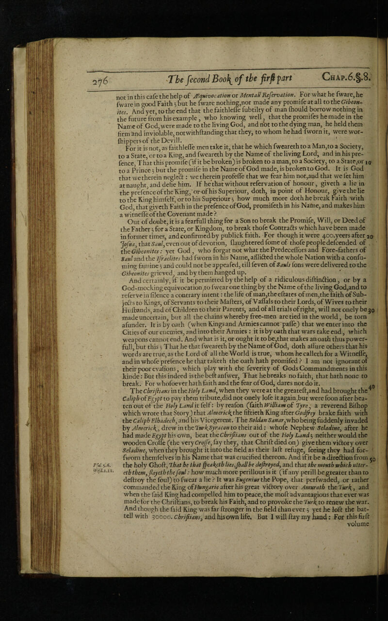 not in this cafe the help of Equivocation or MentaU Refervation. For what he fware,he fware in good Faith 5 but he (ware nothing,nor made any promife at all to the Gibeon- . ites. And yet, to the end that the faithleffe fubtilty of man Ihould borrow nothing in the future from his example, who knowing well, that the promifes he made in the Name of God, were made to the living God, and not to the dying man, he held them firm and inviolable, notwithftanding that they, to whom he had fvvorn it, were wor¬ shippers of the Devill. For it is not, as faithlefle men take it, that he which fweareth to a Man,to a Society, to a State, or to a King, and fweareth by the Name of the living Lord, and in his pre- fence That this promife (if it be broken) is broken to a man, to a Society, to a State,or i© to a Prince 5 but the promife in the Name of God made, is broken to God. It is God that we therein negled : we therein profeffe that we fear him not,and that we fet him at naught, and defie him. If he that without refervation of honour, giveth a lie in the prefence of the King,or-of his Superiour, doth, in point of Honour, give the lie to the King himfelf, or to his Superiour 5 how much more doth he break Faith with God, that giveth Faith in the prcfenCe of God, promifeth in his Name, and makes him a witneffe of the Covenant made > Out of doubt, it is a fearfull thing for a Son to break the Promife, Will, or Deed of the Father 5 for a State, or Kingdom, to break thofe Contra&s which have been made informer times, and confirmed by publick faith. For though it were 400.yeers after 20 fofna, that Saul, even out of devotion, (laughtcred fome of thofe people defeended of the Gibeonites: yet God, who forgat not what the Predecelfors and Fore-fathers of Saul and the ifraelites had fworn in his Name, aiili&ed the whole Nation witKa confu- ming famine 5 and could not be appeafed, till feven of Sauls fons were delivered to the Gibeonites grieved, and by them hanged up. And certainly, if it be permitted by the help of a ridiculous diftin&ion, or by a God-mocking equivocation,^ fwearone thing by the Name of the living God,andto referve in filence a contrary intent: the life of man,thc eftates of men,the faith of Sub¬ jects to Kings, of Servants to their Matters, of Vafifals to their Lords, of Wives to their Hufbands, and of Children to their Parents, and of all trials of right, will not onely be 30 made uncertain, but all the chains whereby free-men are tied in the world, be torn afunder. It is by oath (when Kingsand Armies cannot palfe) that we enter into the Cities of our enemies, and into their Armies: it is by oath that wars take end, which weapons cannot end. And what is it, ox ought it to be,that makes an oath thus power¬ ful!, but this 5 That he that fweareth by theName of God, doth alfure others that his - words are true, as the Lord of all the World is true, whom he calleth for a Witneffe, and in whofe prefence he that taketh the oath hath promifed > I am not ignorant of their poor evalions, which play with the feverity of Gods Commandments in this kinde: Btit this indeed is the belt anfwer, Thathebrcaks no faith, that hath none to break. For whofoever hath faith and the fear of God, dares not do it. ^ The chrijiians in the Holy Land, when they were at the greateft,and had brought the * Caliph of Egypt to pay them tribute,did not onely lofe it again,but were foon after bea¬ ten out of the Holy Land it felf: byreafon (faith William of Tyre, a reverend Bilhop which wrote that Story) that Almerickj\\c fiftieth King after Godfrey brake faith with the Caliph Elhadech, and his Vicegerent. The Soldan Sanar,who being fuddenly invaded by Almericlf, drew in the TnrkjSyracon to their aid: whofe Nephew Seladine, after he had made Egypt his own, beat the Chrijiians out of the Holy Land 5 neither would the wooden Crofle (the very Cro/Je, fay they, that Chrift died on) give them vi&ory over Seladine, when they brought it into the field as their laft refuge, feeing they had for- fworn themfelves in his Name that was crucified thereon. And if it be a dire&ion from pfil.f.6. the holy Ghoft, That he that fpeakgth lies^Jhallbe defrayed, and that the month which utter- WtfiLi.u. etfj them, flayeth the foul: how much more perillous is it (if any pcrill be greater than to deftroy the foul) to fwear a lie ? It was EHgenius the Pope, that perfwaded, or rather commanded the King oiHungarie after his great vi&ory over Amwrath the Turk, 3 and when the faid King had compelled him to peace, the moft advantagious that ever was madefor the Chriftians, to break his Faith, and to provoke the Turk,to renew the war. And though the faid King was far ftronger in the field than ever } yet he loll: the bat- tell with 30000. chrifiians, and his own life. But I will flay my hand: For this firfi: volume / %