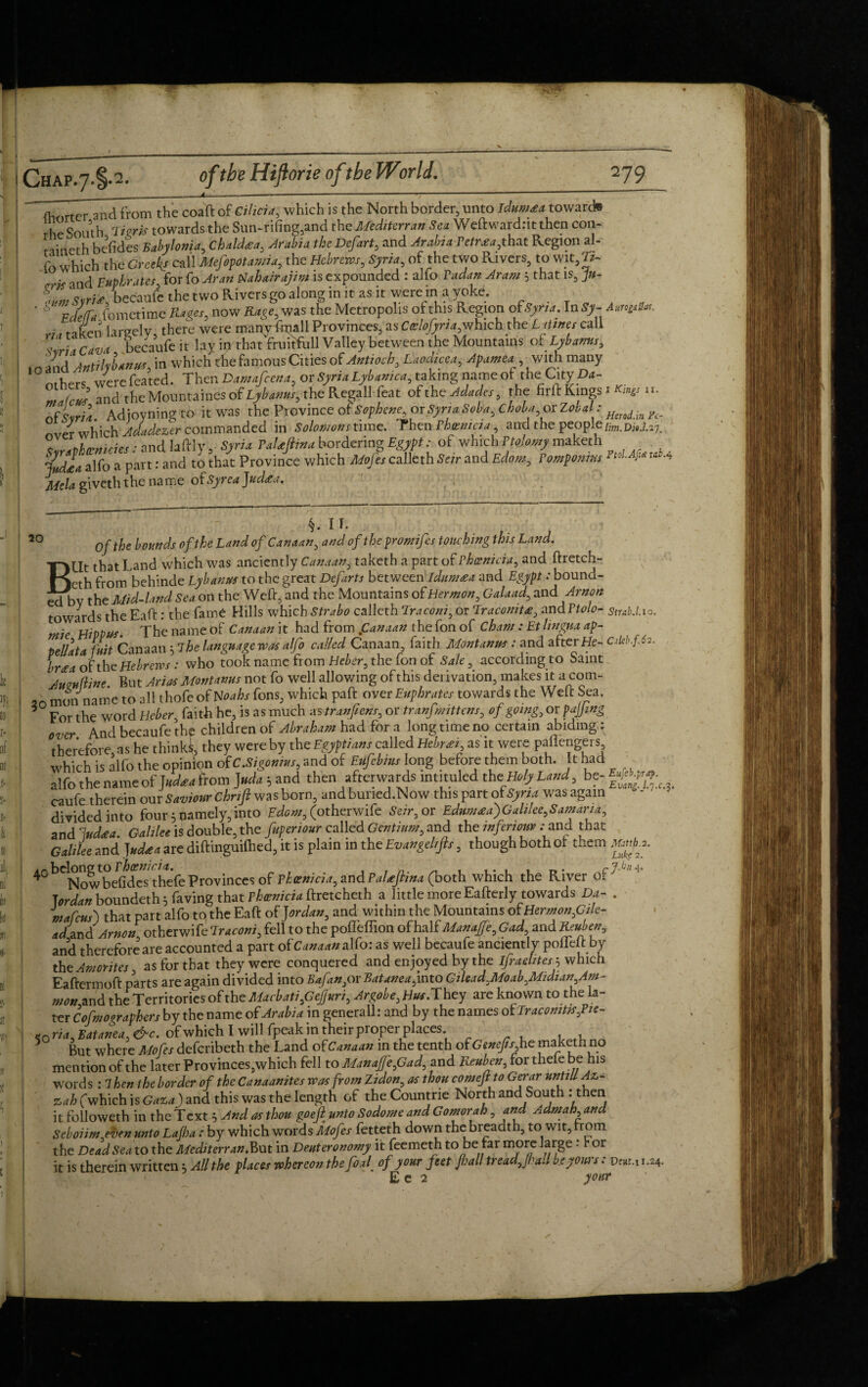 (Wter and from the coaft of Cilicia, which is the North border, unto idumxa toward® rhe South 7igrk towards the Sun-rifing,and thcMediterran Sea Weft wardnt then con- r-iitieth befides Babylonia, Chaldxa, Arabia the Defart, and Arabia Petrxa,that Region al¬ fo which the Greeks call Mefopotamia, the Hebrews, Syria, of the two Rivers, to wit,Tt- • ' and Euphrates, for fo Aran Nahairajim is expounded : alfo Vadan Aram 5 that is, ju- ^ ‘ , hecaufe the two Rivers go along in it as it were in a yoke. ** fomctime Rtget, now Rage, was the Metropolis of this Region ofSyria. In Sy- Amplv. -, largely there were many ftuall Provinces, as Ceslofyria,which the L nines call / • Cava becaufe it lay ii) that fruitfull Valley between the Mountains otLybanus, JnA Atitikbanus in which the famous Cities of Antioch, Laodicea, Apamea , with many ' others w«c fea’ted. Then Damafcena, or Syria Lybanica, taking name ofThe; City Da- and the MountainesoflyW, the Regall feat ofth cAdades, the firft Kingston, of Lria. Adjoyning to it was the Province of Sophene orSynaSoba, choba, or Zobal: HeTodinF._ nver which Adadezer commanded in Solomons time. Then Phoenicia, and the people Hm.Di9.U7. T,ravhtcnicies: and Iaftly ,• Syria TaUJiina bordering Egypt: of which Ptojomy maketh . India alfo a part: and to that Province which Mofes calleth Seir and Edom, Vomponms ^l.Afia wi-4 Mela giveth the name ofSyrea Judxa, 20 §. IT. Of the bounds of the Land of Canaan, and of the promifes touching this Land. BUt that Land which was anciently Canaan, taketh a part of Phoenicia, and ftretch- eth from behinde Lybanus to the great Defarts between Idumaea and Egypt .- bound¬ ed by the Mid-land Sea on the Weft, and the Mountains of Hermon, Galaad, and Arnon towards the Eaft: the fame Hills which Strabo calleth Traconi, or Traconitx, and Ptolo- Siub.l.io. mie HiVPus. The name of Canaan it had from fanaan the fon of Cham: Et lingua ap- pellata (nit Canaan 5 7he language was alfo called Canaan, faith Montana : and after He- cM.f.62. brxa of the Hebrews : who took name from Heber, the fon of Sale, according to Saint Amu (line. But Arias Montanus not fo well allowing of this derivation, makes it.acom- 2n mon name to all thofe of Noahs fons, which paft over Euphrates towards the Weft Sea. * For the word Heber, faith he, is as much as tranfens, or tranfmittens, of going, ovpajjing over And becaufe the children of Abraham had for a longtime no certain abiding : therefore, as he thinki, they were by the Egyptians called Hebrxi, as it were paftengers which is alfo the opinion ofC.Sigonms, and of Eufebms long before them both. It had alfo the nameof foa from ]»da; and then afterwards intituled thtHoly Land, be- f»At’g caufe therein our Saviour Chnfi was born, andbuned.Now this part wasagain divided into four gamely, into Edom, (otherwife Seir, or Edumxa')Galilee,Samaria, and ludxa. Galilee is double, the fop en our called Gentium, and the in fen our .-and that Galilee and Judxa are diftinguifhed, it is plain in the Evangchfts, though both Ox them jmb* *. 4° b^owbeGdcsthefe Provinces of Phoenicia, and Palxfina (both which the River oP mafcus) that part alfo to the Eaft of Jordan, and within the Mountains of Hermon,Gde- ad^and Arnon, otherwife fell to the poffeffion of half Manaffe, Gad and Reuben, and therefore are accounted a part of Canaan alfo: as well becaufe anciently polieft by the Amorites as for that they were conquered and enjoyed by the ifraehtes $ which Eaftermoft parts are again divided into Bafan,or Batanea,into Gilead,Moab,Midian,Am¬ mon and the Territories of the Macbati,Gefuri, Argobe, Hus. They are known to the la¬ ter Cofmovraphers by the name of Arabia in generall: and by the names of Traconitssfn- ria, Batanea, &c. of which I will fpeak in their proper places. 5 But where Mofes defcribeth the Land of Canaan in the tenth of Genefis he maketh no mention of the later Provinces,which fell to Manafje,Gad, and Reuben, for thefe be his words : 7hen the border of the Canaanites was from Zidon, as thou comejl to Gerar untiB Az- zah (which is Gaza) and this was the length of the Countrie North and South : then it followeth in the Text } And as thou goejl unto Sodome and Gomorah, and Admah, and Seboiim even unto Lafha : by which words Mofes fetteth down the breadth, to wit, trom the Dead Sea to the Mediterran,But in Deuteronomy it feemeth to be far more large •* r or it is therein written; All the places whereon the foal of your feet fall tread,fall be yours: d«m 1.24 E e 2 your c.3.