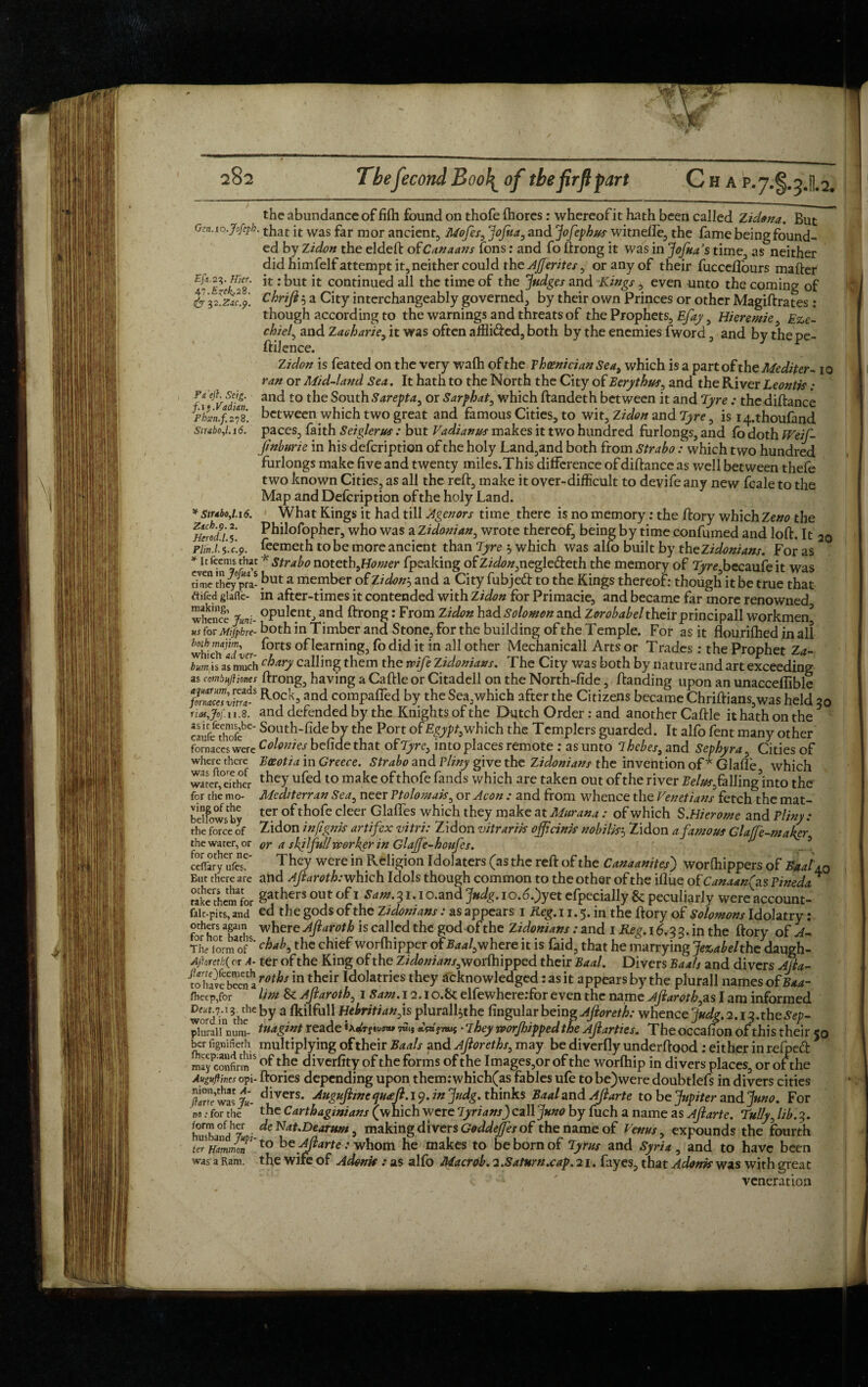 Thefecond B oo\ of the firft part Cha p*7-§. 3.H.2. Eft.23. Hier. 47. Ezek.23. cjr ?2.z^c.p. the abundance of fifh found on thofe fhores : whereof it hath been called Zidona. But Gcn.io.Jofepb. that j[t was far mor ancient, Mofes^ Jofiia, and Jofephus witnefle, the fame being found¬ ed by Zidon the el deft of Canaans Tons: and fo ftrong it was in Jofuas time, as neither did himfelf attempt it, neither could the Ajjerites 9 or any of their fucceflours maftef it: but it continued all the time of the Judges and Kings , even unto the coming of Chrift 5 a City interchangeably governed, by their own Princes or other Magiftrates: though according to the warnings and threats of the Prophets, Efay, Hieremie, Eze- chiel, and Zaoharie, it was often affli&ed, both by the enemies fword, and by thepe- ftilence. Zidon is feated on the very wafh of the Phoenician Sea9 which is a part of the Mediter- i o ran or Mid-land Sea. It hath to the North the City of Eerythus, and the River Leontis : and to the South Sarepta, or Sarphat, which ftandeth between it and Tyre : thediftance between which two great and famous Cities, to wit, Zidon and Tyre, is i/pthoufand paces, faith Seiglerus : but Vadianus makes it two hundred furlongs, and fo doth Weif- Jinburie in his defeription of the holy Land,and both from Strabo: which two hundred furlongs make five and twenty miles.This difference of diftance as well between thefe two known Cities, as all the reft, make it over-difficult to devife any new (bale to the Map and Defeription of the holy Land. What Kings it had till Agenors time there is no memory: the ftory which Zeno the Philofopher, who was a Zidonian, wrote thereof, being by time confumed and loft. It 2q feemeth to be more ancient than Tyre 'y which was alfo built by theZidonians. For as Pi 'eft. Seig. ft *. Vadian. Pbcen.f.278. Strabo,1.16. * Str*bo,l.i6. Zich.9.2. Herod.l.$. Plin.l.^.c.p. 'Ic teems that * Strabo notetbjiomer fpeaking of Z/^/^negle&eth the memory of Tyre9becaufe it was time they pra- but a member ofZidon--) and a City fubjeft to the Kings thereof: though it be true that tf ifed giafle- in after-times it contended with Zidon for Primacie, and became far more renowned whence Jum- °PuIc.ntJ and ftrong: From Zidon hzd Solomon and Zorobabeltheir principall workmen’ us for Mijphre- both in Timber and Stone, for the building of the Temple. For as it flourifhed in all whichidler ^orts °f learning, fo did it in all other Mechanicall Arts or Trades : the Prophet Za- hnljs as much c^Ary calling them the mfeZidoniaxs. The City was both by nature and art exceeding as combujliones ftrong, having a Caftle or Citadell on the North-fide, ftanding upon an unacceflible fornacesvitrf Rock=>and compared by the Sea,which after the Citizens became Chriftians,was held 50 riatjof.u.3. and defended by the Knights of the Dutch Order : and another Caftle it hath on the cautefetehofebe‘ South-fide by the Port of Egypt,which the Templers guarded. It alfo fent many other fornaces were Colonies befide that of Tyre, into places remote : as unto lhcbes9 and Sephyra, Cities of where there Eaeotia in Greece. Strabo and Vliny give the Zidonians the invention of* Giafle which was they ufed to make of thofe fands which are taken out of the river Eelus9 falling’into the Mediterran Sea9 neer Ptolomak, or Aeon : and from whence the Venetians fetch the mat¬ ter of thofe cleer Glafles which they make at Murana : of which S.Hierome and Pliny: Zidon in (ignis artifex vitri: Zidon vitrarik off rink nobilk3 Zidon a famous Glaffe-maker or a sly full -worker in Glajfe-bonfcs. They were in Religion Idolaters (as the reft of the Canaanites) worfhippers of Baal aq Eut there are and Aftaroth: which Idols though common to the other of the iflue of Canaan(as Pineda * take therefor gathers out of i Sam. 31. i o.and Judg. 1 o.6.)yet efpecially & peculiarly were account- falt-pits, and cd the gods of the Zidon tans: as appears 1 Reg. 11.5. in the ftory of Solomons Idolatry: fothotT h wiiere Afiaroth is calIed tbc god of the Z idonians: and 1 Reg. 16.3 3. in the ftory of A- The form of chaK the chief worfhipper ofBaaf where it is faid, that he marrying Jezabelthedmgh- Ajhretkf or A- ter of the King of the Zidonians^woiMpped their Baal. Divers Baals and divers AJla- fo have been aroths in their Idolatries they acknowledged: as it appears by the plurall names of Baa- fhecp,for Uni & Ajlaroth, 1 Sam. 12.1o.St elfewhere:for even the name Afiaroth,as I am informed wordVn *'],?C a Htbritianys pluralftthe Angular being Afioreth: whence Judg.2.13. the Sep- pluraluSm- tuagint reade to.j jm* • They vporjhipped the Afiarties. The occafion of this their 50 her fignifieth multiplying of their Baals and Afioreths, may be diverfly underftood : either in refped maycoSfirm15 of diverfity of the forms of the Images,or of the worftlip in divers places, or of the Augugms opi- ftories depending upon them:which(as fables ufe to be)were doubtlefs in divers cities Sr was > divers- dttguftinc qua ft. 19. in Judg. thinks Baal and Aftarte to be Jupiter andjuno. For for the the Carthaginians (which were lyrians) call Juno by fuch a name as Aftarte. Tullyftib.3. water, for the mo¬ ving of the bellows by the force of the water, or for other ne- ceffary ufes. husband^ ^e Nat.Dearum 9 making divers Goddejfes of the name of Venus, expounds the fourth t*WmmT‘to be Aftarte: whom he makes to be born of Tyrus and Syria , and to have been was a Ram. the wife of Adonk : as alfo Macroh. 2 .Satnrn.cap. 21. fayes, that Adonk was with great veneration